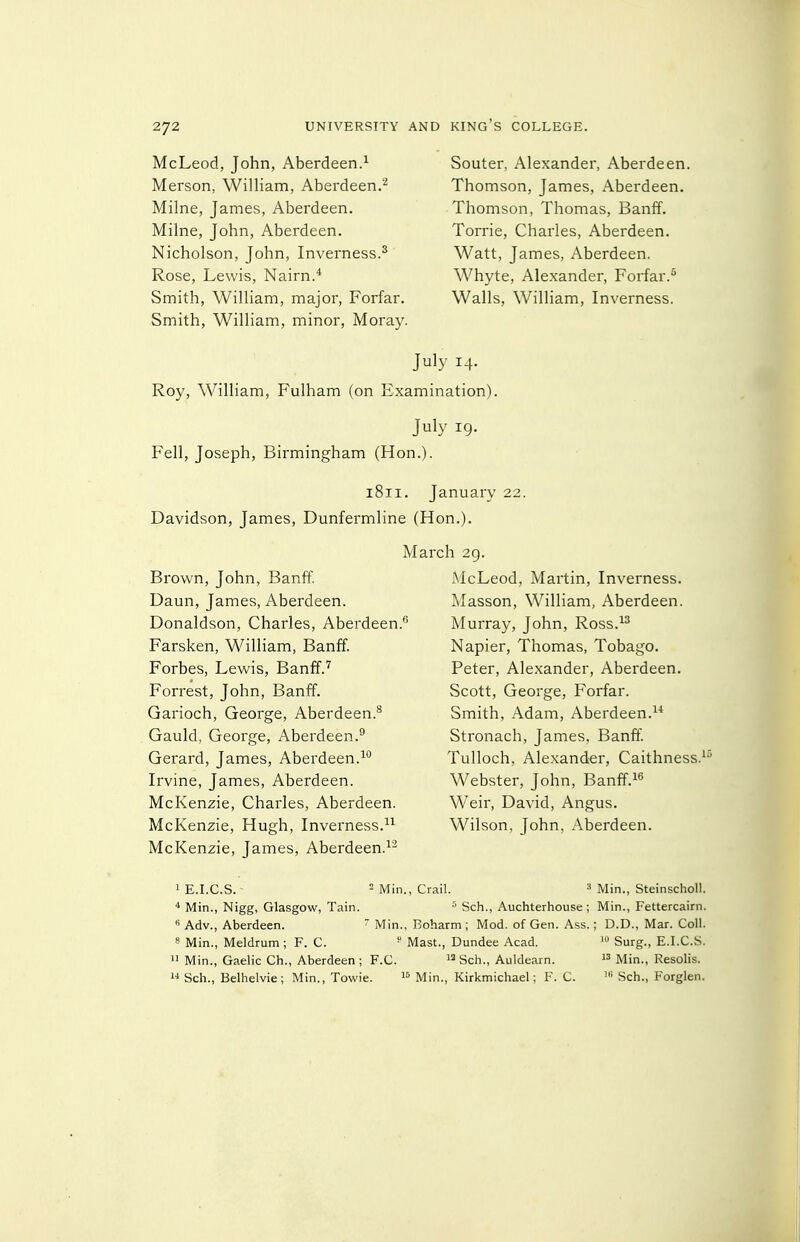 McLeod, John, Aberdeen.^ Merson, William, Aberdeen.^ Milne, James, Aberdeen. Milne, John, Aberdeen. Nicholson, John, Inverness.^ Rose, Lewis, Nairn.* Smith, William, major, Forfar. Smith, William, minor, Moray. Souter, Alexander, Aberdeen. Thomson, James, Aberdeen. Thomson, Thomas, Banff. Torrie, Charles, Aberdeen. Watt, James, Aberdeen. Whyte, Alexander, Forfar. Walls, William, Inverness. July 14. Roy, William, Fulham (on Examination). July 19. Fell, Joseph, Birmingham (Hon.). 1811. January 22. Davidson, James, Dunfermline (Hon.). Brown, John, Banff. Daun, James, Aberdeen. Donaldson, Charles, Aberdeen Farsken, William, Banff. Forbes, Lewis, Banff. Forrest, John, Banff. Garioch, George, Aberdeen.* Gauld, George, Aberdeen.^ Gerard, James, Aberdeen.^** Irvine, James, Aberdeen. McKenzie, Charles, Aberdeen. McKenzie, Hugh, Inverness. McKenzie, James, Aberdeen.^' March 29. McLeod, Martin, Inverness. Masson, William, Aberdeen. Murray, John, Ross.^^ Napier, Thomas, Tobago. Peter, Alexander, Aberdeen. Scott, George, Forfar. Smith, Adam, Aberdeen.^' Stronach, James, Banff! Tulloch. Alexander, Caithness.^ Webster, John, Banff.^^ Weir, David, Angus. Wilson, John, Aberdeen. lE.LC.S. - = Min., CraiL ' Min., Steinscholl. * Min., Nigg, Glasgow, Tain. ■'' Sch., Auchterhouse ; Min., Fettercairn.  Adv., Aberdeen.  Min., Boharm ; Mod. of Gen. Ass.; D.D., Mar. Coll. 8 Min., Meldrum; F. C. ■ Mast., Dundee Acad. i» Surg., E.I.C.S.  Min., Gaelic Ch., Aberdeen ; F.C. Sch., Auldearn.  Min., Resolis.  Sch., Belhelvie; Min., Towie. Min., Kirkmichael; F. C. Sch., Forglen.