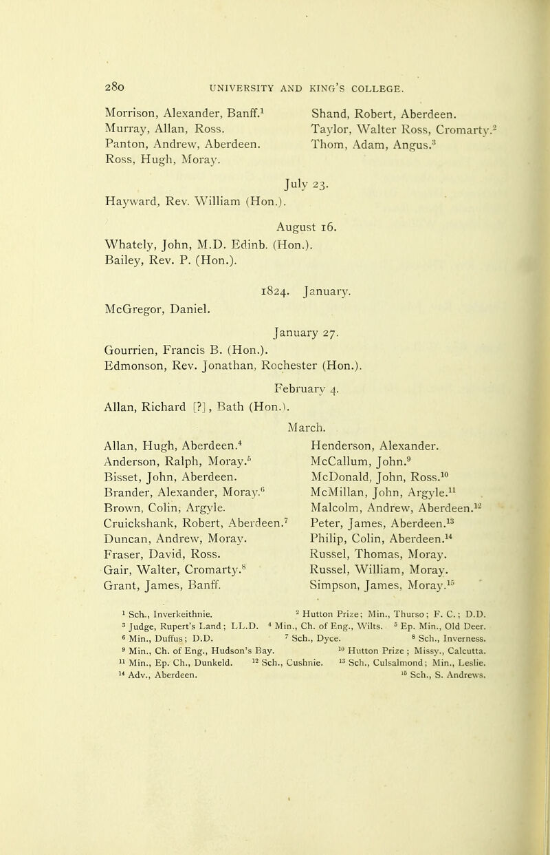 Morrison, Alexander, Banff.^ Murray, Allan, Ross. Panton, Andrew, Aberdeen. Ross, Hugh, Moray. Hayward, Rev. William (Hon.). Shand, Robert, Aberdeen. Taylor, Walter Ross, Cromarty Thom, Adam, Angus.^ July 23. August 16. Whately, John, M.D. Edinb. (Hon.). Bailey, Rev. P. (Hon.). 1824. January. McGregor, Daniel. January 27. Gourrien, Francis B. (Hon.). Edmonson, Rev. Jonathan, Rochester (Hon.). February 4. Allan, Richard [?], Bath (Hon.U March. Allan, Hugh, Aberdeen.* Anderson, Ralph, Moray Bisset, John, Aberdeen. Brander, Alexander, Moray.*^ Brown, Colin, Argyle. Cruickshank, Robert, Aberdeen.'' Duncan, Andrew, Moray. Eraser, David, Ross. Gair, Walter, Cromarty.*^ Grant, James, Banff. Henderson, Alexander. McCallum, John.^ McDonald, John, Ross.^^ McMillan, John, Argyle. Malcolm, Andrew, Aberdeen.^- Peter, James, Aberdeen. Philip, Colin, Aberdeen.^'* Russel, Thomas, Moray. Russel, William, Moray. Simpson, James, Moray. 1 Sch., Inverkeithnie. - Hutton Prize; Min., Thurso; F. C.; D.D. 3 Judge, Rupert's Land; LL.D. ^ Min., Ch. of Eng., Wilts. = Ep. Min., Old Deer. 6 Min., Duffus; D.D. Sch., Dyce. ^ Sch., Inverness. s Min., Ch. of Eng., Hudson's Bay. Hutton Prize ; Missy., Calcutta.  Min., Ep. Ch., Dunkeld. J-Sch., Cushnie.  Sch., Culsalmond; Min., Leslie.  Adv., Aberdeen. Sch., S. Andrews.