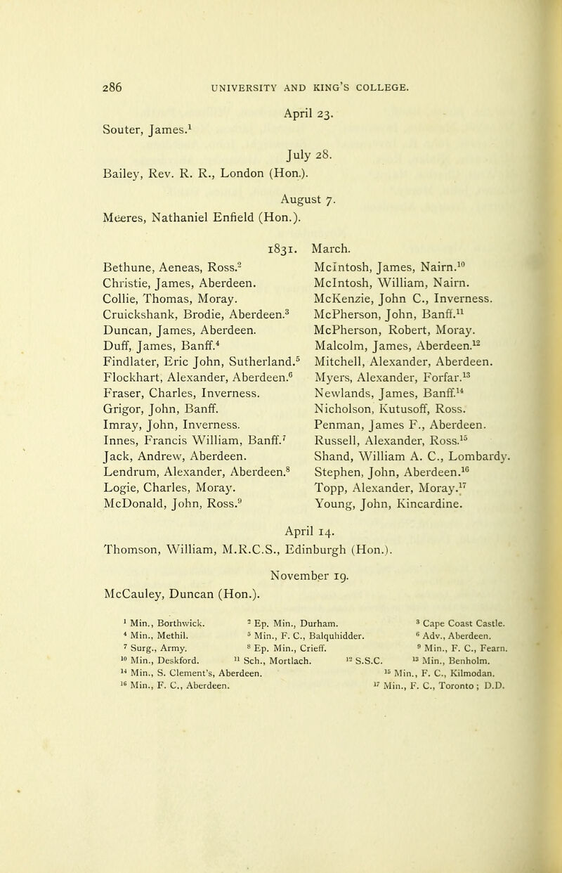 April 23. Souter, James.^ July 28. Bailey, Rev. R. R., London (Hon.). August 7. Meeres, Nathaniel Enfield (Hon.). 1831. Bethune, Aeneas, Ross.^ Christie, James, Aberdeen. Collie, Thomas, Moray. Cruickshank, Brodie, Aberdeen.^ Duncan, James, Aberdeen. Duff, James, Banff.* Findlater, Eric John, Sutherland.^ Flockhart, Alexander, Aberdeen.^ Eraser, Charles, Inverness. Grigor, John, Banff. Imray, John, Inverness. Innes, Francis William, Banff.^ Jack, Andrew, Aberdeen. Lendrum, Alexander, Aberdeen.^ Logic, Charles, Moray. McDonald, John, Ross.** March. Mcintosh, James, Nairn. Mcintosh, William, Nairn. McKenzie, John C, Inverness. McPherson, John, Banff.^^ McPherson, Robert, Moray. Malcolm, James, Aberdeen.^^ Mitchell, Alexander, Aberdeen. Myers, Alexander, Forfar. Newlands, James, Banff.^* Nicholson, Kutusoff, Ross. Penman, James F., Aberdeen. Russell, Alexander, Ross.^^ Shand, William A. C, Lombardy. Stephen, John, Aberdeen.^'' Topp, Alexander, Moray.^ Young, John, Kincardine. April 14. Thomson, Wilham, M.R.C.S., Edinburgh (Hon.). November ig. McCauley, Duncan (Hon.). * Min., Borthwick. ^ Bp. Min., Durham. ' Cape Coast Castle. * Min., Methil. ^ Min., F. C, Balquhidder. Adv., Aberdeen. 7 Surg., Army. 8 Ep. Min., Crieff.  Min., F. C, Fearn.  Min., Deskford.  Sch., Mortlach. S.S.C.  Min., Benholm. '^^ Min., S. Clement's, Aberdeen. Mj,,.^ p. c., Kilmodan. 16 Min., F. C, Aberdeen. Min., F. C, Toronto ; D.D.