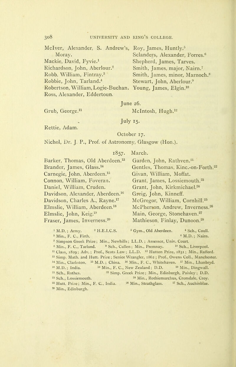 Mclver, Alexander, S. Andrew's, Roy, James, Huntly.-^ Moray. Sclanders, Alexander, Forres. Mackie, David, Fyvie.^ Shepherd, James, Tarves. Richardson, John, Aberlour.^ Smith, James, major, Nairn.' Robb, William, Fintray.^ Smith, James, minor, jMarnoch. Robbie, John, Tarland.* Stewart, John, Aberlour.^ Robertson, William, Logie-Buchan. Young, James, Elgin.^° Ross, Alexander, Eddertoun. June 26. Mcintosh, Hugh.i2 July 15- Grub, George. Rettie, Adam. October 17. Nichol, Dr. J. P., Prof, of Astronomy, Glasgow (Hon.). 1857. Barker, Thomas, Old Aberdeen. Brander, James, Glass. Carnegie, John, Aberdeen. Connon, William, Foveran. Daniel, William, Cruden. Davidson, Alexander, Aberdeen.^ Davidson, Charles A., Rayne.^* Elmslie, William, Aberdeen.^^ Elmslie, John, Keig.^^ Eraser, James, Inverness.'^ March. Garden, John, Rathven.-^ Gentles, Thomas, Kinc.-on-Eorth.^^ Givan, William, Moffat. Grant, James, Lossiemouth.-^ Grant, John, Kirkmichael.^* Greig, John, Kinneff. McGregor, William, Cornhill.^^ McPherson, Andrew, Inverness.- Main, George, Stonehaven.^'^ Mathieson, Finlay, Dunoon.-^ 1 M.D. ; Army. B Min., F. C, Firth. - H.E.I.C.S. Gym., Old Aberdeen. ^ Sch., Coull.  M.D. : Nairn. ' Simpson Greek Prize; Min., Newhills; LL.D. ; Assessor, Univ. Court. 8 Min., F. C, Tarland. ^ Sch., Cullen; Min., Premnay. Sch., Liverpool.  Class, 1829; Adv.; Prof., Scots Law; LL.D. i- Hutton Prize, 1831; Min., Rafford. Simp. Math, and Hutt. Prize; Senior Wrangler, 1862 ; Prof., Owens Coll., Manchester.  Min., Clarkston. M.D. ; China. « Min., F. C, Whitehaven.  Min., Lhanbryd. 18 M.D. ; India. ^'■> Min., F. C, New Zealand; D.D. 20 jviin., Dingwall. Sch., Rothes. - Simp. Greek Prize ; Min., Edinburgh, Paisley ; D.D. Sch., Lossiemouth. Min., Rothiemurchus, Cromdale, Croy. Hutt. Prize; Min., F. C., India. Min., Strathglass. -' Sch., Auchinblae. ^ Min., Edinburgh.