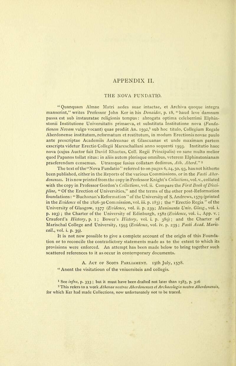 THE NOVA FUNDATIP.  Quanquam Almae Matri aedes suae intactae, et Archiva quoque integra manserint, writes Professor John Ker in his Donaides, p. i8, haud leva damnum passa est sub instauratae religionis tempus: abrogata optima celeberrimi Elphin- stonii Institutione Universitatis primaeva, et substituta Institutione nova [Funda- tioncm Novam vulgo vocant) quae prodiit An. 1592,^ sub hoc titulo, CoUegium Regale Aberdonense institutum, reformatum et restitutum, in modum Erectionis novae paulo ante prescriptae Academiis Andreanae et Glascuanae et unde maximam partem exscripta videtur Erectio Collegii Mareschallani anno sequenti 1593. Institutio haec nova (cujus Auctor fuit David Rhaetus, Coll. Regii Principalis) eo sane multo melior quod Papanos tollat ritus: in aliis autem plerisque omnibus, veterem Elphinstonianam praeferendam censemus. Utramque fusius collatam dedimus, Ath. Aherd. - The text of theNova Fundatio referred to on pages 6,24,50, 93, has not hitherto been published, either in the Reports of the various Commissions, or in the Fasti Aber- donenses. It is now printed from the copy in Professor Knight's Collections, vol. v., collated with the copy in Professor Gordon's Collections, vol. ii. Compare the First Book of Disci- pline,  Of the Erection of Universities, and the terms of the other post-Reformation foundations: Buchanan's Reformation of the University of S. Andrews,1579 (printed in the Evidence of the 1826-30 Commission, vol. iii. p. 183); the  Erectio Regia  of the University of Glasgow, 1577 {Evidence, vol. ii. p. 239; Munimenta Univ. Glasg., vol. i. p. 103) ; the Charter of the University of Edinburgh, 1582 (Evidence, vol. i., App. v. ; Crauford's History, p. i; Bower's History, vol. i. p. 389); and the Charter of Marischal College and University, 1593 {Evidence, vol. iv. p. 235; Fasti Acad. Maris- call., vol. i. p. 39). It is not now possible to give a complete account of the origin of this Founda- tion or to reconcile the contradictory statements made as to the extent to which its provisions were enforced. An attempt has been made below to bring together such scattered references to it as occur in contemporary documents. A. Act of Scots Parliament. 15th July, 1578.  Anent the visitatioun of the vniuersiteis and collegis. ^ See infra, p. 333 ; but it must have been drafted not later than 1583, p. 326 - This refers to a work Athcnae nostrae Abcrdoncnscs et Arcltacologia nostra Abcrdonensis, for which Ker had made Collections, now unfortunately not to be traced.