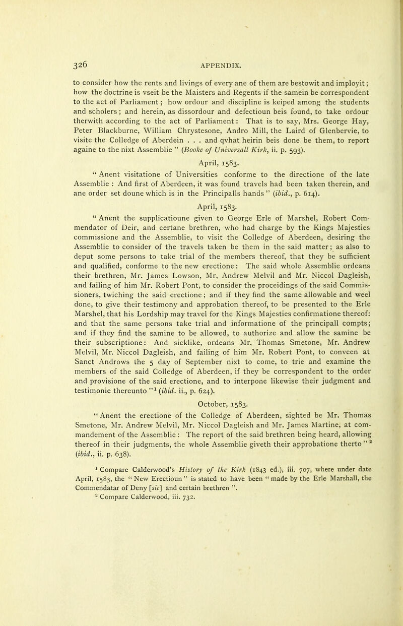 to consider how the rents and livings of every ane of them are bestowit and imployit; how the doctrine is vseit be the Maisters and Regents if the samein be correspondent to the act of Parliament; how ordour and discipline is keiped among the students and scholers; and herein, as dissordour and defectioun beis found, to take ordour therwith according to the act of Parliament: That is to say, Mrs. George Hay, Peter Blackburne, William Chrystesone, Andro Mill, the Laird of Glenbervie, to visite the Colledge of Aberdein . . . and qvhat heirin beis done be them, to report againe to the nixt Assemblie  {Booke of Universall Kirk, ii. p. 593). April, 1583.  Anent visitatione of Universities conforme to the directione of the late Assemblie : And first of Aberdeen, it was found travels had been taken therein, and ane order set doune which is in the Principalis hands  {ibid., p. 614). April, 1583.  Anent the supplicatioune given to George Erie of Marshel, Robert Com- mendator of Deir, and certane brethren, who had charge by the Kings Majesties commissione and the Assemblie, to visit the Colledge of Aberdeen, desiring the Assemblie to consider of the travels taken be them in the said matter; as also to deput some persons to take trial of the members thereof, that they be sufficient and qualified, conforme to the new erectione: The said whole Assemblie ordeans their brethren, Mr. James Lowson, Mr. Andrew Melvil and Mr. Niccol Dagleish, and failing of him Mr. Robert Pont, to consider the proceidings of the said Commis- sioners, twiching the said erectione; and if they find the same allowable and weel done, to give their testimony and approbation thereof, to be presented to the Erie Marshel, that his Lordship may travel for the Kings Majesties confirmatione thereof: and that the same persons take trial and informatione of the principall compts; and if they find the samine to be allowed, to authorize and allow the samine be their subscriptione: And sicklike, ordeans Mr. Thomas Smetone, Mr. Andrew Melvil, Mr. Niccol Dagleish, and failing of him Mr. Robert Pont, to conveen at Sanct Andrews the 5 day of September nixt to come, to trie and examine the members of the said Colledge of Aberdeen, if they be correspondent to the order and provisione of the said erectione, and to interpone likewise their judgment and testimonie thereunto {ibid, ii., p. 624). October, 1583. Anent the erectione of the Colledge of Aberdeen, sighted be Mr. Thomas Smetone, Mr. Andrew Melvil, Mr. Niccol Dagleish and Mr. James Martine, at com- mandement of the Assemblie : The report of the said brethren being heard, allowing thereof in their judgments, the whole Assemblie giveth their approbatione therto  ^ {ibid., ii. p. 638). 1 Compare Calderwood's History of the Kirk (1843 ed.), iii. 707, where under date April, 1583, the  New Erectioun  is stated to have been  made by the Erie Marshall, the Commendatar of Deny {sic] and certain brethren Compare Calderwood, iii. 732.