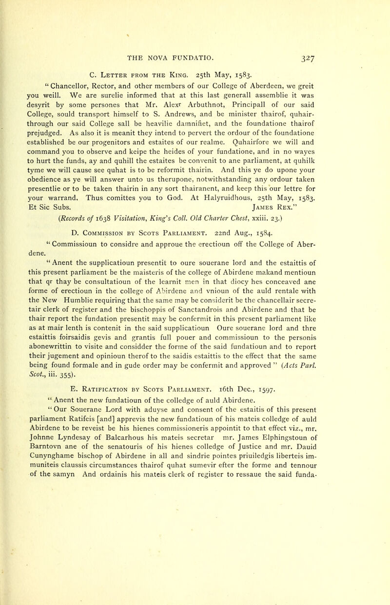 C. Letter from the King. 25th May, 1583.  Chancellor, Rector, and other members of our College of Aberdeen, we greit you Weill. We are surelie informed that at this last generall assemblie it was desyrit by some persones that Mr. Alexr Arbuthnot, Principall of our said College, sould transport himself to S. Andrews, and be minister thairof, quhair- through our said College sail be heavilie damnifiet, and the foundatione thairof prejudged. As also it is meanit they intend to pervert the ordour of the foundatione established be our progenitors and estaites of our realme. Quhairfore we will and command you to observe and keipe the heides of your fundatione, and in no wayes to hurt the funds, ay and quhill the estaites be convenit to ane parliament, at quhilk tyme we will cause see quhat is to be reformit thairin. And this ye do upone your obedience as ye will answer unto us therupone, notwithstanding any ordour taken presentlie or to be taken thairin in any sort thairanent, and keep this our lettre for your warrand. Thus comittes you to God. At Halyruidhous, 25th May, 1583. Et Sic Subs. James Rex. {Records of 1638 Visitation, King's Coll. Old Charley Chest, xxiii. 23.) D. Commission by Scots Parliament. 22nd Aug., 1584.  Commissioun to considre and approue the erectioun off the College of Aber- dene.  Anent the supplicatioun presentit to oure souerane lord and the estaittis of this present parliament be the maisteris of the college of Abirdene makand mentioun that qr thay be consultatioun of the learnit men in that diocy hes conceaved ane forme of erectioun in the college of Abirdene and vnioun of the auld rentale with the New Humblie requiring that the same may be considerit be the chancellair secre- tair clerk of register and the bischoppis of Sanctandrois and Abirdene and that be thair report the fundation presentit may be confermit in this present parliament like as at mair lenth is contenit in the said supplicatioun Oure souerane lord and thre estaittis foirsaidis gevis and grantis full pouer and commissioun to the personis abonewrittin to visite and considder the forme of the said fundatioun and to report their jugement and opinioun therof to the saidis estaittis to the effect that the same being found formale and in gude order may be confermit and approved  (Acts Pari. Scot., iii. 355). E. Ratification by Scots Parliament. i6th Dec, 1597.  Anent the new fundatioun of the colledge of auld Abirdene.  Our Souerane Lord with aduyse and consent of the estaitis of this present parliament Ratifeis [and] apprevis the new fundatioun of his mateis colledge of auld Abirdene to be reveist be his hienes commissioneris appointit to that effect viz., mr. Johnne Lyndesay of Balcarhous his mateis secretar mr. James Elphingstoun of Barntovn ane of the senatouris of his hienes colledge of Justice and mr. Dauid Cunynghame bischop of Abirdene in all and sindrie pointes priuiledgis liberteis im- muniteis claussis circumstances thairof quhat sumevir efter the forme and tennour of the samyn And ordainis his mateis clerk of register to ressaue the said funda-