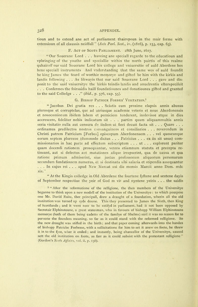 tioun and to extend ane act of parliament thairvpoun in the mair forme with extensioun of all claussis neidfull  {Acts Pari. Scot., iv, (1816), p. 153, cap. 63). F. Act of Scots Parliament. 28th June, 1617.  Our Souerane Lord . . . haveing ane speciall regarde to the educatioun and vpbringing of the youthe and speciallie within the north pairtis of this realme quhairoff our said Souerane Lord his college and vniuersitie of auld Aberdene has bene speciall instruments And vnderstanding that the same wes of auld foundit be king James the feard of worthie memorye and gifted be him with the kirkis and landis following ... As likwayis that our said Souerane Lord . . . gave and dis- ponit to the said vniuersitye the kirkis teindis landis and anuelrentis efterspecifeit . . . Confermes the foirsaidis haill foundatiounes and donatiounes gifted and granted to the said Colledge . . . (ibid., p. 576, cap. 55). G. Bishop Patrick Forbes' Visitation.^  Jacobus Dei gratia rex . . . Sciatis cum proxime elapsis annis abusus plerosque et corruptelas, que ad utriusque academic veteris et noue Aberdonensis et nosocomiorum ibidem labem et perniciem tenderent, inolevisse atque in dies accrescere, fideliter nobis indicatum sit . . . partim quum aliquammultis annis seria visitatio nulla aut censura de iisdem ut fieri decuit facta sit . . . Quare . . . ordinamus predilectos nostros consanguineos et consiliarios . . . reverendum in Christi patrem Patricium [Forbes] episcopum Aberdonensem . . . vel quoscunque eorum septem pluresue (dummodo dictus . . . Patricius ... ex iis sit unus) com- missionarios in hac parte ad effectum subscriptum . . . ut . . . explorent pariter quam docendi rationem prosequantur, Vetera etiamnum statuta et precepta re- tineant, aut si defectus aut mutationes alique irrepserint, qua de causa et qua ratione primum admiserint, siue Justus professorum aliquorum personarum secundum fundationem numerus, et si destinata sibi salaria et stipendia assequantur ... In cujus rei . . . apud New Mercat xxi die mensis Marcii anno Dom. mdc xix.  At the Kingis colledge in Old Aberdene the fourtene fyftene and sextene dayis of September respectiue the yeir of God m vie and nyntene yeiris . . . the saidis 1  After the leformatione of the relligione, the then members of the Universitye beganne to think upon a new modell of the institution of the Universitye : to which pourpose one Mr. David Raite, ther principall, drew a draught of a foundation, wherin all the old institution was turned up syde doune. This they presented to James the Sixth, then King of Scottlande ; and it went near to be ratifyd in parliament, had it not been opposed by Secretair Elphinstoune, a great statesman, who in favours of bishopp William Elphinstouns memorye (both of them being cadetts of the familye of Shelms) said it was no reason for to perverte the founders meaning, so far as it could stand with the reformed relligione. So the new draught was stifled in the birth; and that paper coming afterwards into the handes of bishopp Patricke Forbesse, with a sollicitatione for him to set it anew on foote, he threw it in to the fyre, wher it ended ; and instantly, being chancellor of the Universitye, caused sett the old institution on foote, as farr as it could subsist with the protestant relligione  (Gordon's Scots Affairs, vol. ii. p. 156). \