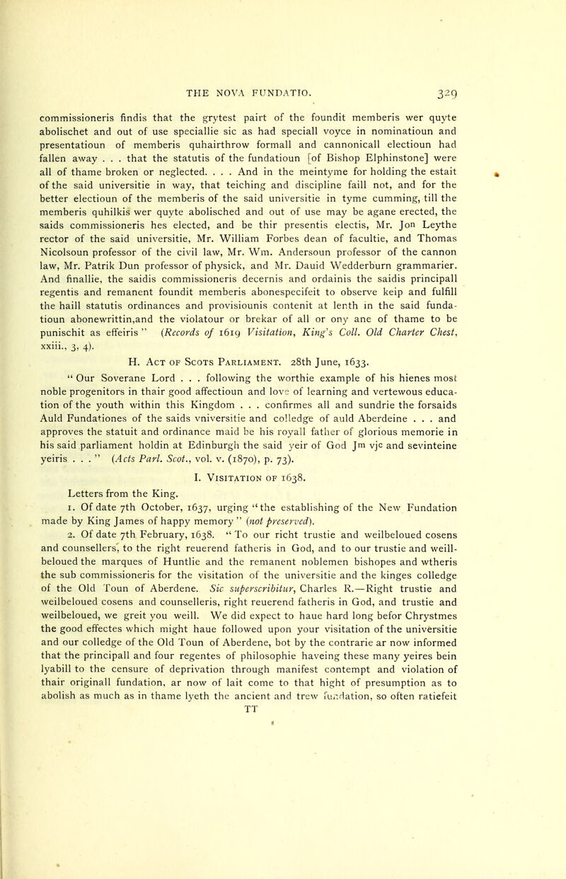 commissioneris findis that the grytest pairt of the foundit memberis wer quyte abolischet and out of use speciallie sic as had speciall voyce in nominatioun and presentatioun of memberis quhairthrow formall and cannonicall electioun had fallen away . . . that the statutis of the fundatioun [of Bishop Elphinstone] were all of thame broken or neglected. . . . And in the meintyme for holding the estait of the said universitie in way, that teiching and discipline faill not, and for the better electioun of the memberis of the said universitie in tyme cumming, till the memberis quhilkis wer quyte abolisched and out of use may be agane erected, the saids commissioneris hes elected, and be thir presentis electis, Mr. Jon Leythe rector of the said universitie, Mr. William Forbes dean of facultie, and Thomas Nicolsoun professor of the civil law, Mr. Wm. Andersoun professor of the cannon law, Mr. Patrik Dun professor of physick, and Mr. Dauid Wedderburn grammarier. And finallie, the saidis commissioneris decernis and ordainis the saidis principall regentis and remanent foundit memberis abonespecifeit to observe keip and fulfill the haill statutis ordinances and provisiounis contenit at lenth in the said funda- tioun abonewrittin,and the violatour or brekar of all or ony ane of thame to be punischit as effeiris  {Records of i6ig Visitation, King's Coll. Old Charter Chest, xxiii.. 3, 4). H. Act of Scots Parliament. 28th June, 1633.  Our Soverane Lord . . . following the worthie example of his hienes most noble progenitors in thair good affectioun and love of learning and vertewous educa- tion of the youth within this Kingdom . . . confirmes all and sundrie the forsaids Auld Fundationes of the saids vniversitie and coUedge of auld Aberdeine . . . and approves the statuit and ordinance maid be his royall father of glorious memorie in his said parliament holdin at Edinburgh the said yeir of God Jm vjc and sevinteine yeiris ... {Ads Pari. Scot., vol. v. (1870), p. 73). I. Visitation of 1638. Letters from the King. 1. Of date 7th October, 1637, urging the establishing of the New Fundation made by King James of happy memory  {not preserved). 2. Of date 7th February, 1638.  To our richt trustie and weilbeloued cosens and counsellers, to the right reuerend fatheris in God, and to our trustie and weill- beloued the marques of Huntlie and the remanent noblemen bishopes and wtheris the sub commissioneris for the visitation of the universitie and the kinges colledge of the Old Toun of Aberdene. Sic superscribitur, Charles R.—Right trustie and weilbeloued cosens and counselleris, right reuerend fatheris in God, and trustie and weilbeloued, we greit you weill. We did expect to haue hard long befor Chrystmes the good effectes which might haue followed upon your visitation of the universitie and our colledge of the Old Toun of Aberdene, hot by the contrarie ar now informed that the principall and four regentes of philosophic haveing these many yeires bein lyabill to the censure of deprivation through manifest contempt and violation of thair originall fundation, ar now of lait come to that hight of presumption as to abolish as much as in thame lyeth the ancient and trew fur.dation, so often ratiefeit TT