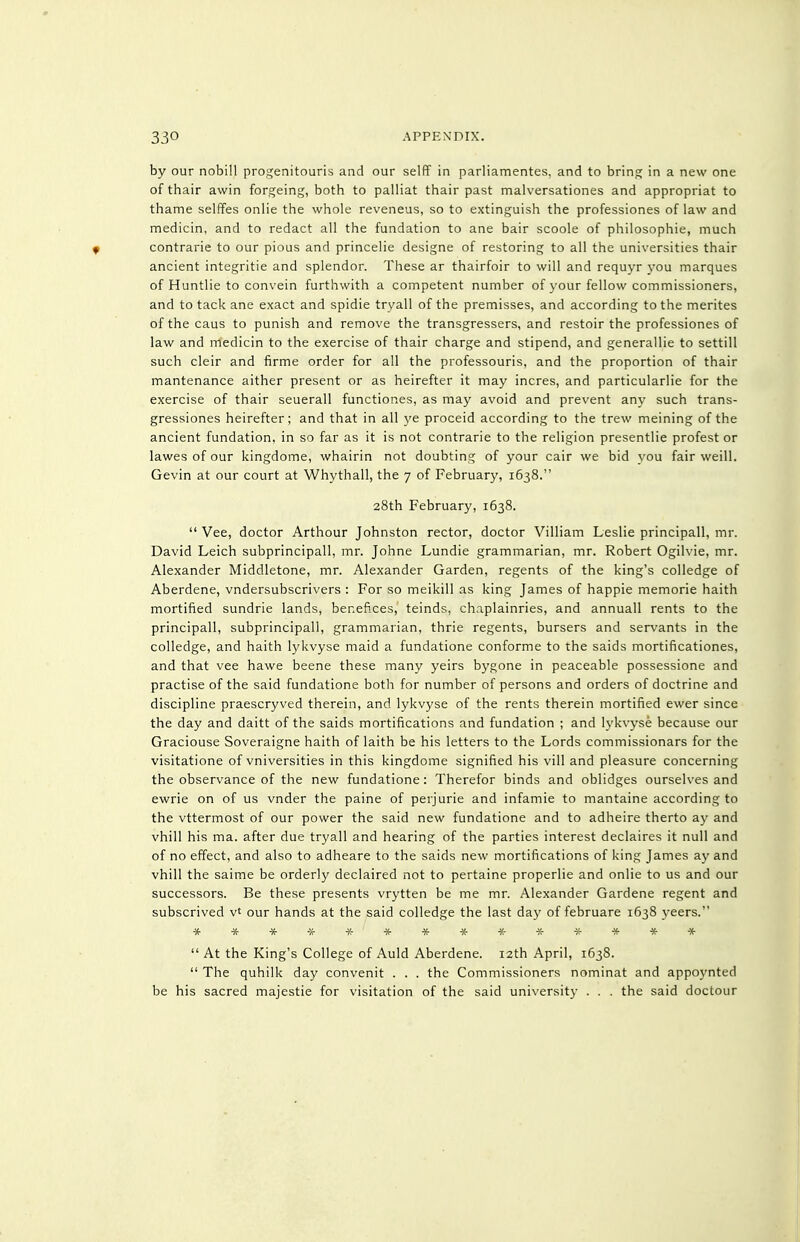 by our nobill progenitouris and our selfF in parliamentes, and to bring in a new one of thair awin forgeing, both to palliat thair past malversationes and appropriat to thame selffes onlie the whole reveneus, so to extinguish the professiones of law and medicin, and to redact all the fundation to ane bair scoole of philosophic, much contrarie to our pious and princelie designe of restoring to all the universities thair ancient integritie and splendor. These ar thairfoir to will and requyr you marques of Huntlie to convein furthwith a competent number of your fellow commissioners, and to tack ane exact and spidie tryall of the premisses, and according to the merites of the caus to punish and remove the transgressers, and restoir the professiones of law and medicin to the exercise of thair charge and stipend, and generallie to settill such cleir and firme order for all the professouris, and the proportion of thair mantenance aither present or as heirefter it may incres, and particularlie for the exercise of thair seuerall functiones, as may avoid and prevent any such trans- gressiones heirefter; and that in all ye proceid according to the trew meining of the ancient fundation, in so far as it is not contrarie to the religion presentlie profest or lawes of our kingdome, whairin not doubting of your cair we bid you fair weill. Gevin at our court at Whythall, the 7 of February, 1638. 28th February, 1638.  Vee, doctor Arthour Johnston rector, doctor Villiam Leslie principall, mr. David Leich subprincipall, mr. Johne Lundie grammarian, mr. Robert Ogilvie, mr. Alexander Middletone, mr. Alexander Garden, regents of the king's colledge of Aberdene, vndersubscrivers : For so meikill as king James of happie memorie haith mortified sundrie lands, benefices, teinds, chaplainries, and annuall rents to the principall, subprincipall, grammarian, thrie regents, bursers and servants in the colledge, and haith lykvyse maid a fundatione conforme to the saids mortificationes, and that vee hawe beene these many yeirs bygone in peaceable possessione and practise of the said fundatione both for number of persons and orders of doctrine and discipline praescryved therein, and lykvyse of the rents therein mortified ewer since the day and daitt of the saids mortifications and fundation ; and lykvyse because our Graciouse Soveraigne haith of laith be his letters to the Lords commissionars for the visitatione of vniversities in this kingdome signified his vill and pleasure concerning the observance of the new fundatione: Therefor binds and oblidges ourselves and ewrie on of us vnder the paine of perjurie and infamie to mantaine according to the vttermost of our power the said new fundatione and to adheire therto ay and vhill his ma. after due tryall and hearing of the parties interest declaires it null and of no effect, and also to adheare to the saids new mortifications of king James a}' and vhill the saime be orderly declaired not to pertaine properlie and onlie to us and our successors. Be these presents vrytten be me mr. Alexander Gardene regent and subscrived v' our hands at the said colledge the last day of februare 1638 yeers. ************* •)(■  At the King's College of Auld Aberdene. 12th April, 1638.  The quhilk day convenit . . . the Commissioners nominat and appoynted be his sacred majestie for visitation of the said uni%'ersity . . . the said doctour