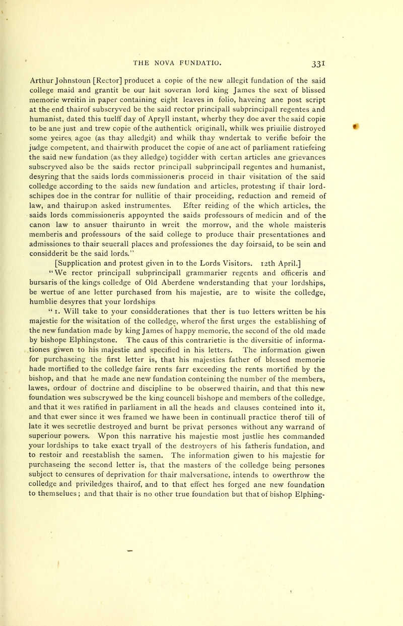 Arthur Johnstoun [Rector] producet a copie of the new allegit fundation of the said college maid and grantit be our lait soveran lord king James the sext of blissed memorie wreitin in paper containing eight leaves in folio, haveing ane post script at the end thairof subscryved be the said rector principall subprincipail regentes and humanist, dated this tuelff day of Apryll instant, wherby they doe aver the said copie to be ane just and trew copie of the authentick originall, whilk wes priuilie distroyed some yeires. agoe (as thay alledgit) and whilk thay wndertak to verifie befoir the judge competent, and thairwith producet the copie of ane act of parliament ratiefeing the said new fundation (as they alledge) togidder with certan articles ane grievances subscryved also be the saids rector principall subprincipail regentes and humanist, desyring that the saids lords commissioneris proceid in thair visitation of the said colledge according to the saids new fundation and articles, protestmg if thair lord- schipes doe in the contrar for nullitie of thair proceiding, reduction and remeid of law, and thairupon asked instrumentes. Efter raiding of the which articles, the saids lords commissioneris appoynted the saids professours of medicin and of the canon law to ansuer thairunto in wreit the morrow, and the whole maisteris memberis and professours of the said college to produce thair presentationes and admissiones to thair seuerall places and professiones the day foirsaid, to be sein and considderit be the said lords. [Supplication and protest given in to the Lords Visitors. 12th April.] We rector principall subprincipail grammarier regents and officeris and bursaris of the kings colledge of Old Aberdene wnderstanding that your lordships, be wertue of ane letter purchased from his majestic, are to wisite the colledge, humblie desyres that your lordships  I. Will take to your considderationes that ther is tuo letters written be his majestic for the wisitation of the colledge, wherof the first urges the establishing of the new fundation made by king James of happy memorie, the second of the old made by bishope Elphingstone. The caus of this contrarietie is the diversitie of informa- tiones giwen to his majestic and specified in his letters. The information giwen for purchaseing the first letter is, that his majesties father of blessed memorie hade mortified to the colledge faire rents farr exceeding the rents mortified by the bishop, and that he made ane nevi' fundation conteining the number of the members, lawes, ordour of doctrine and discipline to be obserwed thairin, and that this new foundation wes subscrywed be the king councell bishope and members of the colledge, and that it wes ratified in parliament in all the heads and clauses conteined into it, and that ewer since it wes framed we hawe been in continuall practice therof till of late it wes secretlie destroyed and burnt be privat persones without any warrand of superiour powers. Wpon this narrative his majestic most justlie hes commanded your lordships to take exact tryall of the destroyers of his fatheris fundation, and to restoir and reestablish the samen. The information giwen to his majestie for purchaseing the second letter is, that the masters of the colledge being persones subject to censures of deprivation for thair malversatione, intends to owerthrow the colledge and priviledges thairof, and to that effect hes forged ane new foundation to themselues; and that thair is no other true foundation but that of bishop Elphing-