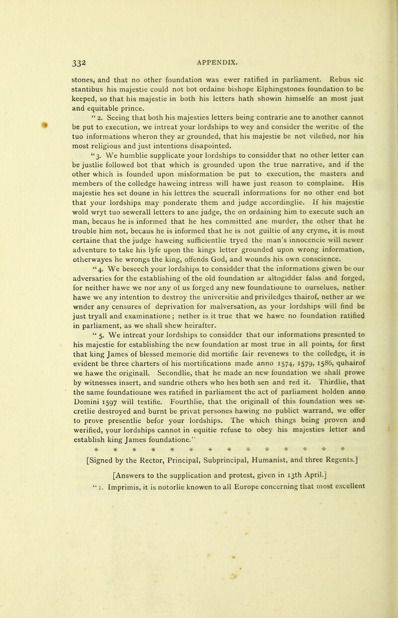 stones, and that no other foundation was ewer ratified in parliament. Rebus sic stantibus his majestie could not bot ordaine bishope Elphingstones foundation to be keeped, so that his majestie in both his letters hath showin himselfe an most just and equitable prince.  2. Seeing that both his majesties letters being contrarie ane to another cannot be put to execution, we intreat your lordships to wey and consider the weritie of the tuo informations wheron they ar grounded, that his majestie be not vilefied, nor his most religious and just intentions disapointed. 3. We humblie supplicate your lordships to considder that no other letter can be justlie followed bot that which is grounded upon the true narrative, and if the other which is founded upon misformation be put to execution, the masters and members of the coUedge haweing intress will hawe just reason to complaine. His majestie hes set doune in his lettres the seuerall informations for no other end bot that your lordships may ponderate them and judge accordinglie. If his majestie wold wryt tuo sewerall letters to ane judge, the on ordaining him to execute such an man, becaus he is informed that he hes committed ane murder, the other that he trouble him not, becaus he is informed that he is not guiltie of any cryme, it is most certaine that the judge haweing sufficientlie tryed the man's innocencie will newer adventure to take his lyfe upon the kings letter grounded upon wrong information, otherwayes he wrongs the king, offends God, and wounds his own conscience. 4. We beseech your lordships to considder that the informations giwen be our adversaries for the establishing of the old foundation ar altogidder falss and forged, for neither hawe we nor any of us forged any new foundatioune to ourselues, nether hawe we any intention to destroy the universitie and priviledges thairof, nether ar we wnder any censures of deprivation for malversation, as your lordships will find be just tryall and examinatione; nether is it true that we hawe no foundation ratified in parliament, as we shall shew heirafter.  5. We intreat your lordships to considder that our informations presented to his majestie for establishing the new foundation ar most true in all points, for first that king James of blessed memorie did mortifie fair revenews to the colledge, it is evident be three charters of his mortifications made anno 1574, 1579, 1586, quhairof we hawe the originall. Secondlie, that he made an new foundation we shall prowe by witnesses insert, and sundrie others who hes both sen and red it. Thirdlie, that the same foundatioune wes ratified in parliament the act of parliament holden anno Domini 1597 will testifie. Fourthlie, that the originall of this foundation wes se- cretlie destroyed and burnt be privat persones hawing no publict warrand, we ofter to prove presentlie befor your lordships. The which things being proven and werified, your lordships cannot in equitie refuse to obey his majesties letter and establish king James foundatione. ************** [Signed by the Rector, Principal, Subprincipal, Humanist, and three Regents.] [Answers to the supplication and protest, given in 13th April.]  X. Imprimis, it is notorlie knowen to all Europe concerning that most excellent