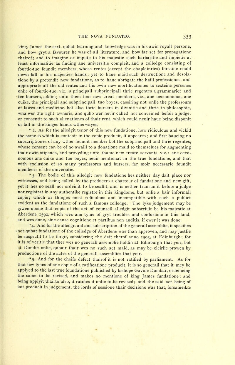 kmg, James the sext, quhat learning and knowledge was in his awin royall persone, and how gryt a favourer he was of all literature, and how far set for propagatione thairof; and to imagine or impute to his majestic such barbaritie and impietie at least informalitie as finding ane universitie compleit, and a colledge consisting of fourtie-tuo foundit members, whose rentes (except the chaplainries) forsaide could newir fall in his majesties hands; yet to haue maid such destructione and desola- tione by a pretendit new fundatione, as to haue abrogate the haill professiones, and appropriate all the old rentes and his owin new mortificationes to sexteine persones onlie of fourtie-tuo, viz., a principall subprincipall thrie regentes a grammarier and 'ten bursers, adding unto them four new creat members, viz., ane oeconomous, ane cuike, the principall and subprincipall, tuo boyes, cassiring not onlie the professours of lawes and medicine, bot also thrie bursers in divinitie and thrie in philosophic, wha war the right awneris, and quho wer nevir called nor conveined befoir a judge, or consentit to such alienationes of thair rent, which could neuir haue beine disponit or fall in the kinges hands wtherwayes.  2. As for the alledgit tenor of this new fundatione, how ridiculous and vickid the same is which is contenit in the copie producit, it appeares ; and first haueing no subscriptioncs of any wther foundit member bot the subprincipall and thrie regentes, whose consent can be of no awaill to a donatione maid to themselues for augmenting thair owin stipends, and provyding unto thame new create servants, viz.: ane oeco- nomous ane cuike and tue boyes, neuir mentionat in the true fundatione, and that with exclusion of so many professores and burseis, far moir neccssarie foundit memberis of the universitie.  3. The bodie of this alledgit new fundatione has neither day dait place nor witnesses, and being called by the producers a chartour of fundatione and new gift, yet it hes no scall nor ordeinit to be seallit, and is nathar transumit before a judge nor registrat in any authentike registre in this kingdome, but onlie a bair informall copie; which ar thinges most ridiculous and incompatible with such a publict ewident as the fundatione of such a famous colledge. The lyka judgement may be giwen upone that copie of the act of counsall alledgit subscriuit be his majestie at Aberdena 1592, which was ane tyme of gryt troubles and confusione in this land, and wes done, sine causa cognitiona at partibus non auditis, if ewar it was done. 4. And for the alledgit aid and subscription of the generall assemblia, it specifies not quhat fundatione of the colledge of Aberdene was than approven, and may justlie be suspectit to be forgit, considering the dait therof anno 1593, at Edinburgh; for it is of veritia that ther wes no generall assemblie holdin at Edinburgh that yair, bot at Dundie onlie, quhair thair wes no such act maid, as may be clairlia prowen b}' productione of the actes of the generall assemblies that yeir.  5. And for the cheife defect thairof it is not ratified by parliament. As for that few lynes of ane copie of a ratificatione producit, it is so generall that it mey be applyed to the last true foundatione published by bishope Gavine Dumbar, ordeineing the same to be revised, and makes no mentione of king James fundatione; and being applyit thairto also, it ratifies it onlie to be revised; and the said act being of lait producit in judgement, the lords of sessione thair decisione was that, forsameikie