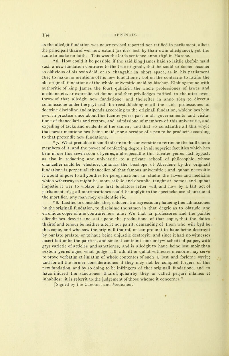 as the alledf^it fundation wes neuer revised reported nor ratified in parliament, albeit the principall thairof wer now extant (as it is lost by thair owin alledgance), yet the same to make no faith. This was the lords sentence anno 1636 in Marche.  6. How could it be possible, if the said king James haid so laitlie abefoir maid such a new fundation contrarie to the true originall, that he sould so s'oone become so oblivious of his owin deid, or so changable in short space, as in his parliament 1617 to make no mentione of his new fundatione ; bot on the contrarie to ratifie the old originall fundatione of the whole universitie maid by bischop Elphingstoune with authoritie of king James the fourt, quhairin the whole professiones of lawes and medicine etc. ar expreslie set doune, and ther priviledges ratified, to the utter over- throw of that alledgit new fundatione; and theirefter in anno 1619 to direct a commissione under the gryt seall for reestablishing of all the saids professiones in doctrine discipline and stipends according to the originall fundation, whiche hes bein ewer in practise since about this tuentie yeires past in all governaments and visita- tione of chancellaris and rectors, and admissione of members of this universitie, and expeding of tacks and evidents of the samen ; and that so constantlie all this whyle that newir mentione hes beine maid, nor a scraipe of a pen to be producit according to that pretendit new fundatione. 7. What preiudice it sould inferre to this universitie to retrinche the haill chiefe members of it, and the power of conferring degreis in all superior faculties which hes bein in use this sewin scoir of yeires, and especiallie this tuentie yeires last bypast, as also in redacting ane universitie to a private schooll of philosophie, whose chanceller sould be electiue, quhairas the bischope of Aberdene by the originall fundatione is perpetuall chanceller of that famous universitie ; and quhat necessitie it would impose to all youthes for peregrinatioun to studie the lawes and medicine which wtherwayes might be more safeiie and cheaplie taught at home : and quhat impietie it wer to violate the first fundators letter will, and how by a lait act of parliament 1633 all mortificationes sould be applyit to the specificke use allanerlie of the mortifier, any man mey ewidentlie sie. 8. Lastlie, to considder theproducers transgressioun; haueingtheradmissiones by the originall fundation, to disclaime the samen in that degrie as to obtrude ane erronious copie of ane contrarie new ane: We that ar professores and the pairtie offendit hes desyrit ane act upone the productione of that copie, that the daites thairof and tenour be neither alterit nor pairit, demanding of them who will byd be this copie, and who saw the originall thairof, or can proue it to haue beine destrojat by our late prelate, or to haue beine unjustlie destroyit; and since it had no witnesses insert bot onlie the pairties, and since it conteinit four or fyw scheitt of paiper, with gryt varietie of articles and sanctiones, and is alledgit to haue beine lost moir than sextein yeires agoe, what judge sail admitt or quhat witnesses memorie may serve to prove verbatim et liniatim of whole contentes of such a lost and forlorne wreit; and for all the former considerationes if they mey not be compted forgers of this new fundation, and by so doing to be infringers of ther originall fundatione, and to haue iniured the sanctiones thairof, quhairby they ar called perjuri infames et inhabiles : it is referrit to the judgement of those whome it concernes. [Signed by the Canonist and Mediciner.]