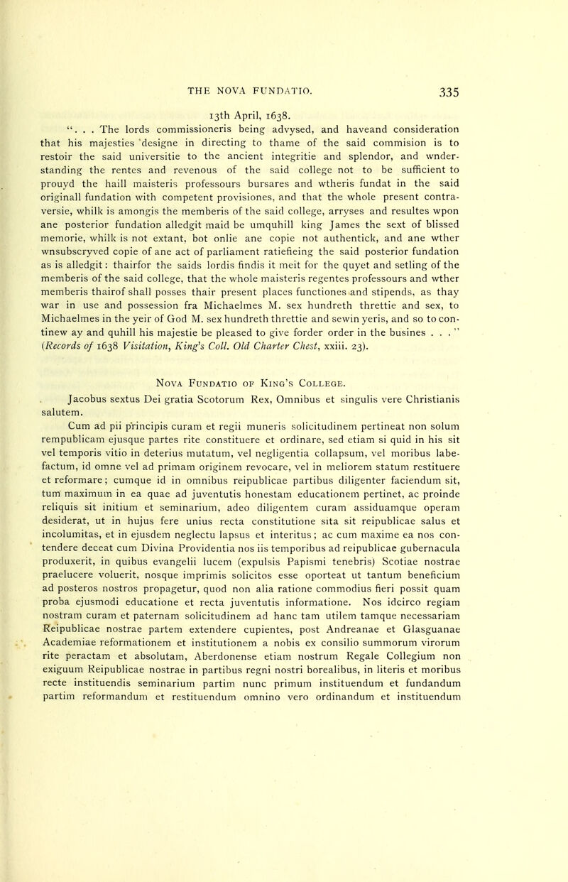 13th April, 1638. ... The lords commissioneris being advysed, and haveand consideration that his majesties designe in directing to thame of the said commision is to restoir the said universitie to the ancient integritie and splendor, and wnder- standing the rentes and revenous of the said college not to be sufficient to prouyd the haill maisteris professours bursares and wtheris fundat in the said originall fundation with competent provisiones, and that the whole present contra- versie, whilk is amongis the memberis of the said college, arryses and resultes wpon ane posterior fundation alledgit maid be umquhill king James the sext of blissed memorie, whilk is not extant, bot onlie ane copie not authentick, and ane wther wnsubscryved copie of ane act of parliament ratiefieing the said posterior fundation as is alledgit: thairfor the saids lordis findis it meit for the quyet and setling of the memberis of the said college, that the whole maisteris regentes professours and wther memberis thairof shall posses thair present places functiones .and stipends, as thay war in use and possession fra Michaelmes M. sex hundreth threttie and sex, to Michaelmes in the yeir of God M. sex hundreth threttie and sewin yeris, and so to con- tinew ay and quhill his majestic be pleased to give forder order in the busines . . .  {Records of 1638 Visitation, King's Coll. Old Charter Chest, xxiii. 23). Nova Fundatio of King's College. Jacobus sextus Dei gratia Scotorum Rex, Omnibus et singulis vere Christianis salutem. Cum ad pii p'rincipis curam et regii muneris solicitudinem pertineat non solum rempublicam ejusque partes rite constituere et ordinare, sed etiam si quid in his sit vel temporis vitio in deterius mutatum, vel negligentia collapsum, vel moribus labe- factum, id omne vel ad primam originem revocare, vel in meliorem statum restituere et reformare; cumque id in omnibus reipublicae partibus diligenter faciendum sit, tum maximum in ea quae ad juventutis honestam educationem pertinet, ac proinde reliquis sit initium et seminarium, adeo diligentem curam assiduamque operam desiderat, ut in hujus fere unius recta constitutione sita sit reipublicae salus et incolumitas, et in ejusdem neglectu lapsus et interitus; ac cum maxime ea nos con- tendere deceat cum Divina Providentia nos iis temporibus ad reipublicae gubernacula produxerit, in quibus evangelii lucem (expulsis Papismi tenebris) Scotiae nostrae praelucere voluerit, nosque imprimis solicitos esse oporteat ut tantum beneficium ad posteros nostros propagetur, quod non alia ratione commodius fieri possit quam proba ejusmodi educatione et recta juventutis informatione. Nos idcirco regiam nostram curam et paternam solicitudinem ad banc tam utilem tamque necessariam Reipublicae nostrae partem extendere cupientes, post Andreanae et Glasguanae Academiae reformationem et institutionem a nobis ex consilio summorum virorum rite peractam et absolutam, Aberdonense etiam nostrum Regale Collegium non exiguum Reipublicae nostrae in partibus regni nostri borealibus, in Uteris et moribus recte instituendis seminarium partim nunc primum instituendum et fundandum partim reformandum et restituendum omnino vero ordinandum et instituendum