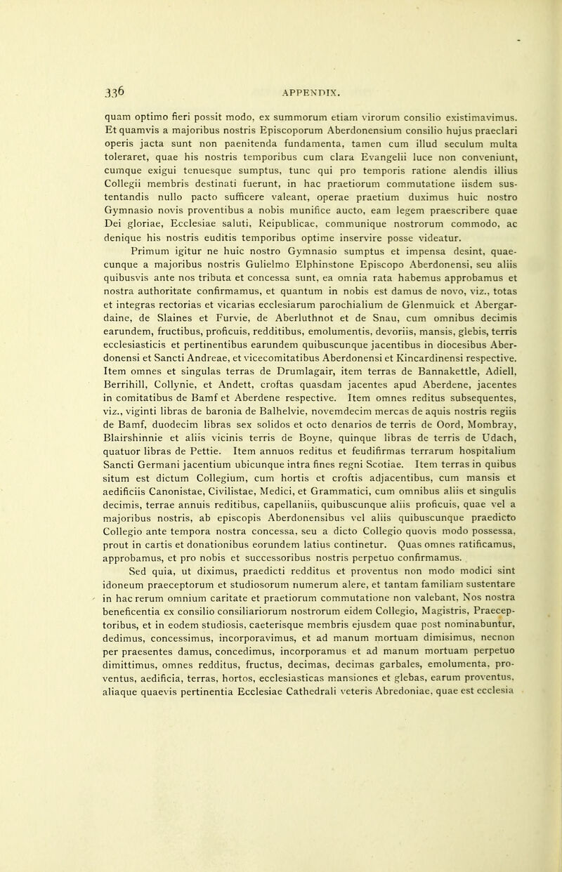 quam optimo fieri possit modo, ex summorum etiam virorum consilio existimavimus. Et quamvis a majoribus nostris Episcoporum Aberdonensium consilio hujus praeclari operis jacta sunt non paenitenda fundamenta, tamen cum illud seculum multa toleraret, quae his nostris temporibus cum clara Evangelii luce non conveniunt, cumque exigui tenuesque sumptus, tunc qui pro temporis ratione alendis illius Collegii membris destinati fuerunt, in hac praetiorum commutatione iisdem sus- tentandis nullo pacto sufficere valeant, operae praetium duximus huic nostro Gymnasio novis proventibus a nobis munifice aucto, earn legem praescribere quae Dei gloriae, Ecciesiae saluti, Reipublicae, communique nostrorum commodo, ac denique his nostris euditis temporibus optime inservire posse videatur. Primum igitur ne huic nostro Gymnasio sumptus et impensa desint, quae- cunque a majoribus nostris Gulielmo Elphinstone Episcopo Aberdonensi, seu aliis quibusvis ante nos tributa et concessa sunt, ea omnia rata habemus approbamus et nostra authoritate confirmamus, et quantum in nobis est damus de novo, viz., totas et integras rectorias et vicarias ecclesiarum parochialium de Glenmuick et Abergar- daine, de Slaines et Furvie, de Aberluthnot et de Snau, cum omnibus decimis earundem, fructibus, proficuis, redditibus, emolumentis, devoriis, mansis, glebis, terris ecclesiasticis et pertinentibus earundem quibuscunque jacentibus in diocesibus Aber- donensi et Sancti Andreae, et vicecomitatibus Aberdonensi et Kincardinensi respective. Item omnes et singulas terras de Drumlagair, item terras de Bannakettle, Adiell, Berrihill, Collynie, et Andett, croftas quasdam jacentes apud Aberdene, jacentes in comitatibus de Bamf et Aberdene respective. Item omnes reditus subsequentes, viz., viginti libras de baronia de Balhelvie, novemdecim mercas de aquis nostris regiis de Bamf, duodecim libras sex solidos et octo denarios de terris de Oord, Mombray, Blairshinnie et aliis vicinis terris de Boyne, quinque libras de terris de Udach, quatuor libras de Pettie. Item annuos reditus et feudifirmas terrarum hospitalium Sancti Germani jacentium ubicunque intra fines regni Scotiae. Item terras in quibus situm est dictum Collegium, cum hortis et croftis adjacentibus, cum mansis et aedificiis Canonistae, Civilistae, Medici, et Grammatici, cum omnibus aliis et singulis decimis, terrae annuls reditibus, capellaniis, quibuscunque aliis proficuis, quae vel a majoribus nostris, ab episcopis Aberdonensibus vel aliis quibuscunque praedicto Collegio ante tempora nostra concessa, seu a dicto Collegio quovis modo possessa, prout in cartis et donationibus eorundem latius continetur. Quas omnes ratificamus, approbamus, et pro nobis et successoribus nostris perpetuo confirmamus. Sed quia, ut diximus, praedicti redditus et proventus non modo modici sint idoneum praeceptorum et studiosorum numerum alere, et tantam familiam sustentare in hac rerum omnium caritate et praetiorum commutatione non valebant, Nos nostra beneficentia ex consilio consiliariorum nostrorum eidem Collegio, Magistris, Praecep- toribus, et in eodem studiosis, caeterisque membris ejusdem quae post nominabuntur, dedimus, concessimus, incorporavimus, et ad manum mortuam dimisimus, necnon per praesentes damus, concedimus, incorporamus et ad manum mortuam perpetuo dimittimus, omnes redditus, fructus, decimas, decimas garbales, emolumenta. pro- ventus, aedificia, terras, hortos, ecclesiasticas mansiones et glebas, earum proventus. aliaque quaevis pertinentia Ecciesiae Cathedrali \-eteris Abredoniae. quae est ecclesia