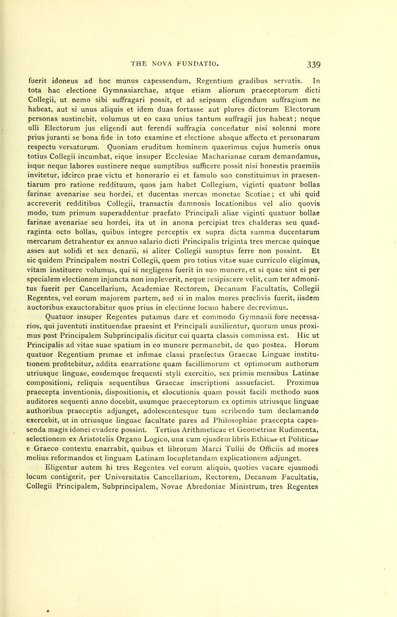 fuerit idoneus ad hoc munus capessendum, Regentium gradibus servatis. In tota hac electione Gymnasiarchae, atque etiam aliorum praeceptorum dicti Collegii, ut nemo sibi suffragari possit, et ad seipsum eligendum suffragium ne habeat, aut si unus aliquis et idem duas fortasse aut plures dictorum Electorum personas sustinebit, volumus ut eo casu unius tantum suffragii jus habeat; neque ulli Electorum jus ehgendi aut ferendi suffragia concedatur nisi solenni more prius juranti se bona fide in toto examine et electione absque affectu et personarum respectu versaturum. Quoniam eruditum hominem quaerimus cujus humeris onus totius Collegii incumbat, eique insuper Ecclesiae Macharianae curam demandamus, isque neque labores sustinere neque sumptibus sufficere possit nisi honestis praemiis invitetur, idcirco prae victu et honorario ei et famulo sue constituimus in praesen- tiarum pro ratione reddituum, quos jam habet Collegium, viginti quatuor bollas farinae avenariae seu hordei, et ducentas mercas monetae Scotiae; et ubi quid accreverit redditibus Collegii, transactis damnosis locationibus vel alio quovis modo, tum primum superaddentur praefato Principal! aliae viginti quatuor bollae farinae avenariae seu hordei, ita ut in anona percipiat tres chalderas seu quad- raginta octo bollas, quibus integre perceptis ex supra dicta summa ducentarum mercarum detrahentur ex annuo salario dicti Principalis triginta tres mercae quinque asses aut solidi et sex denarii, si aliter Collegii sumptus ferre non possint. Et sic quidem Principalem nostri Collegii, quem pro totius vitae suae curriculo eligimus, vitam instituere volumus, qui si negligens fuerit in suo munere, et si quae sint ei per specialem electionem injuncta non impleverit, neque resipiscere velit, cum ter admoni- tus fuerit per Cancellarium, Academiae Rectorem, Decanum Facultatis, Collegii Regentes, vel eorum majorem partem, sed si in malos mores proclivis fuerit, iisdem auctoribus exauctorabitur quos prius in electione locum habere decrevimus. Quatuor insuper Regentes putamus dare et commodo Gymnasii fore necessa- ries, qui juventuti instituendae praesint et Principali auxilientur, quorum unus proxi- mus post Principalem Subprincipalis dicitur cui quarta classis commissa est. Hie ut Principalis ad vitae suae spatium in eo munere permanebit, de quo postea. Horum quatuor Regentium primae et infimae classi praefectus Graecae Linguae institu- tionem profitebitur, addita enarratione quam facillimorum et optimorum authorum utriusque linguae, eosdemque frequenti styli exercitio, sex primis mensibus Latinae compositioni, reliquis sequentibus Graecae inscriptioni assuefaciet. Proximus praecepta inventionis, dispositionis, et elocutionis quam possit facili methodo suos auditores sequenti anno docebit, usumque praeceptorum ex optimis utriusque linguae authoribus praeceptis adjunget, adolescentesque tum scribendo tum declamando exercebit, ut in utriusque linguae facultate pares ad Philosophiae praecepta capes- senda magis idonei evadere possint. Tertius Arithmeticae et Geometriae Rudimenta, selectionem ex Aristotelis Organo Logico, una cum ejusdem libris Ethicoji/ et Politicoi; e Graeco contextu enarrabit, quibus et librorum Marci Tullii de Officiis ad mores melius reformandos et linguam Latinam locupletandam explicationem adjunget. Eligentur autem hi tres Regentes vel eorum aliquis, quoties vacare ejusmodi locum contigerit, per Universitatis Cancellarium, Rectorem, Decanum Facultatis, Collegii Principalem, Subprincipalem, Novae Abredoniae Ministrum, tres Regentes