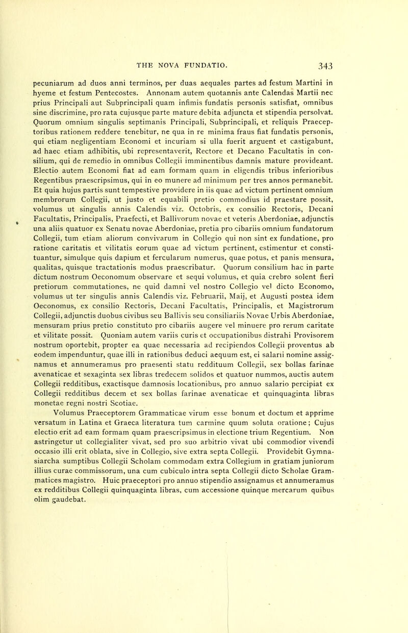 pecuniarum ad duos anni terminos, per duas aequales partes ad festum Martini in hyeme et festum Pentecostes. Annonam autem quotannis ante Calendas Martii nec prius Principali aut Subprincipali quam infimis fundatis personis satisfiat, omnibus sine discrimine, pro rata cujusque parte mature debita adjuncta et stipendia persolvat. Quorum omnium singulis septimanis Principali, Subprincipali, et reliquis Praecep- toribus rationem reddere tenebitur, ne qua in re minima fraus fiat fundatis personis, qui etiam negligentiam Economi et incuriam si ulla fuerit arguent et castigabunt, ad haec etiam adhibitis, ubi representaverit, Rectore et Decano Facultatis in con- silium, qui de remedio in omnibus CoUegii imminentibus damnis mature provideant. Electio autem Economi fiat ad earn formam quam in eligendis tribus inferioribus Regentibus praescripsimus, qui in eo munere ad minimum per tres annos permanebit. Et quia hujus partis sunt tempestive providere in iis quae ad victum pertinent omnium membrorum Collegii, ut justo et equabili pretio commodius id praestare possit, volumus ut singulis annis Calendis viz. Octobris, ex consilio Rectoris, Decani Facultatis, Principalis, Praefecti, et Ballivorum novae et veteris Aberdoniae, adjunctis una aliis quatuor ex Senatu novae Aberdoniae, pretia pro cibariis omnium fundatorum Collegii, turn etiam aliorum convivarum in Collegio qui non sint ex fundatione, pro ratione caritatis et vilitatis eorum quae ad victum pertinent, estimentur et consti- tuantur, simulque quis dapium et fercularum numerus, quae potus, et panis mensura, qualitas, quisque tractationis modus praescribatur. Quorum consilium hac in parte dictum nostrum Oeconomum observare et sequi volumus, et quia crebro solent fieri pretiorum commutationes, ne quid damni vel nostro Collegio vel dicto Economo, volumus ut ter singulis annis Calendis viz. Februarii, Maij, et Augusti postea idem Oeconomus, ex consilio Rectoris, Decani Facultatis, Principalis, et Magistrorum Collegii, adjunctis duobus civibus seu Ballivis seu consiliariis Novae Urbis Aberdoniae, mensuram prius pretio constituto pro cibariis augere vel minuere pro rerum caritate et vilitate possit. Quoniam autem variis curis et occupationibus distrahi Provisorem nostrum oportebit, propter ea quae necessaria ad recipiendos Collegii proventus ab eodem impenduntur, quae illi in rationibus deduci aequum est, ei salani nomine assig- namus et annumeramus pro praesenti statu reddituum Collegii, sex bollas farinae avenaticae et sexaginta sex libras tredecem solidos et quatuor nummos, auctis autem Collegii redditibus, exactisque damnosis locationibus, pro annuo salario percipiat ex Collegii redditibus decern et sex bollas farinae avenaticae et quinquaginta libras monetae regni nostri Scotiae. Volumus Praeceptorem Grammaticae virum esse bonum et doctum et apprime versatum in Latina et Graeca literatura turn carmine quum soluta oratione; Cujus electio erit ad eam formam quam praescripsimus in electione trium Regentium. Non astringetur ut collegialiter vivat, sed pro suo arbitrio vivat ubi commodior vivendi occasio illi erit oblata, sive in Collegio, sive extra septa Collegii. Providebit Gymna- siarcha sumptibus Collegii Scholam commodam extra Collegium m gratiam juniorum illius curae commissorum, una cum cubiculo intra septa Collegii dicto Scholae Gram- matices magistro. Huic praeceptori pro annuo stipendio assignamus et annumeramus ex redditibus Collegii quinquaginta libras, cum accessione quinque mercarum quibus olim gaudebat.