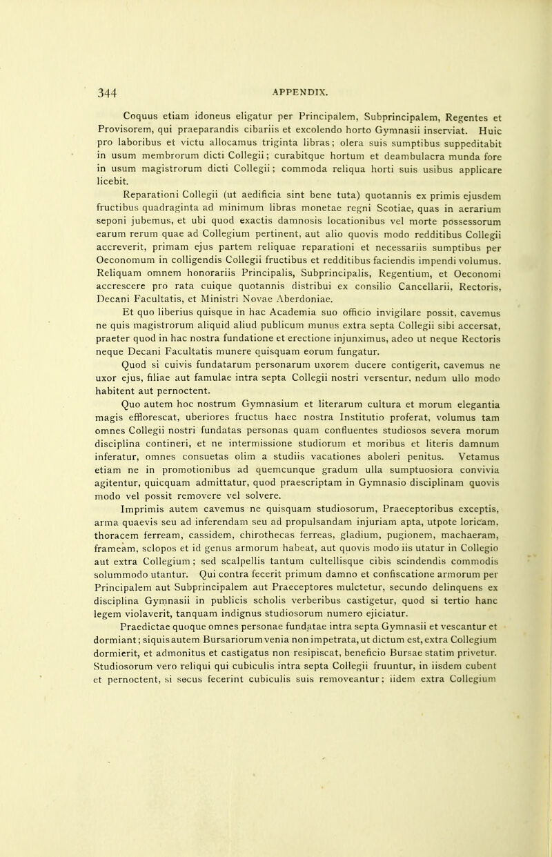 Coquus etiam idoneus eligatur per Principalem, Subprincipalem, Regentes et Provisorem, qui praeparandis cibariis et excolendo horto Gymnasii inser\-iat. Huic pro laboribus et victu allocamus triginta libras; olera suis sumptibus suppeditabit in usum membrorum dicti CoUegii; curabitque hortum et deambulacra munda fore in usum magistrorum dicti Collegii; commoda reliqua horti suis usibus applicare licebit. Reparationi Collegii (ut aedificia sint bene tuta) quotannis ex primis ejusdem fructibus quadraginta ad minimum libras monetae regni Scotiae, quas in aerarium seponi jubemus, et ubi quod exactis damnosis locationibus vel morte possessorum earum rerum quae ad Collegium pertinent, aut alio quovis modo redditibus Collegii accreverit, primam ejus partem reliquae reparationi et necessariis sumptibus per Oeconomum in colligendis Collegii fructibus et redditibus faciendis impendi volumus. Reliquam omnem honorariis Principalis, Subprincipalis, Regentium, et Oeconomi accrescere pro rata cuique quotannis distribui ex consilio Cancellarii. Rectoris. Decani Facultatis, et Ministri Novae Aberdoniae. Et quo liberius quisque in hac Academia suo officio invigilare possit, ca\emus ne quis magistrorum aliquid aliud publicum munus extra septa Collegii sibi accersat, praeter quod in hac nostra fundatione et erectione injunximus, adeo ut neque Rectoris neque Decani Facultatis munere quisquam eorum fungatur. Quod si cuivis fundatarum personarum uxorem ducere contigerit, ca\ emus ne uxor ejus, filiae aut famulae intra septa Collegii nostri \'ersentur, nedum ullo modo habitent aut pernoctent. Quo autem hoc nostrum Gymnasium et literarum cultura et morum elegantia magis efflorescat, uberiores fructus haec nostra Institutio proferat, volumus tarn omnes Collegii nostri fundatas personas quam confluentes studiosos severa morum disciplina contineri, et ne intermissione studiorum et moribus et Uteris damnum inferatur, omnes consuetas olim a studiis vacationes aboleri penitus. Vetamus etiam ne in promotionibus ad quemcunque gradum ulla sumptuosiora convivia agitentur, quicquam admittatur, quod praescriptam in Gymnasio disciplinam quovis modo vel possit removere vel solvere. Imprimis autem cavemus ne quisquam studiosorum, Praeceptoribus exceptis, arma quaevis seu ad inferendam seu ad propulsandam injuriam apta, utpote loricam. thoracem ferream, cassidem, chirothecas ferreas, gladium, pugionem, machaeram, frameam, sclopos et id genus armorum habeat, aut quovis modo iis utatur in Collegio aut extra Collegium ; sed scalpellis tantum cultellisque cibis scindendis commodis solummodo utantur. Qui contra fecerit primum damno et confiscatione armorum per Principalem aut Subprincipalem aut Praeceptores mulctetur, secundo delinquens ex disciplina Gymnasii in publicis scholis verberibus castigetur, quod si tertio banc legem violaverit, tanquam indignus studiosorum numero ejiciatur. Praedictae quoque omnes personae fundatae intra septa G3'mnasii et vescantur et dormiant; siquisautem Bursariorumvenia nonimpetrata,ut dictum est,extra Collegium dormierit, et admonitus et castigatus non resipiscat, beneficio Bursae statim privetur. Studiosorum vero reliqui qui cubiculis intra septa Collegii fruuntur, in iisdem cubent et pernoctent, si secus fecerint cubiculis suis removeantur: iidem extra Collegium