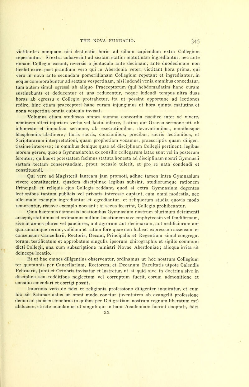 victitantes nunquam nisi destinatis horis ad cibum capiendum extra Collegium reperiantur. Si extra cubaverint ad sextam statim matutinam ingrediantur, nec ante nonam Collegio exeant, reversis a jentaculo ante decimam, ante duodecimam non licebit exire, post prandium vero qui in Aberdonia veteri victitant hora prima, qui vero in nova ante secundam pomeridianam Collegium repetant et ingrediantur, in eoque commorabuntur ad sextam vespertinam, nisi ludendi venia omnibus concedatur, turn autem simul egressi ab aliquo Praeceptorum (qui hebdomadatim banc curam sustinebunt) et deducentur et una reducentur, neque ludendi tempus ultra duas horas ab egressu e Collegio protrahetur, ita ut possint opportune ad lectiones redire, hinc etiam praeceptori banc curam injungimus ut hora quinta matutina et nona vespertina omnia cubicula invisat. Volumus etiam studiosos omnes summa Concordia pacifice inter se vivere, neminem alteri injuriam verbo vel facto inferre, Latino aut Graeco sermone uti, ab inhonesto et impudico sermone, ab execrationibus, devovationibus, omnibusque blasphemiis abstinere; horis sacris, concionibus, precibus, sacris lectionibus, et Scripturarum interpretationi, quam prophetiam vocamus, praescriptis quam diligen- tissime interesse; in omnibus denique quae ad disciplinam Collegii pertinent, legibus morem gerere, quae a Gymnasiarcha ex consilio collegarum latae sunt vel in posterum ferentur; quibus et potestatem fecimus statuta honesta ad disciplinam nostri Gymnasii sartam tectam conservandam, prout occasio tulerit, et pro re nata condendi et constituendi. Qui vero ad Magisterii lauream jam promoti, adhuc tamen intra Gymnasium vivere constituerint, ejusdem disciplinae legibus subsint, studiorumque rationem Principali et reliquis ejus Collegis reddant, quod si extra Gymnasium degentes lectionibus tantum publicis vel privatis interesse cupiant, cum omni modestia, nec ullo male exemplo ingrediantur et egrediantur, et reliquorum studia quovis modo remorentur, risusve exemplo noceant; si secus fecerint, Collegio prohibeantur. Quia hactenus damnosis locationibus Gymnasium nostrum plurimum detrimenti accepit, statuimus et ordinamus nullum locationem sive emphyteosin vel feudifirmam, sive in annos plures vel pauciores, aut agrorum aut decimarum, aut aedificiorum aut quarumcunque rerum, validam et ratam fore quae non habeat expressum assensum et consensum Cancellarii, Rectoris, Decani, Principalis et Regentium simul congrega- torum, testificatum et approbatum singulis ipsorum chirographis et sigillo communi dicti Collegii, una cum subscriptione ministri Novae Aberdoniae; alioque irrita sit deinceps locatio. Et ut hae omnes diligentius observentur, ordinamus ut hoc nostrum Collegium ter quotannis per Cancellarium, Rectorem, et Decanum Facultatis utpote Calendis Februarii, Junii et Octobris invisatur et lustretur, ut si quid sive in doctrina sive in disciplina seu redditibus neglectum vel corruptum fuerit, eorum admonitione et consilio emendari et corrigi possit. Imprimis vero de fidei et religionis professione diligenter inquiratur, et cum hie sit Satanae astus ut omni modo conetur juventutem ab evangelii professione denuo ad papismi tenebras (a quibus per Dei gratiam nostrum regnum liberatum est) abducere, stricte mandamus ut singuli qui in hanc Academiam fuerint cooptati, fidei XX