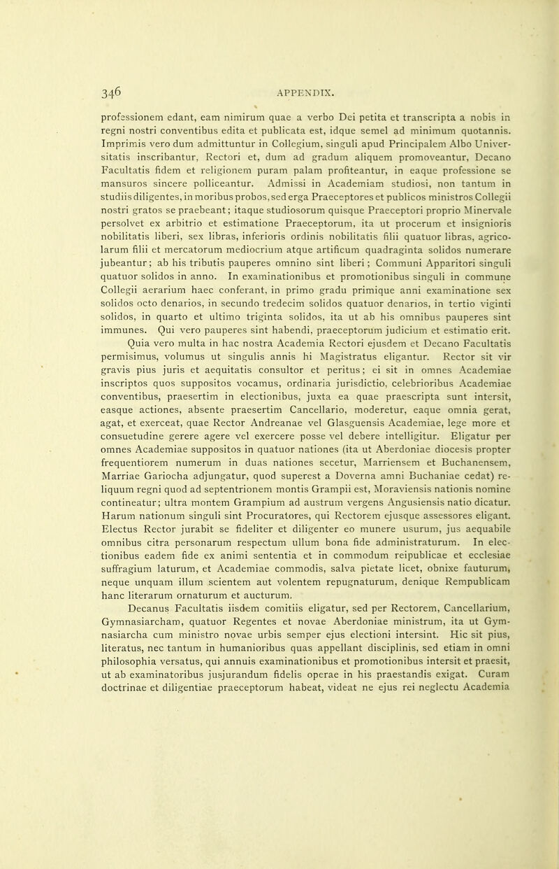 profassionem edant, earn nimirum quae a verbo Dei petita et transcripta a nobis in regni nostri conventibus edita et publicata est, idque semel ad minimum quotannis. Imprimis vero dum admittuntur in Collegium, singuli apud Principalem Albo Univer- sitatis inscribantur, Rectori et, dum ad gradum aliquem promoveantur. Decano Facultatis fidem et religionem puram palam profiteantur, in eaque professione se mansuros sincere polliceantur. Admissi in Academiam studiosi, non tantum in studiis diligentes, in moribus probos,sed erga Praeceptores et publicos ministros CoUegii nostri gratos se praebeant; itaque studiosorum quisque Praeceptori proprio Minervale persolvet ex arbitrio et estimatione Praeceptorum, ita ut procerum et insignioris nobilitatis liberi, sex libras, inferioris ordinis nobilitatis filii quatuor libras, agrico- larum filii et mercatorum mediocrium atque artificum quadraginta solidos numerare jubeantur; ab his tributis pauperes omnino sint liberi; Communi Apparitori singuli quatuor solidos in anno. In examinationibus et promotionibus singuli in commune Collegii aerarium haec conferant, in primo gradu primique anni examinatione sex solidos octo denarios, in secundo tredecim solidos quatuor denarios, in tertio viginti solidos, in quarto et ultimo triginta solidos, ita ut ab his omnibus pauperes sint immunes. Qui vero pauperes sint habendi, praeceptorum judicium et estimatio erit. Quia vero multa in hac nostra Academia Rectori ejusdem et Decano Facultatis permisimus, volumus ut singulis annis hi Magistratus eligantur. Rector sit vir gravis pius juris et aequitatis consultor et peritus; ei sit in omnes Academiae inscriptos quos suppositos vocamus, ordinaria jurisdictio, celebrioribus Academiae conventibus, praesertim in electionibus, juxta ea quae praescripta sunt intersit, easque actiones, absente praesertim Cancellario, moderetur, eaque omnia gerat, agat, et exerceat, quae Rector Andreanae vel Glasguensis Academiae, lege more et consuetudine gerere agere vel exercere posse vel debere intelligitur. Eligatur per omnes Academiae suppositos in quatuor nationes (ita ut Aberdoniae diocesis propter frequentiorem numerum in duas nationes secetur, Marriensem et Buchanensem, Marriae Gariocha adjungatur, quod superest a Doverna amni Buchaniae cedat) re- liquum regni quod ad septentrionem montis Grampii est, Moraviensis nationis nomine contineatur; ultra montem Grampium ad austrum vergens Angusiensis natio dicatur. Harum nationum singuli sint Procuratores, qui Rectorem ejusque assessores eligant. Electus Rector jurabit se fideliter et diligenter eo munere usurum, jus aequabile omnibus citra personarum respectum ullum bona fide administraturum. In elec- tionibus eadem fide ex animi sententia et in commodum reipublicae et ecclesiae suffragium laturum, et Academiae commodis, salva pietate licet, obnixe fauturum, neque unquam ilium scientem aut volentem repugnaturum, denique Rempublicam banc literarum ornaturum et aucturum, Decanus Facultatis iisdem comitiis eligatur, sed per Rectorem, Cancellarium, Gymnasiarcham, quatuor Regentes et novae Aberdoniae ministrum, ita ut Gym- nasiarcha cum ministro novae urbis semper ejus electioni intersint. Hie sit pius, literatus, nec tantum in humanioribus quas appellant disciplinis, sed etiam in omni philosophia versatus, qui annuis examinationibus et promotionibus intersit et praesit, ut ab examinatoribus jusjurandum fidelis operae in his praestandis exigat. Curam doctrinae et diligentiae praeceptorum habeat, videat ne ejus rei neglectu Academia