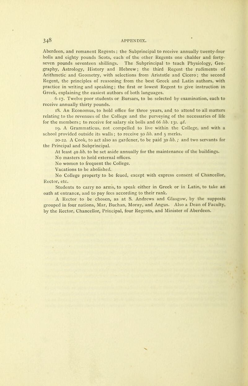 Aberdeen, and remanent Regents; the Subprincipal to receive annually twent3'-four bolls and eighty pounds Scots, each of the other Regents one chalder and forty- seven pounds seventeen shillings. The Subprincipal to teach Physiology, Geo- graphy, Astrology, History and Hebrew; the third Regent the rudiments of Arithmetic and Geometry, with selections from Aristotle and Cicero; the second Regent, the principles of reasoning from the best Greek and Latin authors, with practice in writing and speaking; the first or lowest Regent to give instruction in Greek, explaining the easiest authors of both languages. 6-17. Twelve poor students or Bursars, to be selected by examination, each to receive annually thirty pounds. I'S. An Economus, to hold office for three years, and to attend to all matters relating to the revenues of the College and the purveying of the necessaries of life for the members; to receive for salary six bolls and 66 lib. 13s. ^d. 19. A Grammaticus, not compelled to live within the College, and with a school provided outside its walls; to receive 50 lib. and 5 merks. 20-22. A Cook, to act also as gardener, to be paid 30 lib.; and two servants for the Principal and Subprincipal. At least 40 lib. to be set aside annually for the maintenance of the buildings. No masters to hold external offices. No women to frequent the College. Vacations to be abolished. No College property to be feued, except with express consent of Chancellor, Rector, etc. Students to carry no arms, to speak either in Greek or in Latin, to take an oath at entrance, and to pay fees according to their rank. A Rector to be chosen, as at S. Andrews and Glasgow, by the supposts grouped in four nations, Mar, Buchan, Moray, and Angus. Also a Dean of Faculty, by the Rector, Chancellor, Principal, four Regents, and Minister of Aberdeen.