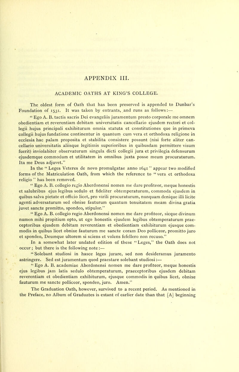 APPENDIX III. ACADEMIC OATHS AT KING'S COLLEGE. The oldest form of Oath that has been preserved is appended to Dunbar's Foundation of 1531. It was taken by entrants, and runs as follows:—  Ego A. B. tactis sacris Dei evangeliis juramentum presto corporale me omnem obedientiam et reverentiam debitam universitatis cancellario ejusdem rectori et col- legii hujus principali exhibiturum omnia statuta et constitutiones que in primeva coUegii hujus fundatione continentur in quantum cum vera et orthodoxa religione in ecclesia hac palam proposita et stabilita consistere possunt (nisi forte aliter can- cellario universitatis aliisque legitimis superioribus in quibusdam permittere visum fuerit) inviolabiter observaturum singula dicti collegii jura et privilegia defensurum ejusdemque commodum et utilitatem in omnibus juxta posse meum procuraturum. Ita me Deus adjuvet. In the  Leges Veteres de novo promulgatae anno 1641  appear two modified forms of the Matriculation Oath, from which the reference to  vera et orthodoxa religio  has been removed.  Ego A. B. collegio regio Aberdonensi nomen me dare profiteor, meque honestis et salubribus ejus legibus sedulo et fideliter obtemperaturum, commoda ejusdem in quibus salva pietate et officio licet, pro virili procuraturum, nunquam denique illi licite agenti adversaturum sed obnixe fauturum quantum tenuitatem meam divina gratia juvet sancte promitto, spondeo, stipulor.  Ego A. B. collegio regio Aberdonensi nomen me dare profiteor, sicque divinum numen mihi propitium opto, ut ego honestis ejusdem legibus obtemperaturum prae- ceptoribus ejusdem debitam reverentiam et obedientiam exhibiturum ejusque com- modis in quibus licet obnixe fauturum me sancte coram Deo polliceor, promitto juro et spondeo, Deumque ultorem si sciens et volens fefellero non recuso. In a somewhat later undated edition of these Leges, the Oath does not occur; but there is the following note :—  Solebant studiosi in hasce leges jurare, sed non desideramus juramento astringere. Sed est juramentum quod praestare solebant studiosi:—  Ego A. B. academiae Aberdonensi nomen me dare profiteor, meque honestis ejus legibus jam latis sedulo obtemperaturum, praeceptoribus ejusdem debitam reverentiam et obedientiam exhibiturum, ejusque commodis in quibus licet, obnixe fauturum me sancte polliceor, spondeo, juro. Amen. The Graduation Oath, however, survived to a recent period. As mentioned in the Preface, no Album of Graduates is extant of earlier date than that [A] beginning