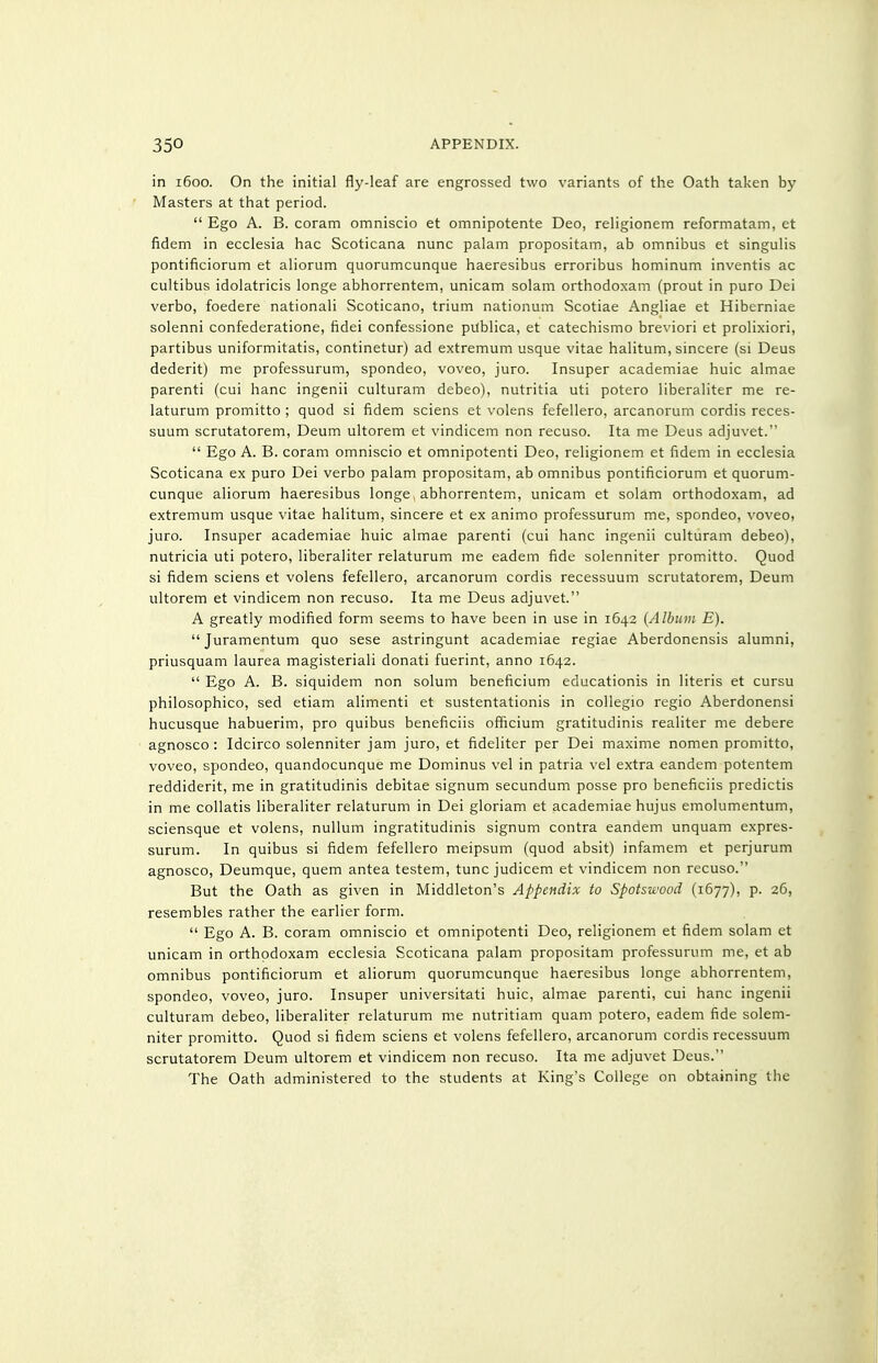 in 1600. On the initial fly-leaf are engrossed two variants of the Oath taken by Masters at that period.  Ego A. B. coram omniscio et omnipotente Deo, religionem reformatam, ct fidem in ecclesia hac Scoticana nunc palam propositam, ab omnibus et singulis pontificiorum et aliorum quorumcunque haeresibus erroribus hominum inventis ac cultibus idolatricis longe abhorrentem, unicam solam orthodoxam (prout in puro Dei verbo, foedere national! Scoticano, trium nationum Scotiae Angliae et Hiberniae solenni confederatione, fidei confessione publica, et catechismo breviori et prolixiori, partibus uniformitatis, continetur) ad extremum usque vitae halitum, sincere (si Deus dederit) me professurum, spondeo, voveo, jure. Insuper academiae huic almae parenti (cui hanc ingenii culturam debeo), nutritia uti potero liberaliter me re- laturum promitto ; quod si fidem sciens et volens fefellero, arcanorum cordis reces- suum scrutatorem, Deum ultorem et vindicem non recuse. Ita me Deus adjuvet.  Ego A. B. coram omniscio et omnipotent! Deo, religionem et fidem in ecclesia Scoticana ex puro Dei verbo palam propositam, ab omnibus pontificiorum et quorum- cunque aliorum haeresibus longe abhorrentem, unicam et solam orthodoxam, ad extremum usque vitae halitum, sincere et ex animo professurum me, spondeo, voveo, juro. Insuper academiae huic almae parenti (cui hanc ingenii culturam debeo), nutricia uti potero, liberaliter relaturum me eadem fide solenniter promitto. Quod si fidem sciens et volens fefellero, arcanorum cordis recessuum scrutatorem, Deum ultorem et vindicem non recuse. Ita me Deus adjuvet. A greatly modified form seems to have been in use in 1642 {Album E).  Juramentum quo sese astringunt academiae regiae Aberdonensis alumni, priusquam laurea magisteriali donati fuerint, anno 1642.  Ego A. B. siquidem non solum beneficium educationis in literis et cursu philosophico, sed etiam alimenti et sustentationis in collegio regio Aberdonensi hucusque habuerim, pro quibus beneficiis officium gratitudinis realiter me debere agnosco : Idcirco solenniter jam juro, et fideliter per Dei maxime nomen promitto, voveo, spondeo, quandocunque me Dominus vel in patria vel extra eandem potentem reddiderit, me in gratitudinis debitae signum secundum posse pro beneficiis predictis in me collatis liberaliter relaturum in Dei gloriam et academiae hujus emolumentum, sciensque et volens, nullum ingratitudinis signum contra eandem unquam expres- surum. In quibus si fidem fefellero meipsum (quod absit) infamem et perjurum agnosco, Deumque, quern antea testem, tunc judicem et vindicem non recuse. But the Oath as given in Middleton's Appendix to Spotsuvod (1677), p. 26, resembles rather the earlier form.  Ego A. B. coram omniscio et omnipotenti Deo, religionem et fidem solam et unicam in orthodoxam ecclesia Scoticana palam propositam professurum me, et ab omnibus pontificiorum et aliorum quorumcunque haeresibus longe abhorrentem, spondeo, voveo, juro. Insuper universitati huic, almae parenti, cui hanc ingenii culturam debeo, liberaliter relaturum me nutritiam quam potero, eadem fide solem- niter promitto. Quod si fidem sciens et volens fefellero, arcanorum cordis recessuum scrutatorem Deum ultorem et vindicem non recuse. Ita me adjuvet Deus. The Oath administered to the students at King's College on obtaining the