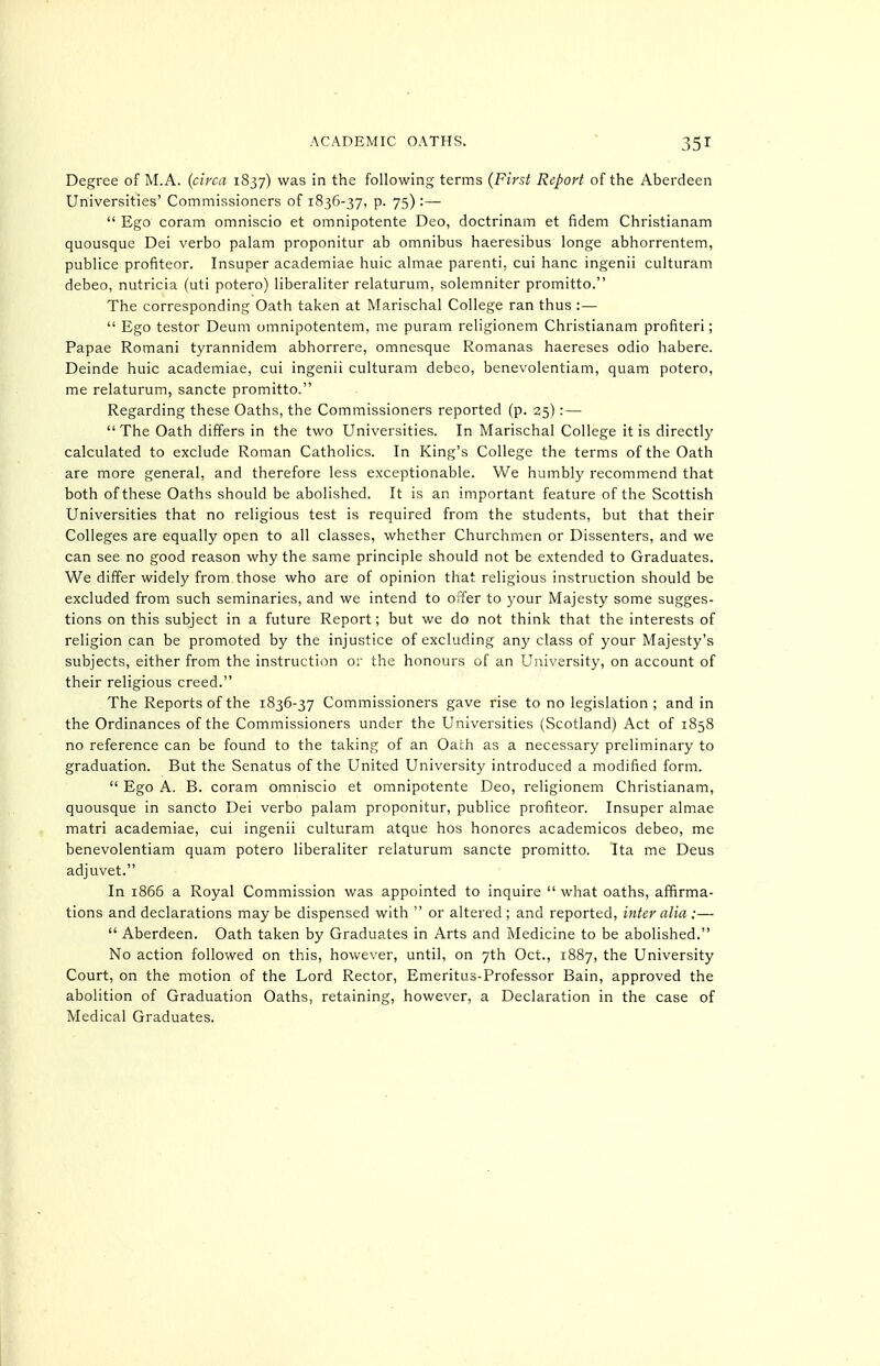 Degree of M.A. (circa 1837) was in the following terms (First Report of the Aberdeen Universities' Commissioners of 1836-37, p. 75) :—  Ego coram omniscio et omnipotente Deo, doctrinam et fidem Christianam quousque Dei verbo palam proponitur ab omnibus haeresibus longe abhorrentem, publice profiteer. Insuper academiae huic almae parenti, cui banc ingenii culturam debeo, nutricia (uti potero) liberaliter relaturum, solemniter promitto. The corresponding Oath taken at Marischal College ran thus :—  Ego testor Deum omnipotentem, me puram religionem Christianam profiteri; Papae Romani tyrannidem abhorrere, omnesque Romanas haereses odio habere. Deinde huic academiae, cui ingenii culturam debco, benevolentiam, quam potero, me relaturum, sancte promitto. Regarding these Oaths, the Commissioners reported (p. 25) : —  The Oath differs in the two Universities. In Marischal College it is directly calculated to exclude Roman Catholics. In King's College the terms of the Oath are more general, and therefore less exceptionable. We humbly recommend that both of these Oaths should be abolished. It is an important feature of the Scottish Universities that no religious test is required from the students, but that their Colleges are equally open to all classes, whether Churchmen or Dissenters, and we can see no good reason why the same principle should not be extended to Graduates. We differ widely from those who are of opinion that religious instruction should be excluded from such seminaries, and we intend to offer to your Majesty some sugges- tions on this subject in a future Report; but we do not think that the interests of religion can be promoted by the injustice of excluding any class of your Majesty's subjects, either from the instruction or the honours of an University, on account of their religious creed. The Reports of the 1836-37 Commissioners gave rise to no legislation ; and in the Ordinances of the Commissioners under the Universities (Scotland) Act of 1858 no reference can be found to the taking of an Oath as a necessary preliminary to graduation. But the Senatus of the United University introduced a modified form.  Ego A. B. coram omniscio et omnipotente Deo, religionem Christianam, quousque in sancto Dei verbo palam proponitur, publice profiteer. Insuper almae matri academiae, cui ingenii culturam atque hos honores academicos debeo, me benevolentiam quam potero liberaliter relaturum sancte promitto. Ita me Deus adjuvet. In i865 a Royal Commission was appointed to inquire  what oaths, aflfirma- tions and declarations may be dispensed with  or altered ; and reported, inter alia :—■  Aberdeen. Oath taken by Graduates in Arts and Medicine to be abolished. No action followed on this, howe\-er, until, on 7th Oct., 1887, the University Court, on the motion of the Lord Rector, Emeritus-Professor Bain, approved the abolition of Graduation Oaths, retaining, however, a Declaration in the case of Medical Graduates.