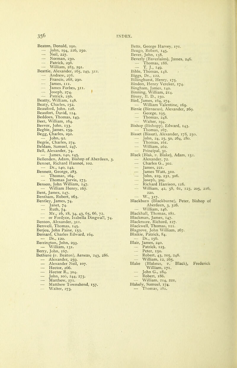 Beaton, Donald, igo. — John, 194, 226, 250. — Neil, 227. — Norman, 230. — Patrick, 296. — William, 283, 291. Beattie, Alexander, 165, 249, 311. — Andrew, 276. — Francis, 268, 290. — James, in. — James Forbes, 311. — Joseph, 274. f — Patrick, 256. Beatty, William, 148. Beaty, Charles, 152. Beauford, John, 128. Beaufort, David, 114. Beddoes, Thomas, 149. Beet, William, 164. Beevor, John, 133. Begbie, James, 159. Begg, Charles, 292. — John, 92. Begrie, Charles, 274. Beldam, Samuel, 247. Bell, Alexander, 74. — James, 140, 145. Bellenden, Adam, Bishop of Aberdeen, 3. Bennet, Richard Hannot, 102. — Dr., 140, 142. Bennett, George, 283. — Thomas, 164. — Thomas Jarvis, 173. Benson, John William, 147. — William Henry, 167. Bent, James, 147. Bentham, Robert, 163. Bentley, James, 74. — Janet, 74. — Ruth, 74. — Mr., 16, 18, 34, 43, 65, 66, 72. — or Fordyce, Isabella Dingwall, 74. Benton, Alexander, 311. Benwell, Thomas, 145. Berjeu, John Paine, 153. Bernard, Charles Edward, 164. — Dr., 120. Berrington, John, 293. — William, 131. Berry, John, 167. Bethune {v. Beaton), Aeneas, 243, 286. — Alexander, 259. — Alexander Neil, 107. — Hector, 266. — Hector R., 304. — John, 106, 244, 275. — Matthew, 271. — Matthew Townshend, 157. — Walter, 273. Belts, George Harvey, 171. Beugo, Robert, 145. Bever, John, 138. Beverly (Baverlaius), James, 246. — Thomas, 18S. — T. J., 149. Bible, Thomas, 148. Biggs, Dr., 122. Billinghurst, Henry. 175. Bindon, Henry Vereker, 174. Bingham, James, 140. Binning, William, 214. Binny, B. D., 150. Bird, James, 164, 274. — William Valentine, i6g. Birnie (Birnaeus), Alexander, 269. — George, 195. — Thomas, 248. — Walter, 194. Bishop (Bishopp), Edward, 143. — Thomas, 167. Bisset (Bissat), Alexander, 178, 250. — John, 24, 25, 50, 264, 280. — Thomas, 161. — William, 262. — Principal, 31. Black (Blak, v. Blake), Adam, 151. — Alexander, 72. — Charles G., 302. — James, 221. — James Watt, 310. — John, 229, 231, 306. — Joseph, 309. — Richard Harrison, 116. — William, 42, 58, 61, 123, 205, 216, 220. — W., 317. Blackburn (Blackburne), Peter, Bishop of Aberdeen, 3, 326. — William, 146. Blackball, Thomas, 181. Blackman, James, 147. Blackmore, Richard, 127. Blackwell, Thomas, in. Blagrove, John William, 267. Blaikie, Patrick, 84. — Dr., 156. Blair, James, 240. — Patrick, 125. — Peter, 150. — Robert, 43, 105, 248. — William, 12, 265. Blake (Blakeus, v. Black), Frederick William, 171. — John G., 284. — Robert, 186. — William, 214, 221, Blakely, Samuel, 174. — Thomas, 381.