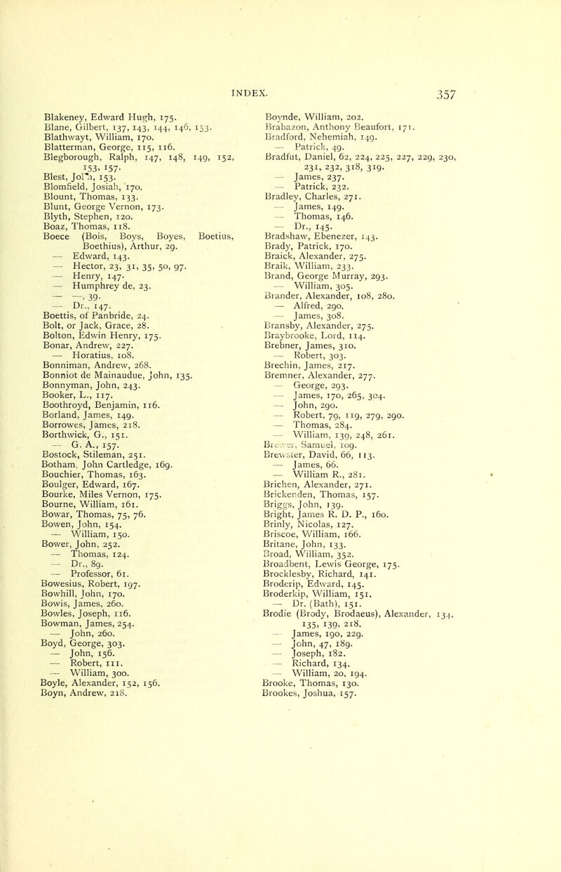 Blakeney, Edward Hugh, 175. Blane, Gilbert, 137, 143, 144, 146, 153. Blathwayt, William, 170. Blatterman, George, 115, 116. Blegborough, Ralph, 147, 148, 149, 152, 153. 157- Blest, Jol*.i, 153. Blomfield, Josiah, 170. Blount, Thomas, 133. Blunt, George Vernon, 173. Blyth, Stephen, 120. Boaz, Thomas, 118. Boece (Bois, Boys, Boyes, Boetius, Boethius), Arthur, 29. — Edward, 143. — Hector, 23, 31, 35, 50, 97. — Henry, 147. — Humphrey de, 23. — —. 39- — Dr., 147. Boettis, of Panbride, 24. Bolt, or Jack, Grace, 28. Bolton, Edwin Henry, 175. Bonar, Andrew, 227. — Horatius, loS. Bonniman, Andrew, 268. Bonniot de Mainaudue, John, 135. Bonnyman, John, 243. Booker, L., 117. Boothroyd, Benjamin, 116. Borland, James, 149. Borrowes, James, 218. Borthwick, G., 151. — G. A.,157. Bostock, Stileman, 251. Botham, John Cartledge, i6g. Bouchier, Thomas, 163. Boulger, Edward, 167. Bourke, Miles Vernon, 175. Bourne, William, 161. Bowar, Thomas, 75, 76. Bowen, John, 154. — William, 150. Bower, John, 252. — Thomas, 124. — Dr., 89. — Professor, 61. Bowesius, Robert, 197. Bowhill, John, 170. Bowis, James, 260. Bowles, Joseph, 116. Bowman, James, 254. — John, 260. Boyd, George, 303. — John, 156. — Robert, in. — William, 300. Boyle, Alexander, 152, 156. Boyn, Andrew, 218. Boynde, William, 202. Brabazon, Antliony Beaufort, 171. Bradford, Nehemiah, 149. Patrick, 49. Bradfut, Daniel, 62, 224, 225, 227, 229, 230, 23i> 232, 318, 319. — James, 237. — Patrick, 232. Bradley, Charles, 271. — James, 149. — Thomas, 146. — Dr., 145. Bradshaw, Ebenezer, 143. Brady, Patrick, 170. Braick, Alexander, 275. Braik, William, 233. Brand, George Murray, 293. — William, 305. Brander, Alexander, 108, 280. — Alfred, 290. — James, 308. Bransby, Alexander, 275. Braybrooke, Lord, 114. Brebner, James, 310. — Robert, 303. Brechin, James, 217. Bremner, Alexander, 277. — George, 293. — James, 170, 265, 304. — John, 290. — Robert, 79, 119, 279, 290. — Thomas, 284. — William, 139, 248, 261. Brc. t:i-, Samuel, log. Brewster, David, 56, 113. — James, 66. — William R., 281. Brichen, Alexander, 271. Brickenden, Thomas, 157. Briggs, John, 139. Bright, James R. D. P., 160. Brinly, Nicolas, 127. Briscoe, V/illiam, 166. Britane, John, 133. Broad, William, 352. 1 Broadbent, Lewis George, 175. Brocklesby, Richard, 141. Broderip, Edward, 145. Broderkip, William, 151. — Dr. (Bath), 151. Brodie (Brody, Brodaeus), Alexander, 134, 135, 139. 218. — James, 190, 229. — John, 47, 189. — Joseph, 182. — Richard, 134. - William, 20, 194. Brooke, Thomas, 130. Brookes, Joshua, 157.