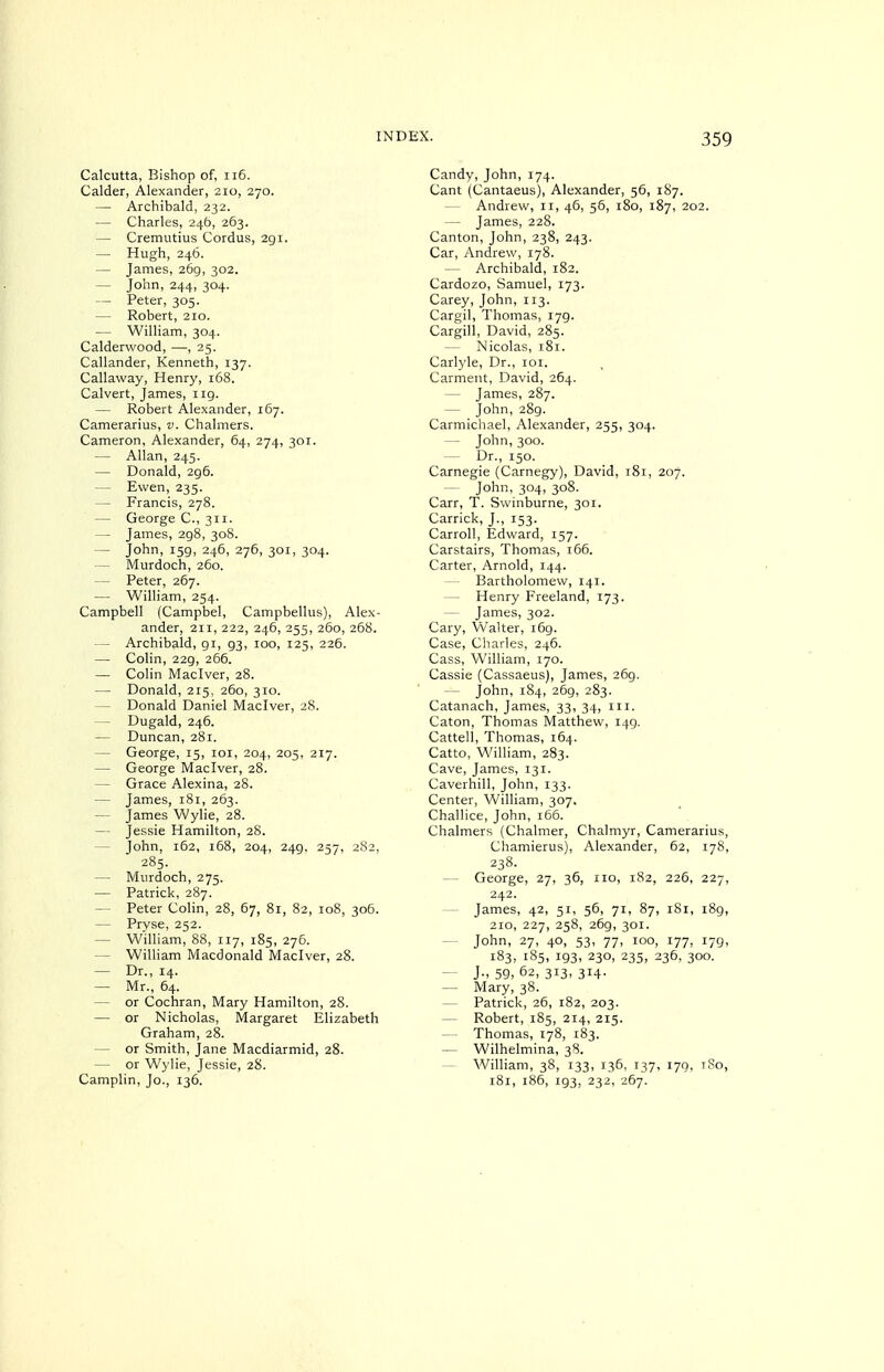 Calcutta, Bishop of, ii6. Calder, Alexander, 210, 270. — Archibald, 232. — Charles, 24b, 263. — Cremutius Cordus, 291. — Hugh, 246. — James, 269, 302. — John, 244, 304. — Peter, 305. — Robert, 210. — William, 304. Calderwood, —, 25. Callander, Kenneth, 137. Callaway, Henry, 168. Calvert, James, 119. — Robert Alexander, 167. Camerarius, v. Chalmers. Cameron, Alexander, 64, 274, 301. — Allan, 245. — Donald, 296. — Ewen, 235. — Francis, 278. — George C, 311. — James, 298, 308. — John, 159, 246, 276, 301, 304. — Murdoch, 260. — Peter, 267. — William, 254. Campbell (Campbel, Campbellus), Alex- ander, 211, 222, 246, 255, 260, 258. — Archibald, 91, 93, 100, 125, 226. — Colin, 229, 266. — Colin Maclver, 28. — Donald, 215, 260, 310. — Donald Daniel Maclver, 28. — Dugald, 246. — Duncan, 281. — George, 15, loi, 204, 205, 217. — George Maclver, 28. — Grace Alexina, 28. — James, 181, 263. — James Wylie, 28. — Jessie Hamilton, 28. — John, 162, 168, 204, 249, 257, 282, 285. — Murdoch, 275. — Patrick, 287. — Peter Colin, 28, 67, 8r, 82, 108, 306. — Prvse, 252. — William, 88, 117, 185, 276. — William Macdonald Maclver, 28. — Dr., 14. — Mr., 64. — or Cochran, Mary Hamilton, 28. — or Nicholas, Margaret Elizabeth Graham, 28. — or Smith, Jane Macdiarmid, 28. — or Wylie, Jessie, 28. Camplin, Jo., 136. Candy, John, 174. Cant (Cantaeus), Alexander, 56, 187. — Andrew, 11, 46, 56, 180, 187, 202. — James, 228. Canton, John, 238, 243. Car, Andrew, 178. — Archibald, 182. Cardozo, Samuel, 173. Carey, John, 113. Cargil, Thomas, 179. Cargill, David, 285. — Nicolas, 181. Carlyle, Dr., loi. Garment, David, 264. — James, 287. — John, 289. Carmichael, Alexander, 255, 304. — John, 300. ~ Dr., 150. Carnegie (Carnegy), David, 181, 207. — John, 304, 308. Carr, T. Swinburne, 301. Carrick, J., 153. Carroll, Edward, 157. Carstairs, Thomas, 166. Carter, Arnold, 144. — Bartholomew, 141. — Henry Freeland, 173. — James, 302. Gary, Walter, 169. Case, Charles, 246. Cass, William, r7o. Cassie (Cassaeus), James, 269. — John, 184, 269, 283. Catanach, James, 33, 34, in. Caton, Thomas Matthew, 149. Cattell, Thomas, 164. Catto, William, 283. Cave, James, 131. Caverhill, John, 133. Center, William, 307. Challice, John, 166. Chalmers (Chalmer, Chalmyr, Camerarius, Chamierus), Alexander, 62, 178, 238. — George, 27, 36, no, 182, 226, 227, 242. — James, 42, 51, 56, 71, 87, 181, 189, 210, 227, 258, 269, 301. — John, 27, 40, 53, 77, 100, 177, 179, 183, 185, 193, 230, 235, 236, 300. — J-59, 62, 313, 314. — Mary, 38. — Patrick, 26, 182, 203. — Robert, 185, 214, 215. — Thomas, 178, 183. — Wilhelmina, 38. — William, 38, 133, 136, 137, 170. t8o, 181, 186, 193, 232, 267.