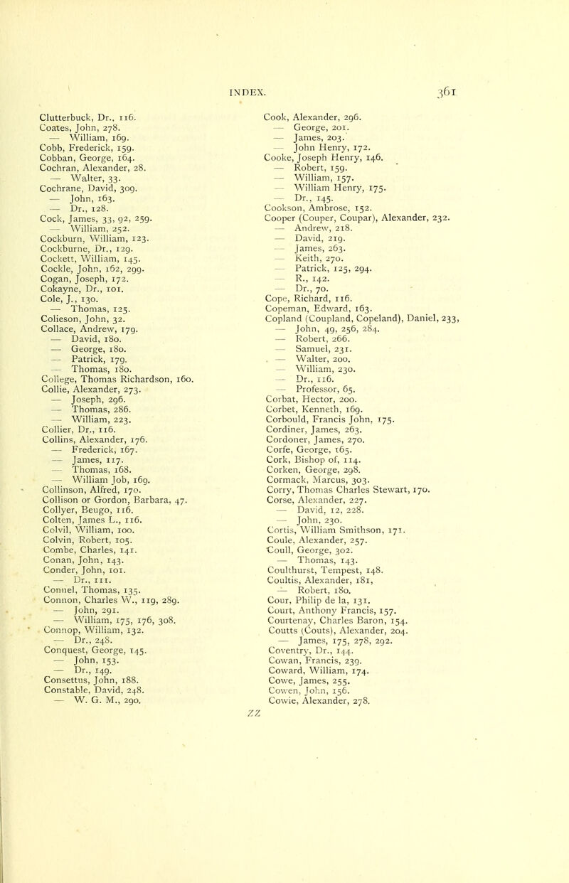 Coates, John, 278. — William, i6g. Cobb, Frederick, 159. Cobban, George, 164. Cochran, Alexander, 28. — Walter, 33. Cochrane, David, 309. — John, 163. — Dr., 128. Cock, James, 33, 92, 259. — William, 252. Cockburn, William, 123. Cockburne, Dr., 129. Cockett, William, 145. Cockle, John, 162, 299. Cogan, Joseph, 172. Cokayne, Dr., loi. Cole, J., 130. — Thomas, 125. Colieson, John, 32. Collace, Andrew, 179. — David, 180. — George, 180. — Patrick, 179. — Thomas, 180. College, Thomas Richardson, 160, Collie, Alexander, 273. — Joseph, 296. — Thomas, 286. — William, 223. Collier, Dr., 116. Collins, Alexander, 176. — Frederick, 167. — James, 117. — Thomas, i58. — William Job, r6g. Collinson, Alfred, 170. Collison or Gordon, Barbara, 47. CoUyer, Beugo, 116. Colten, James L., 116. Colvil, William, 100. Colvin, Robert, 105. Combe, Charles, 141. Conan, John, 143. Conder, John, loi. — Dr., III. Connel, Thomas, 135. Connon, Charles W., 119, 289. — John, 291. — William, 175, 176, 308. Connop, William, 132. — Dr., 24S. Conquest, George, 145. — John, 153. — Dr., 149. Consettus, John, 188. Constable, David, 248. — W. G. M., 290. INDEX. 361 — George, 201. — James, 203. — John Henry, 172. Cooke, Joseph Henry, 146. — Robert, 159. — William, 157. — William Henry, 175. — Dr., 145. Cookson, Ambrose, 152. Cooper (Couper, Coupar), Alexander, 232. — Andrew, 218. — David, 2ig. — James, 263. — Keith, 270. — Patrick, 125, 294. — R., 142. — Dr., 70. Cope, Richard, 116. Copeman, Edward, 163. Copland (Coupland, Copeland), Daniel, 233, — John, 49, 256, 284. — Robert, 266. — Samuel, 231. . — Walter, 200. — William, 230. — Dr., 116. — Professor, 65. Corbat, Hector, 200. Corbet, Kenneth, 169. Corbould, Francis John, 175. Cordiner, James, 263. Cordoner, James, 270. Corfe, George, T65. Cork, Bishop of, 114. Corken, George, 298. Cormack, Marcus, 303. Corry, Thomas Charles Stewart, 170. Corse, Alexander, 227. — David, 12, 228. — John, 230. Cortis, William Smithson, 171. Coule, Alexander, 257. Coull, George, 302. — Thomas, 143. Coulthurst, Tempest, 148. Coultis, Alexander, 181, — Robert, 180. Cour, Philip de la, 131. Court, Anthony Francis, 157. Courtenay, Charles Baron, 154. Coutts (Couts), Alexander, 204. — James, 175, 278, 292. Coventry, Dr., 144. Cowan, Francis, 239. Coward, William, 174. Cowe, James, 255. Cowen, John, 156. Cowie, Alexander, 278.