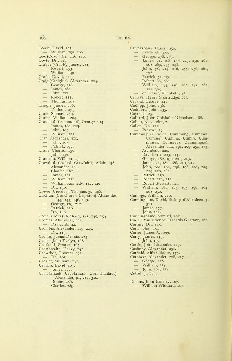 Cowie, David, 295. — William, 258, 269. Cox (Coxe), Dr., 126, 129. Coyte, Dr., 128. Crabbe (C.rabb), James, 281. — Robert, 153. — William, 149. Crafts, David, 212. Craig (Craigius), Alexander, 204. — George, 238. — James, 260. — John, 177. — Robert, in. — Thomas, 193. Craigie, James, 266. — William, 275. Craik, Samuel, 254. Craike, William, 204. Cramond (Crammond), George, 214. — James, i8g, 205. — John, 197. — William, 212. Cran, Alexander, 310. — John, 293. — Patrick, 297. Crane, Charles, 156. — John, 137. Cranston, V/illiam, 25. Crawford (Craford, Crawfuird), Adair, 138. — Alexander, 204. — Charles, 281. — James, 125. — William, 221. — William Kennedy, 147, 149. — Dr., 130. Crevie (Creveus), Thomas, 32, 198. Crichton (Creichtoun, Crighton), Alexander, 144. 145- 146, 149- — George, 179, 212. — Patrick, 216. — Dr., 145. Croft (Crofts), Richard, 141, 145, 154. Cromar, Alexander, 221. — David, 18, 92. Crombie, Alexander, 115, 225. — 'Dr., 113. Cronin, James Dennis, 173. Crook, John Evelyn, 168. Crosland, George, 167. Crosthwaite, Henry, 142. Crowther, Thomas, 175. — Dr., 105. Crozier, William, 131. Cruden, David, 107. — James, 282. Cruickshank (Crookshank, Cruikshankius), Alexander, 91, 284, 310. — Brodie, 286. — Charles, 289. Cruickshank, Daniel, 250. — Frederick, 300. — George, 27S, 285. — James, 71, loS, 188, 227, 259, 261, 268, 269, 295, 298. — John, 78, 214. 216, 255, 256, 261, 278. — Patrick, 71, 290. — Robert, 89, 280 — William, 135, 136, 162, 245, 261, 277. 305- — or Fraser, Elizabeth, 42. Cruwys, Henry Shortrudge, in. Crystal. George, 241. Cudlipp, John, 136. Cudmore, John, 135. Cujacius. 25. Culbard, John Chisholm Nicholson, 168. Cullan, Alexander, 7. CuUen, Dr., 132. — Provost, 57. Cumming (Cumyne, Cummj'ng, Cummin, Cuming, Cumine, Cumin, Cum- minius, Comineus, Cummingus), Alexander, no, 191, 209, 250, 273. — Archibald, 220. — David, 201, 209, 214. — George, 182, 190, 201, 2ig. — James, 35, 182, 186, 210, 213. — John, 100, 102, 196, 198, 201, 209, 219, 220, 282. — Patrick, 258. — Robert, 211, 213. — Robert Stewart, 141. — William, iSi, 183, 193, 196, 204, 208, 250. Cunings, William, 210. Cunningham, David, Bishop of Aberdeen, 3. 327- — James, 177. — John, 191. Cunninghame, Samuel, 202. Curie, Paul Etienne Francois Gustave, 162. Curling, Dr., 145. Curr, John, 302. Currie, James A., 299. Curry, James, 145. — John, 157. Curtis, John Liscombe, 147. Cushney, Alexander, 251. Cutfield, Alfred Baker, 175. Cuthbert, Alexander, 208, 217. — George, 218. — William, 2x4. — John, 204, 217. Cuthil, J., 283. Dakins, John Horsley, 107. — William Whitford, 107.