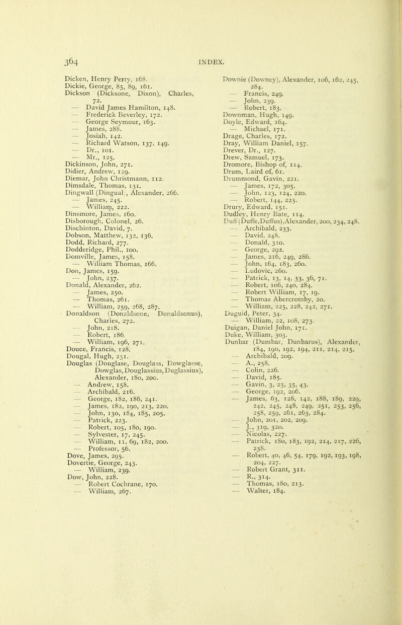 Dicken, Henry Perry, 168. Dickie, George, 85, 8g, 161. Dickson (Dici<sone, Dixon), Charles, 72. — David James Hamilton, 148. — Frederick Beverley, 172. — George Seymour, 163. — James, 288. — Josiah, 142. — Richard Watson, 137, 149. — Dr., loi. — Mr., 125. Dickinson, John, 271. Didier, Andrew, 129. Diemar, John Christmann, 112. Dimsdale, Thomas, 131. Dingwall (Dingual;, Alexander, 266. — James, 245. — Williarn, 222. Dinsmore, James, 160. Disborough, Colonel, 26. Dischinton, David, 7. Dobson, Matthew, 132, 136. Dodd, Richard, 277. Dodderidge, Phil., 100. Domville, James, 158. — William Thomas, 166. Don, James, 159. — John, 237. Donald, Alexander, 262. — James, 250. — Thomas, 261. — William, 259, 268, 287. ■ Donaldson (Donaldsone, Donaldsonus), Charles, 272. — John, 218. — Robert, 186, — William, ig6, 271. Douce, Francis, 128. Dougal, Hugh, 251. Douglas (Douglase, Douglass, Dowglasse, Dowglas, Douglassius, Duglassius), Alexander, 180, 200. — Andrew, 158. — Archibald, 216. — George, 182, 186, 241. — James, 182, 190, 213, 220. — John, 130, 184, 185, 205. — Patrick, 223. — Robert, 105, 180, 190. — Sylvester, 17, 245. — William, 11, 6g, 182, 200. ■— Professor, 56. Dove, James, 295. Dovertie, George, 243. — William, 239. Dow, John, 228. — Robert Cochrane, 170. — William, 267. Downie (Downey), Alexander, 106, 162, 245, 284. — Francis, 249. — John, 239. — Robert, 183. Downman, Hugh, 149. Doyle, Edward, 164. — Michael, 171. Drage, Charles, 172. Dray, William Daniel, 157. Drever, Dr., 127. Drew, Samuel, 173. Dromore, Bishop of, 114. Drum, Laird of, 61. Drummond, Gavin, 221. — James, 172, 305. — John, 123, 124, 220. — Robert, 144, 225. Drury, Edward, 151. Dudley, Henr}' Bate, 114. Duft'(Dufte,Duffus),Alexander, 200, 234, 248. — Archibald, 233. — David, 248. — Donald, 310. — George, 292. -- James, 216, 249, 286. — John, 164, 183, 260. — Ludovic, 260. — Patrick, 13, 14, 33, 36, 71. — Robert, 106, 240, 284. — Robert William, 17, 19. — Thomas Abercromby, 20. — William, 225, 228, 242, 271. Duguid, Peter, 34. — William, 22, 108, 273. Duigan, Daniel John, 171. Duke, William, 303. Dunbar (Dumbar, Dunbarus), Alexander, 184, 190, 192, 194, 211, 214, 2r5. — Archibald, 209. — A., 258. — Colin, 226. — David, i8g. — Gavin, 3, 23, 35, 43. — George, 192, 206. — James, 63, 128, 142, 188, iSg, 229, 242, 245, 248, 249, 251, 253, 256, 258, 259, 261, 263, 284. — John, 201, 202, 209. — J., 319, 320. — Nicolas, 227. ■— Patrick, 180, 183, 192, 214, 217, 226, 238. — Robert, 40, 46, 54, 179, 192, 193, 198, 204, 227. — Robert Grant, 311. — 314- — Thomas, 180, 213. — Walter, 184.