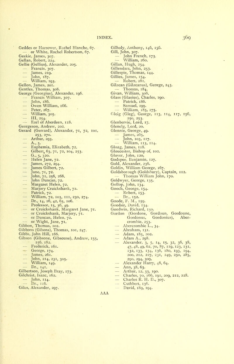 Geddes or Harrower, Rachel Blanche, 67. — or White, Rachel Robertson, 67. Geekie, James, 307. Gellan, Robert, 224. Gellie (Gellius), Alexander, 205. — Francis, 307. — James, 2ig. — John, 187. — William, 193. Gellon, James, 201. Gentles, Thomas, 308. George (Georgius), Alexander, 196. — Francis William, 307. — John, 186. — Owen William, 166. — Peter, 267. — William, 305. — 111,254. — Earl of Aberdeen, 118. Georgeson, Andrew, 202. Gerard (Gerrard), Alexander, 71, 72, loi, 253: 270. — Arthur, 293. — A., 5. — Euphemia, Elizabeth, 72. — Gilbert, 63, 71, 72, 104, 253. — G-> 5. 320. — Helen Jane, 72. — James, 272, 294. — James Gilbert, 72. — Jane, 71, 72. — John, 71, 256, 268. — John Duncan, 72. — Margaret Helen, 72. — Marjory Cruickshank, 72. — Patrick, 72. — William, 72, 103, iii, 230, 274. — Dr., 14, 16, 42, 65, 106. — Professor, 15, 36, 49. — or Cruickshank, Margaret Jane, 71. — or Cruickshank, Marjory, 71. — or Duncan, Helen, 72. — or Wight, Jane, 71. Gibbon, Thomas, 102. Gibbons (Gibons), Thomas, loi, 247. Gibbs, John Hill, 166. Gibson (Gibsone, Gibsoune), Andrew, 155, 156, 182. — Frederick, 161. — George, 174. — James, 261. — John, 214, 231, 305. — William, 149. — Dr., 141. Gilbertson, Joseph Bray, 173. Gilchrist, Isaac, 162. — John, 114. — Dr., 116. Giles, Alexander, 297. Gilholy, Anthony, 146, 156. Gill, John, 307. — John French, 173. — William, 260. Gillan, Hugh, 254. Gillendars, John, 253. Gillespie, Thomas, 144. Gillies, James, 154. — Robert, 281. Gilzean (Gilzeanus), George, 243. — Thomas, 184. Givan, William, 308. Glass (Glasius), Charles, 290. — Patrick, 186. — Samuel, 299. — William, 185, 275. Gleig (Gleg), George, 113, 114, 117, 156, 250, 253. Glenbervie, Lord, 17. Glenelg, Lord, 20. Glennie, George, 49. — James, 265. — John, 103, 117. — William, 113, 114. Gloag, James, 118. Gloucester, Bishop of, 102. Glover, John, 120. Godspee, Benjamin, 127. Gold, Alexander, 236. Goldin, William George, 167. Goldsborough (Goldsbury), Captain, 112. — Thomas William John, 170. Goldwyer, George, 135. Gollop, John, 134. Gooch, George, 154. — Robert, 153. — Dr., 152. Goode, F. M., 159. Goodsir, David, 134. Goodwin, Richard, 150. Gordon (Gordone, Gordoun, Gordoune, Gordonus, Gordonius), Aber- crombie, 253. — Abercrombie L., 34. — Abraham, 131. — Adam, 185, 202. — Adam A., 298. — Alexander, 3, 5, 14, 15, 32, 36, 38, 47, 48, 49, 62, 70, 87, 119, 123, 131, 132, 133- 134. 136, 180, 193, 194, 200, 212, 227, 231, 249, 250, 285, 290. 294, 309. — Alexander Harry, 48, 64. — Ann, 38, 63. — Arthur, 12, 33, 190. — Charles, 70, i65, 191, 209, 212, 228. — Charles R. H. B., 307. — Cuthbert, 136. David, i8g, 194.