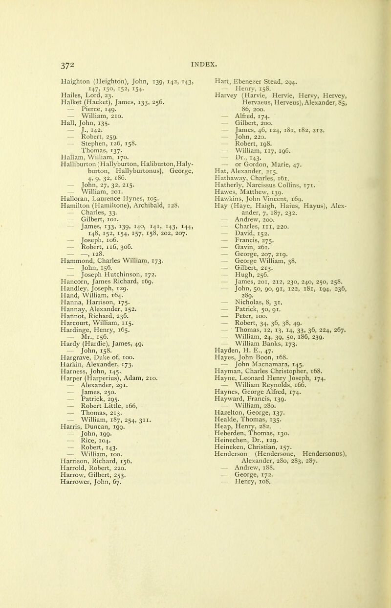 Haighton (Heighten), John, 139, 142, 143, 147, 150, 152, 154. Hailes, Lord, 23. Halket (Racket), James, 133, 256. — Pierce, 149. — William, 210. Hall, John, 135. — J., 142- — Robert, 259. — Stephen, 126, 158. — Thomas, 137. Hallam, William, 170. Halliburton (Hallyburton, Haliburton,Haly- burton, Hallyburtonus), George, 4, 9, 32, 186. — John, 27, 32, 215. — William, 201. Halloran, Laurence Hynes, 105. Hamilton (Hamiltone), Archibald, 128. — Charles, 33. — Gilbert, loi. — James, 133, 139, 140, 141, 143, 144, 148, 152, 154, 157, 158, 202, 207. — Joseph, 106. — Robert, 116, 306. — —, 128. Hammond, Charles William, 173. — John, 156. — Joseph Hutchinson, 172. Hancorn, James Richard, 169. Handley, Joseph, 129. Hand, William, 164. Hanna, Harrison, 175. Hannay, Alexander, 152. Hannot, Richard, 236. Harcourt, William, 115. Hardinge, Henry, 165. — Mr., 156. Hardy (Hardie), James, 49. — John, 158. Hargrave, Duke of, 100. Harkin, Alexander, 173. Harness, John, 145. Harper (Harperius), Adam, 210. — Alexander, 291. — James, 250. — Patrick, 295. — Robert Little, 166. — Thomas, 213. — William, 187, 254, 311. Harris, Duncan, 199. — John, igg. — Rice, 104. — Robert, 143. — William, 100. Harrison, Richard, 156. Harrold, Robert, 220. Harrow, Gilbert, 253. narrower, John, 67. Hart, Ebenezer Stead, 294. — Henry, 158. Harvey (Harvie, Hervie, Hervy, Hervey, Hervaeus, Herveus), Alexander, 85, 86, 200. — Alfred, 174. — Gilbert, 200. — James, 46, 124, i8r, 182, 212. — John, 220. — Robert, ig8. — William, 117, 196. — Dr., 143. — or Gordon, Marie, 47. Hat, Alexander, 215. Hathaway, Charles, 161. Hatherly, Narcissus Collins, 171. Hawes, Matthew, 139. Hawkins, John Vincent, i6g. Hay (Haye, Haigh, Haius, Hayus), Alex- ander, 7, 187, 232. — Andrew, 200. — Charles, iii, 220. — David, 152. — Francis, 275. — Gavin, 261. — George, 207, 219. — George William, 38. — Gilbert, 213. — Hugh, 256. — James, 201, 212, 230, 240, 250, 258. — John, 50, go, gi, 122, 181, 194, 236, 289. — Nicholas, 8, 31. — Patrick, 50, 91. — Peter, 100. — Robert, 34, 36, 38, 49. — Thomas, 12, 13, 14, 33, 36, 224, 267. — William, 24, 3g, 50, 186, 23g. — William Banks, 173. Hayden, H. E., 47. Hayes, John Boon, 168. — John Macnamara, 145. Hayman, Charles Christopher, 168. Hayne, Leonard Henry Joseph, 174. — William Reynolds, 166. Haynes, George Alfred, 174. Hayward, Francis, 139. — William, 280. Hazelton, George, 137. Healde, Thomas, 135. Heap, Henry, 282. Heberden, Thomas, 130. Heinechen, Dr., 129. Heineken, Christian, 157. Henderson (Hendersone, Hendersonus), Alexander, 2S0, 283, 287. — Andrew, 188. — George, 172. -— Henry, 108.