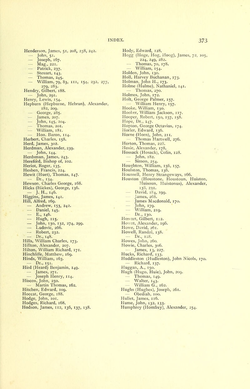 Henderson, James, 51, 208, 238, 242. — John, 51. — Joseph, 167. — Mag., 221. — Patrick, 237. — Steuart, 143. — Thomas, 245. — William, 79, 83, in, 154, 232, 277, 279, 283. Hendry, Gilbert, 188. — John, 291. Henry, Lewis, 154. Hepburn (Hepburne, Hebrun), Alexander, 182, 209. — George, 285. — James, 207. — John, 145, 204. — Thomas, 201. — William, 181. — Hon. Baron, 114. Herbert, Charles, 158. Herd, James, 302. Herdman, Alexander, 239. — John, 144. Herdsman, James, 243. Hereford, Bishop of, 102. Heriot, Roger, 135. Hesben, Francis, 224. Hewit (Huet), Thomas, 147. — Dr., 134. Hewson, Charles George, 168. Hicks (Hickes), George, 136. — J. H., 146. Higgins, James, 141. Hill, Alfred, 169. — Andrew, 153, 242. — Daniel, 145. — E., 146. — Hugh, 115. — John, 130, 132, 274, 299. — Ludovic, 266. — Robert, 232. — Dr., 148. Hills, William Charles, 173. Hillton, Alexander, 207. Hilton, William Richard, 171. Hinchliffe, Matthew, 169. Hinds, William, 163. — Dr., 151. Hird (Heard) Benjamin, 149. — James, 271. — Joseph Henry, 114. Hiscox, John, 250. — Martin Thomas, 162. Hitchen, Edward, 109. Hoccat, George, 188. Hodge, John, loi. Hodges, Richard, 168. Hodson, James, 112, 136, 137, 138. Hody, Edward, 128, Hogg (Hoge, Hog, Hoog), James, 72, 105, 224, 249, 282. — Thomas, 70, 178. — William, 154. Holden, John, 130. Holl, Harvey Buchanan, 173. Holman, John H., 173. tlolme (Hulme), Nathaniel, 141. — Thomas, 270. Holmes, John, 172. Holt, George Palmer, 157. — William Henry, 157. Hooke, William, 130. Hooker, William Jackson, 117. Hooper, Robert, 150, 157, 158. Hope, Dr., 147. Hopton, George Octavius, 174. Horler, Edward, 136. Horne (Horn), John, 211. — Thomas Hartvvell, 276. Horton, Thomas, 22S. Hosie, Alexander, 178. Hossack (Hosack), Colin, 128. — John, 182. — Simon, 254. Houghton, William, 156, 157. Houlston, Thomas, 136. Hounsell, Henry Strangeways, 166. Houston (Houstone, Houstoun, Huiston, Huisoun, Huistonus), Alexander, 138, 231. — David, 184, 199. — James, 268. — James Macdonald, 170. — John, 179. — William, 219. — Dr., 130. Ho.wart, Gilbert, 112. Hovvat, Alexander, 196. Howe, David, 261. Howell, Randal, 138. — Dr., 128. Howes, John, 260. Howie, Charles, 306. — James, 13, 227. Hucks, Richard, 133. Huddleston (Hudleston), John Nicols, 170. — Richard, 137. Huggan, A., 150. Hugh (Hugo, Huie), John, 209. — Thomas, 149. — Walter, 143. — William G., 162. Hughs (Hughes), Joseph, 261. — Obediah, 100. Huliet, James, 116. Hume, John, 132, 133. Humphrey (Homfrey), Alexander, 254.