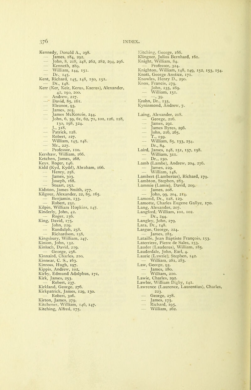 Kennedy, Donald A., 298. — James, 184, 292. — John, 8, 218, 248, 262, 282, 294, 296. — Kenneth, 289. — WiUiam, 144, 151. — Dr., 145. Kent, Richard, 145, 148, 150, 151. — Dr., 148. Kerr (Ker, Keir, Kerus, Kaerus), Alexander, 42, 190, 200. — Andrew, 227. —> David, 85, 161. — Eleanor, 93. — James, 203. — James McKcnzie, 244. — John, 6, 59, 61, 62, 71, loi, 126, 128, 130, 198, 324. — J., 318. — Patrick, 128. — Robert, 227. — William, 145, 148. — Mr., 227. — Professor, 110. Kershaw, William, 166. Ketchen, James, 268. Keys, Roger, 146. Kidd (Kyd, Kydd), Abraham, 166. — Henry, 258. — James, 303. — Joseph, 168. — Stuart, 252. Kidston, James Smith, 277. Kilgour, Alexander, 22, 85, 165. — Benjamin, 133. — Robert, 231. Kilpin, William Hopkins, 147. Kinderly, John, 42. — Roger, 236. King, David, 175. — John, 229. — Randulph, 258. — Richardson, 158. Kingsbury, William, 247. Kinion, John, 132. Kinloch, David, 219. — George, 256. Kinnaird, Charles, 210. Kinnear, C. S., 163. Kinross, Hugh, 197. Kippis, Andrew, 102. Kirby, Edmund Adolphus, 171, Kirk, James, 253. — Robert, 237. Kirkland, George, 276. Kirkpatrick, James, 129, 130. — Robert, 306. Kirton, James, 279. Kitchener, William, ij6, 147. Kitching, Alfred, 175. Kitching, George, 166. Klingner, Julius Bernhard, 161. Knight, William, 84. — Professor, 324. Knighton, William, 148, 149, 152, 153, 154. Knott, George Anstice, 171. Knowles, Henry D., 290. Knox, Francis, 279. — John, 235, 2S9. — William, 151. — —, 39- Krohn, Dr., 135. Kyninmond, Andrew, 7. Laing, Alexander, 218. — George, 216. — James, 291. — James Bj-res, 296. — John, 216, 265. — T., 159. — WilHam, 85, 133, 254. — Dr., 84. Laird, James, 148, 151, 157, 15S. — William, 311. — Dr., 150. Lamb (Lambe), Andrew, 204, 276. — James, 229. — William, 148. Lambert (Lambertus), Richard, 179. Lambton, Stephen, 283. Lammie (Lamie), David, 209. — James, 208. — John, 99, 204, 214. Lamond, Dr., 128, 129. Lamotte, Charles Eugene Gallye, 170. Lang, Alexander, 207. Langford, William, loi, 102. — Dr., 244. Langley, John, 279. Lara, Dr., 148. Largue, George, 224. — James, 285. Lataille, Jean Baptiste Francois, 153. Laterriere, Pierre de Sales, 153. Lauder (Lauderus), William, 185. Lauderdale, John, Earl, 4. Laurie (Lawrie), Stephen, 142. — William, 281, 283. Law, George, 93. — James, 180. — William, 210. Lawie, Charles, 292. Lawlor, William Digby, 141. Lawrence (Laurence, Laurentius), Charles, 223. — George, 278. — James, 175. — Richard, 195. — William, 262.