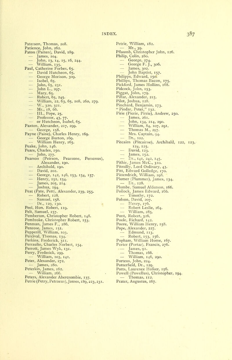 Paterson, Thomas, 208. Patience, John, 262. Paton (Patten), David, i8g. — James, 104. — John, 13, 14, 15, 16, 244. — William, 135. Paul, Catherine Forbes, 65. — David Hutcheon, 65. — George Morison, 309. — Isobel, 65. — John, 65, 231. — John L., 297. — Mary, 65. — Robert, 65, 245. — William, 22, 63, 65, 108, 260, 279. — W., 320, 321. — Mr., 18, 66. — III., Pope, 25. — Professor, 43, 77. — or Hutcheon, Isabel, 65. Faxton, Alexander, 217, 299. — George, 158. Payne (Paine), Charles Henry, 169. — George Burton, i6g. — William Henry, 165. Peake, John, 146. Pears, Charles, 150. — John, 277. Pearson (Peirson, Pearsone, Personus), Alexander, 190. — Archibald, 190. — David, 202. — George, 142, 146, 153, 154, 157. — Henry, 151, 154. — James, 205, 214. — Joshua, 194. Peat (Pate, Pett), Alexander, 239, 255. — Robert, 128. — Samuel, 158. — Dr., i2g, 130. : Peel, Hon. Robert, iig. Pelt, Samuel, 157. Pemberton, Christopher Robert, 148. Pembroke, Christopher Robert, 153. Penman, James F., 286. Penrose, James, 151. Pepperill, William, 103. Percival, Thomas, 134. Perkins, Frederick, 311. Perraulte, Charles Norbert, 154. Perrott, James Wyk, 131. Perry, Frederick, 2gg. — William, 103, 141. Peter, Alexander, 272. — James, 280. Peterkin, James, 162. — William, 266. Peters, Alexander Abercrombie, 137. Petrie (Petry, Petraeus), James, i8g, 223, 231. Petrie, William, 182. — Mr., 3g. Pflaumb, Christopher John, 126. Philip, Colin, 280. — George, 274. — George F. J., 306. — James, 302. — John Baptist, 157. Philipps, Edward, 150. Phillips, Thomas Bacon, 175. Pickford, James Hollins, 168. Pidcock, John, 153. Piggat, John, i7g. Pillar, Alexander, 215. Pilot, Joshua, 128. Pinchard, Benjamin, 173.  Pindar, Peter, 132. Pirie (Pierie, Pirrie), Andrew, 250. — James, 261. — John, 134, 214, 290. — William, 84, 107, 2gi. — Thomas M., 297. — Mrs. Captain, 94. — Dr., 102. Pitcairn (Pitcairne), Archibald, 122, 123, 124, 125. — David, 123. — James, 152. — Dr., 141, 242, 145. Pithie, James McC., 310. Pitmilly, Lord Ordinary, 43. Pitt, Edward Golledge, 170. Pittendrich, William, 198. Plomer (Plummer), James, 134. — Dr., 128. Plumbe, Samuel Alderson, 166. Pollock, James Edward, 166. — Timothy, 172. Poison, David, 207. — Henry, 176. — Robert Leslie, 164. — William, 285. Pont, Robert, 326. Poole, Richard, 142. Poore, William Henry, 158. Pope, Alexander, 227. — Edmund, 113. — Robert, 153, 156. Popham, William Home, 167. Porter (Portar), Francis, 276. — James, gi. — Thomas, 166. — William, 146, 2go. Porteus, John, 224. Potterfield, Dr., I2g. Potts, Laurence Holker, 156. Powell (Powellus), Christopher, 194. — Thomas, 112. Prater, Augustus, 167.