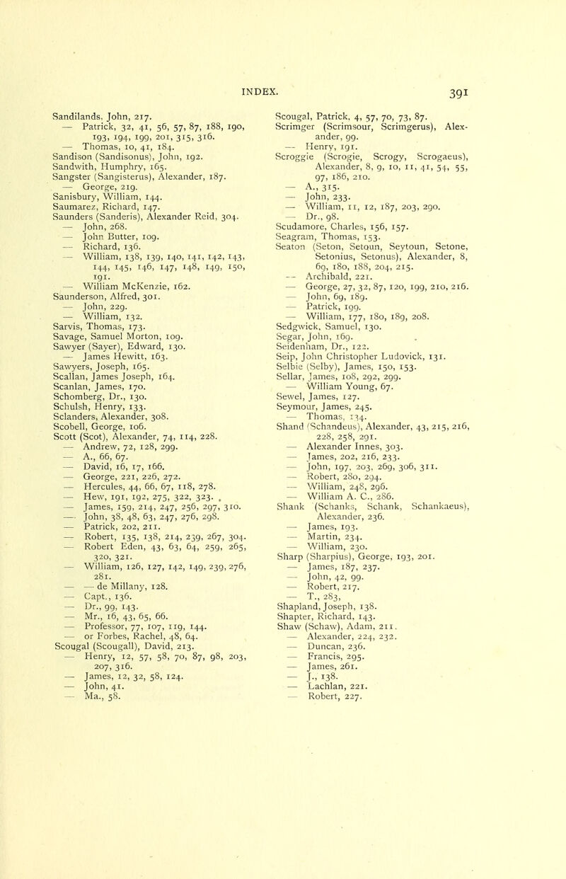 Sandilands, John, 217. — Patrick, 32, 41, 56, 57, 87, 188, 190, 193. 194. 199, 201, 315, 316. — Thomas, 10, 41, 184. Sandison (Sandisonus), John, 192. Sandwith, Humphry, 165. Sangster (Sangisterus), Alexander, 187. — George, 219. Sanisbury, WilUam, 144. Saumarez, Richard, 147. Saunders (Sanderis), Alexander Reid, 304. — John, 268. — John Butter, log. — Richard, 136. — William, 138, 139, 140, 141, 142, 143, 144, 145, 146, 147, 148, 149, 150, 191. — William McKenzie, 162. Saunderson, Alfred, 301. — John, 22g. — William, 132. Sarvis, Thomas, 173. Savage, Samuel Morton, 109. Sawyer (Sayer), Edward, 130. — James Hewitt, 163. Sawyers, Joseph, 165. Scallan, James Joseph, 164. Scanlan, James, 170. Schomberg, Dr., 130. Schulsh, Henry, 133. Sclanders, Alexander, 308. Scobell, George, io5. Scott (Scot), Alexander, 74, 114, 228. — Andrew, 72, 128, 299. — A., 66, 67. — David, 16, 17, 166. — George, 221, 226, 272. — Hercules, 44, 66, 67, 118, 278. — Hew, 191, 192, 275, 322, 323. . — James, 159, 214, 247, 256, 297, 310. — John, 38, 48, 63, 247, 276, 298. — Patrick, 202, 211. — Robert, 135, 138, 214, 239, 267, 304. — Robert Eden, 43, 63, 64, 259, 265, 320, 321. — William, 126, 127, 142, 149, 239,276, 281. — — de Millany, 128. — Capt., 136. — Dr., 99, 143. — Mr., 16, 43, 65, 66. — Professor, 77, 107, 119, 144. — or Forbes, Rachel, 48, 64. Scougal (Scougall), David, 213. — Henry, 12, 57, 58, 70, 87, 98, 203, 207, 316. — James, 12, 32, 58, 124. — John, 41. Scougal, Patrick. 4, 57, 70, 73, 87. Scrimger (Scrimsour, Scrimgerus), Alex- ander, 99. — Henry, 191. Scroggie (Scrogie, Scrogy, Scrogaeus), Alexander, 8, 9, 10, 11, 41, 54, 55, 97, i85, 2IO. — A., 315. — John, 233. — William, 11, 12, 187, 203, 290. — Dr., 98. Scudamore, Charles, 156, 157. Seagram, Thomas, 153. Seaton (Seton, Setoun, Seytoun, Setone, Setonius, Setonus), Alexander, 8, 69, 180, 188, 204, 215. — - Archibald, 221. — George, 27, 32, 87, 120, 199, 210, 216. — John, 69, 189. — Patrick, 199. — William, 177, 180, i8g, 208. Sedgwick, Samuel, 130. Segar, John, i6g. Seidenham, Dr., 122. Seip, John Christopher Ludovick, 131. Selbie (Selby), James, 150, 153. Sellar, James, 108, 292, 29g. — William Young, 67. Sewel, James, 127. Seymour, James, 245. — Thomas, 134. Shand 'Schandeus), Alexander, 43, 215, 216, 228, 258, 2gi. — Alexander Innes, 303. — James, 202, 216, 233. — John, ig7, 203, 26g, 306, 311. — Robert, 280, 294. — William, 248, 296. — William A. C, 286. Shank (Schanks, Schank, Schankaeus), Alexander, 236. — James, 193. — Martin, 234. — William, 230. Sharp (Sharpius), George, 193, 201. — James, 187, 237. — John, 42, 99. — Robert, 217. — T., 283, Shapland, Joseph, 138. Shapter, Richard, 143. Shaw (Schaw), Adam, 211. — Alexander, 224, 232. — Duncan, 236. — Francis, 295. — James, 261. — J- 138. — Lachlan, 221.