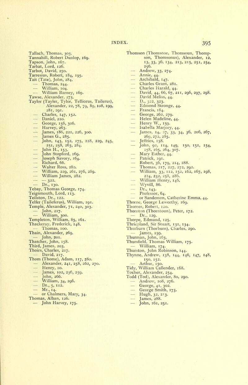 \ INDEX. 395 Tallach, Thomas, 303. Tannahill, Robert Dunlop, 169. Tapson, John, 167. Tarbat, Lord, 126. Tarbot, David, 250. Tarresius, Robert, 184, 195. Tait (Tate), John, 284. — Thomas, 244. — WilHam, 104. — William Barney, i6g. Tawse, Alexander, 273. Taylor (Tayler, Tylor, Telliorus, Tailerus), Alexander, 22, 78, 79, 89, 108, igg, 281, 291. — Charles, 147, 152. — Daniel, 210. — George, 156, 306. — Harvey, 263. — James, 186, 221, 226, 300. — James G., 285. — John, 143, 152, 175, 228, 229, 245, 251, 258, 263, 284. — John H., 153. — John Stopford, 169. — Joseph Savory, 164. — Richard, 66. — Walter Ross, 280. — William, 229, 261, 276, 289. — William James, 282. — — 322. — Dr., 130. Tebay, Thomas George, 174. Teignmouth, Lord, 113. Teilston, Dr., 122. Telfer (Taileferus), William, igi. Temple, Alexander, 71, 240, 303. — John, 217. — William, 300. Templeton, William, 85, 161. Thackeray, Frederick, 148. — Thomas, 100. Thain, Alexander, 269. — John, 201. Thatcher, John, 158. Third, James, 203. Thoirs, Charles, 217. — David, 217. Thorn (Thome), Adam, 117, 280. — Alexander, 241, 258, 262, 270. — Henry, 10. — James, 102, 236, 259. — John, 266. — William, 34, 296. — Dr., 5, 112. — Mr., 14. — or Chalmers, Mary, 34. Thomas, Alban, 126. — John Harvey, 175. Thomson (Thomsone, Thomsoun, Thomp- son, Thomsonus), Alexander, 12, 13. 33. 36, 134. 213, 215, 251, 254, 256. — Andrew, 33, 274. \ — Annie, 44. — Archibald, 147. — Charles Grant, 281. — Charles Harald, 44. — David, 44, 66, 67, 211, 296, 297, 298. — David Meliss, 44. ~ D., 322, 323. — Edmond Stronge, 44. — Francis, 184. — George, 262, 279. — Helen Madeline, 44. — Henry W., 159. •— Isabella Marjory, 44. — James, 14, 27, 33, 34, 36, 206, 267, 269, 272, 285. — Jeffries, 158. — John, 92, 114, 149, 150, 151, 154, 158, 165, 264, 307. — Mary Esther, 44. — Patrick, 191. — Robert, 36, 179, 214, 288. — Thomas, 217, 227, 272, 292. — William, 33, 112, 152, 162, 167, ig8, 224, 232, 258, 286. — William Henry, 146. — Wyvill, 86. — Dr., 143. — Professor, 64. — or Sandeman, Catherine Emma, 44. Thorne, George Leworthy, i6g. Thorner, Robert, 120. Thornton (Thorntoun), Peter, 172. — Dr., i2g. Thorpe, Edmund, 125. Thriepland, Sir Stuart, 131, 134. Thurburn (Thorburn), Charles, 2go. — James, r5g. Thurman, John, 163. Thursfield, Thomas William, 175. — William, 174. Thurston, John Robinson, 144. Thynne, Andrew, 138, 144, 146, 147, 148, 150, 152. — Arthur, 150. Tidy, William Callender, 168. Tocher, Alexander, 254. Todd (Tod), Alexander, 80, 2go. — Andrew, 108, 276. — George, 41, 302. — George Smith, 173. — Hugh, 32, 273. — James, 288. — John, 161, 251.