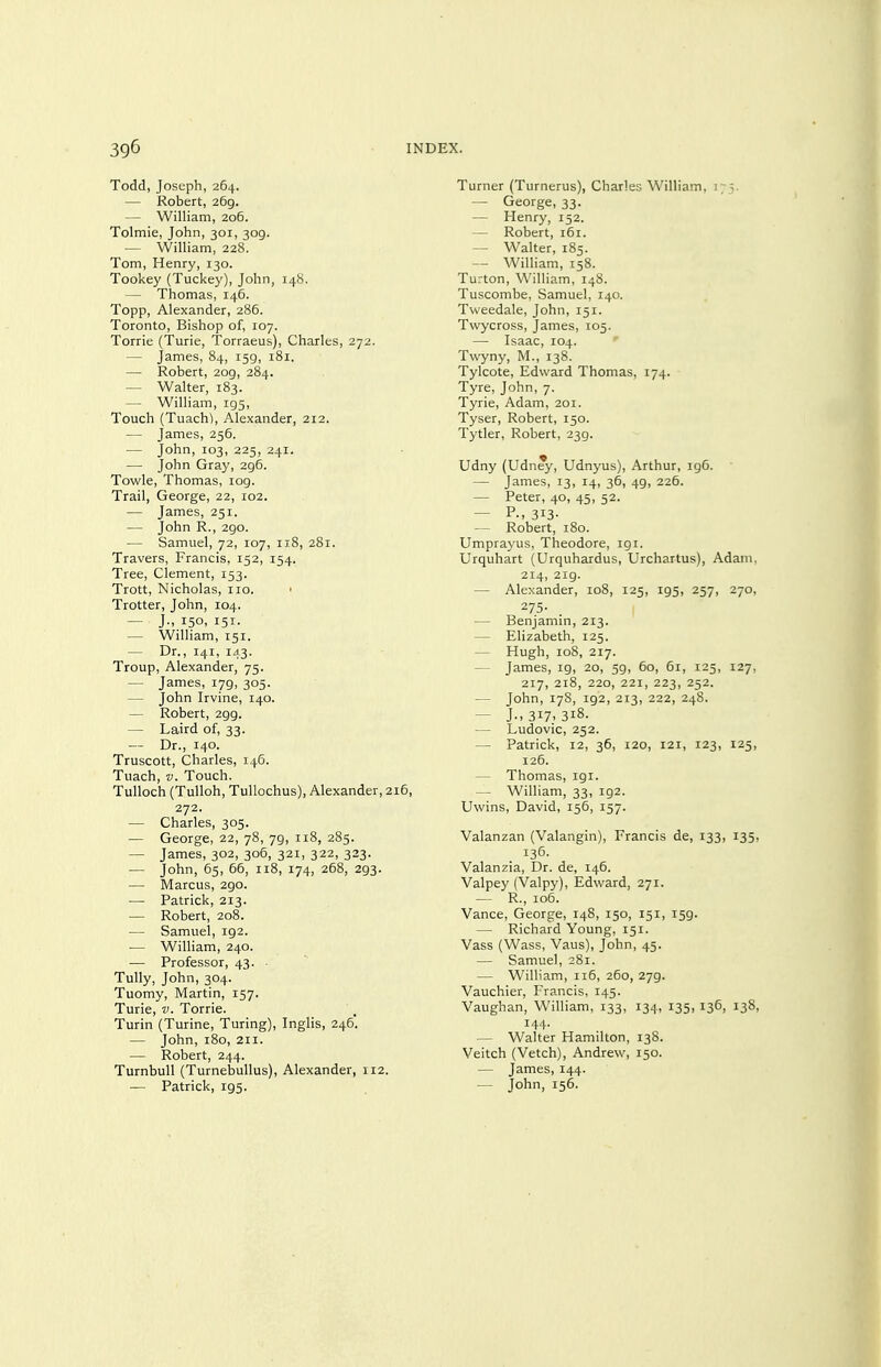 Todd, Joseph, 264. — Robert, 269. — William, 206. Tolmie, John, 301, 309. — William, 228. Tom, Henry, 130. Tookey (Tuckey), John, 14S. — Thomas, 146. Topp, Alexander, 286. Toronto, Bishop of, 107. Torrie (Turie, Torraeus), Charles, 272. — James, 84, 159, 181. — Robert, 209, 284. — Walter, 183. — William, 195, Touch (Tuach^, Alexander, 212. — James, 256. — John, 103, 225, 241. — John Gray, 296. Towle, Thomas, log. Trail, George, 22, 102. — James, 251. — John R., 290. — Samuel, 72, 107, 118, 281. Travers, Francis, 152, 154. Tree, Clement, 153. Trott, Nicholas, no. ■ Trotter, John, 104. — J., 150, 151. — William, 151. — Dr., 141, 143. Troup, Alexander, 75. — James, 179, 305. — John Irvine, 140. — Robert, 299. — Laird of, 33. — Dr., 140. Truscott, Charles, 146. Tuach, V. Touch. Tulloch (TuUoh, Tullochus), Alexander, 216, 272. — Charles, 305. — George, 22, 78, 79, 118, 285. — James, 302, 306, 321, 322, 323. — John, 65, 66, 118, 174, 268, 293. — Marcus, 290. — Patrick, 213. — Robert, 208. — Samuel, 192. ■— William, 240. — Professor, 43. • Tully, John, 304. Tuomy, Martin, 157. Turie, V. Torrie. Turin (Turine, Turing), Inglis, 246. — John, 180, 211. — Robert, 244. Turnbull (Turnebullus), Alexander, 112. — Patrick, 195. Turner (Turnerus), Charles William, 175. — George, 33. — Henry, 152. — Robert, 161. — Walter, 185. — William, 158. Turton, William, 148. Tuscombe, Samuel, 140. Tweedale, John, 151. Twycross, James, 105. — Isaac, 104. Twyny, M., 138. Tylcote, Edward Thomas, 174. Tyre, John, 7. Tyrie, Adam, 201. Tyser, Robert, 150. Tytler, Robert, 239. Udny (Udn^, Udnyus), Arthur, igC. — James, 13, 14, 36, 49, 226. — Peter, 40, 45, 52. — P., 313- — Robert, 180. Umprayus, Theodore, 191. Urquhart (Urquhardus, Urchartus), Adam, 214, 2ig. — Alexander, 108, 125, 195, 257, 270, 275- — Benjamin, 213. — Elizabeth, 125. — Hugh, 108, 217. — James, 19, 20, 59, 60, 61, 125, 127, 217, 218, 220, 221, 223, 252. — John, 178, 192, 213, 222, 248. — J-. 317-318. — Ludovic, 252. — Patrick, 12, 36, 120, 121, 123, 125, 126. — Thomas, 191. — William, 33, 192. Uwins, David, 156, 157. Valanzan (Valangin), Francis de, 133, 135, 136. Valanzia, Dr. de, 146. Valpey (Valpy), Edward, 271. — R., 106. Vance, George, 148, 150, 151, 159. — Richard Young, 151. Vass (Wass, Vaus), John, 45. — Samuel, 281. — William, 116, 260, 279. Vauchier, Francis, 145. Vaughan, William, 133, 134, 135, 136, 138, 144. — Walter Hamilton, 138. Veitch (Vetch), Andrew, 150. — James, 144. — John, 156.