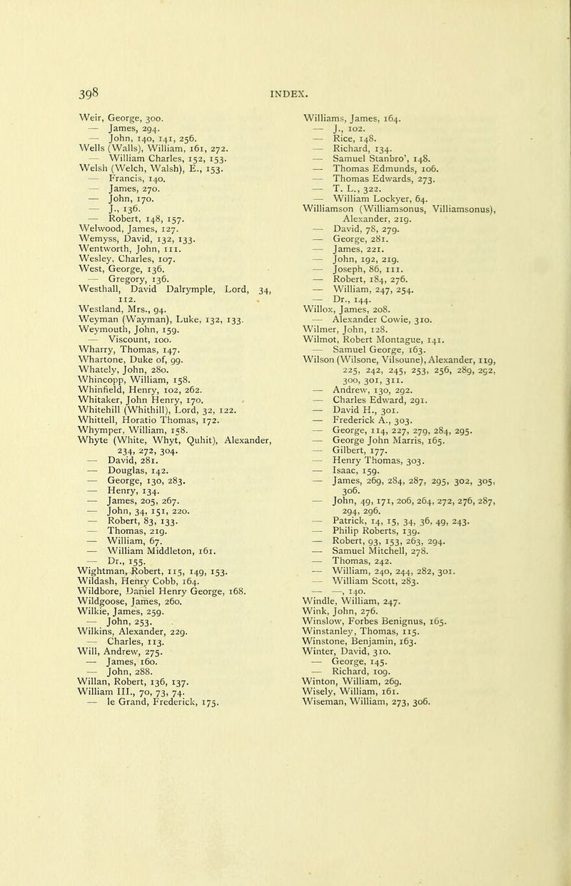 Weir, George, 300. — James, 294. — John, 140, 141, 256. Wells (Walls), William, 161, 272. — William Charles, 152, 153. Welsh (Welch, Walsh), E., 153. — Francis, 140. — James, 270. — John, 170. — J., 136. — Robert, 148, 157. Welwood, James, 127. Wemyss, David, 132, 133. Wentworth, John, iii. Wesley, Charles, 107. West, George, 136. — Gregory, 136. Westhall, David Dalrymple, Lord, 34, 112. Westland, Mrs., 94. Weyman (Wayman), Luke, 132, 133. Weymouth, John, 159. — Viscount, 100. Wharry, Thomas, 147. Whartone, Duke of, 99. Whately, John, 280. Whincopp, William, 158. Whinfield, Henry, 102, 262. Whitaker, John Henry, 170. Whitehill (Whithill), Lord, 32, 122. Whittell, Horatio Thomas, 172. Whymper, William, 158. Whyte (White, Whyt, Quhit), Alexander, 234> ^72> 304- — David, 281. — Douglas, 142. — George, 130, 283. — Henry, 134. — James, 205, 267. — John, 34, 151, 220. — Robert, 83, 133. — Thomas, 219. — William, 67. — William Middleton, 161. — Dr., 155. Wightman, Jiobert, 115, 149, 153. Wildash, Henry Cobb, 164. Wildbore, Daniel Henry George, 168. Wildgoose, Jarnes, 260. Wilkie, James, 259. — John, 253. Wilkins, Alexander, 229. — Charles, 113. Will, Andrew, 275. — James, 160. — John, 288. Willan, Robert, 136, 137. William HL, 70, 73, 74. — le Grand, Frederick, 175. Williams, James, 164. — J., 102. — Rice, 148. — Richard, 134. — Samuel Stanbro', 148. —- Thomas Edmunds, io5. — Thomas Edwards, 273. — T. L., 322. — William Lockyer, 64. Williamson (Williamsonus, Villiamsonus), Alexander, 219. — David, 78, 279. — George, 281. — James, 221. — John, 192, 219. — Joseph, 86, III. — Robert, 184, 276. — William, 247, 254. — Dr., 144. Willox, James, 208. — Alexander Cowie, 310. Wilmer, John, 128. Wilmot, Robert Montague, 141. — Samuel George, 163. Wilson (Wilsone, Vilsoune), Alexander, 119, 225, 242, 245, 253, 256, 289, 252, 300, 301, 311. —• Andrew, 130, 292. — Charles Edward, 291. — David H., 301. — Frederick A., 303. — George, 114, 227, 279, 284, 295. — George John Marris, 165. — Gilbert, 177. — Henry Thomas, 303. — Isaac, 159. — James, 269, 284, 287, 295, 302, 305, 306. — John, 49, 171, 206, 264, 272, 276, 287, 294, 296. — Patrick, 14, 15, 34, 36, 49, 243. — Philip Roberts, 139. — Robert, 93, 153, 263, 294. — Samuel Mitchell, 278. — Thomas, 242. •— William, 240, 244, 282, 301. — William Scott, 283. — —) 140. Windle, William, 247. Wink, John, 276. Winslovv, Forbes Benignus, 165. Winstanle}', Thomas, 115. Winstone, Benjamin, 163. Winter, David, 310. — George, 145. — Richard, 109. Winton, William, 269. Wisely, William, 161. Wiseman, William, 273, 306.