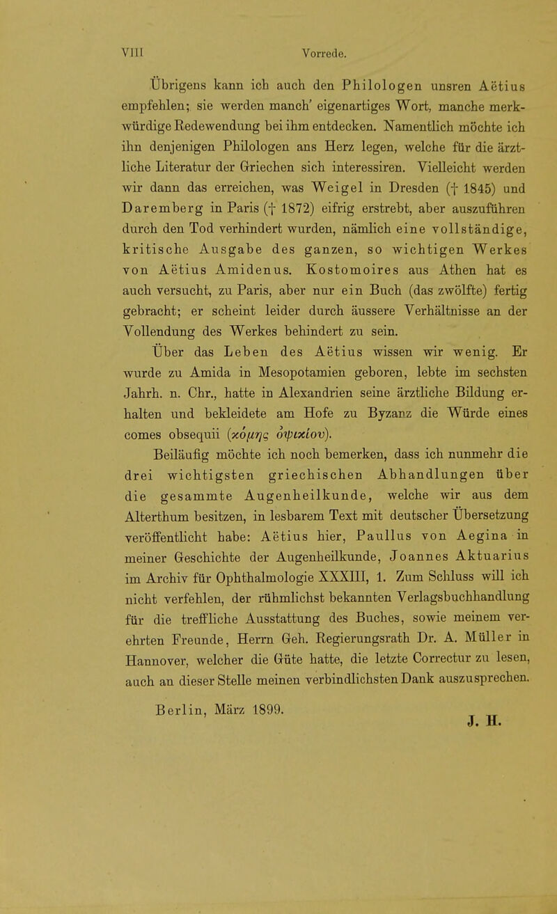 Übrigens kann ich auch den Philologen unsren Aetius empfehlen; sie werden manch' eigenartiges Wort, manche merk- würdige Redewendung bei ihm entdecken. Namentlich möchte ich ihn denjenigen Philologen ans Herz legen, welche für die ärzt- liche Literatur der Griechen sich interessiren. Vielleicht werden wir dann das erreichen, was Weigel in Dresden (f 1845) und Daremberg in Paris (f 1872) eifrig erstrebt, aber auszuführen durch den Tod verhindert wurden, nämlich eine vollständige, kritische Ausgabe des ganzen, so wichtigen Werkes von Aetius Amidenus. Kostomoires aus Athen hat es auch versucht, zu Paris, aber nur ein Buch (das zwölfte) fertig gebracht; er scheint leider durch äussere Verhältnisse an der Vollendung des Werkes behindert zu sein. Über das Leben des Aetius wissen wir wenig. Er wurde zu Amida in Mesopotamien geboren, lebte im sechsten Jahrh. n. Chr., hatte in Alexandrien seine ärztliche Bildung er- halten und bekleidete am Hofe zu Byzanz die Würde eines comes obsequii {xofirjg 6'tpixiov). Beiläufig möchte ich noch bemerken, dass ich nunmehr die drei wichtigsten griechischen Abhandlungen über die gesammte Augenheilkunde, welche wir aus dem Alterthum besitzen, in lesbarem Text mit deutscher Übersetzung veröffentlicht habe: Aetius hier, Paullus von Aegina in meiner Geschichte der Augenheilkunde, Joannes Aktuarius im Archiv für Ophthalmologie XXXHI, 1. Zum Schluss will ich nicht verfehlen, der rühmlichst bekannten Verlagsbuchhandlung für die treffliche Ausstattung des Buches, sowie meinem ver- ehrten Freunde, Herrn Geh. Regierungsrath Dr. A. Müller in Hannover, welcher die Güte hatte, die letzte Correctur zu lesen, auch an dieser Stelle meinen verbindlichsten Dank auszusprechen. Berlin, März 1899. J. H.