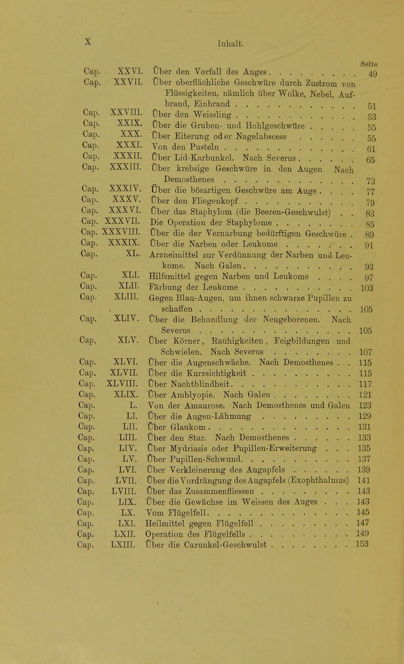 Seite Cap. XXVI. Uber den Vorfall des Auges 49 Cap. XXVII. Über oberflächliche Geschwüre durch Zustrom von Flüssigkeiten, nämlich über Wolke, Nebel, Auf- brand, Einbrand qi Cap. XXVm. Ober den Weissling ' 53 Cap. XXIX, über die Gruben- und Hohlgeschwüre 55 Cap. XXX. Über Eiterung oder Nagelabscess 55 Cap. XXXI. Von den Pusteln 61 Cap. XXXII. Über Lid-Karbunkel. Nach Severus ß5 Cap. XXXIII. Über krebsige Geschwüre in den Augen. Nach Demosthenes 73 Cap. XXXIV. XJber die bösartigen Geschwüre am Auge .... 77 Cap. XXXV. Über den Fliegenkopf 79 Cap. XXXVI. Über das Staphylom (die Beeren-Geschwulst) . . 83 Cap. XXXVII. Die Operation der Staphylome §5 Cap. XXXVni. Über die der Vernarbung bedürftigen Geschwüre . 89 Cap. XXXIX. Über die Narben oder Leukome 91 Cap. XL. Arzneimittel zur Verdünnung der Narben und Leu- kome. Nach Galen 93 Cap. XLI. Hilfsmittel gegen Narben und Leukome .... 97 Cap. XLII. Färbung der Leukome 103 Cap. XLin. Gegen Blau-Augen, um ihnen schwarze Pupillen zu schaffen 105 Cap. XLIV. Über die Behandlung der Neugeborenen. Nach Severus 105 Cap. XLV. Über Kömer, Rauhigkeiten, Feigbildungen und Schwielen. Nach Severus 107 Cap. XL VI. Über die Augenschwäche. Nach Demosthenes . . 115 Cap. XLVn. Über die Kurzsichtigkeit 115 Cap. XLVni. Über Nachtblindheit 117 Cap. XLIX. Über Amblyopie. Nach Galen 121 Cap. L. Von der Amaurose. Nach Demosthenes und Galen 123 Cap. LI. Über die Augen-Lähmung 129 Cap. LIL Über Glaukom 131 Cap. LIII. Über den Star. Nach Demosthenes 133 Cap, LIV. Über Mydriasis oder Pupillen-Erweiterung . , . 135 Cap. LV. Über Pupillen-Schwund 137 Cap, LVI. Über Verkleinerung des Augapfels 139 Cap. LVII. Über die Vordrängung des Augapfels (Exophthalmus) 141 Cap. LVIII. Über das Zusammenfliessen 143 Cap, LIX. Über die Gewächse im Weissen des Auges . . . 143 Cap. LX. Vom Flügelfell 145 Cap. LXI, Heilmittel gegen Flügelfell 147 Cap, LXII. Operation des Flügelfells 149 Cap, LXIII. Über die Carunkel-Geschwulst 153