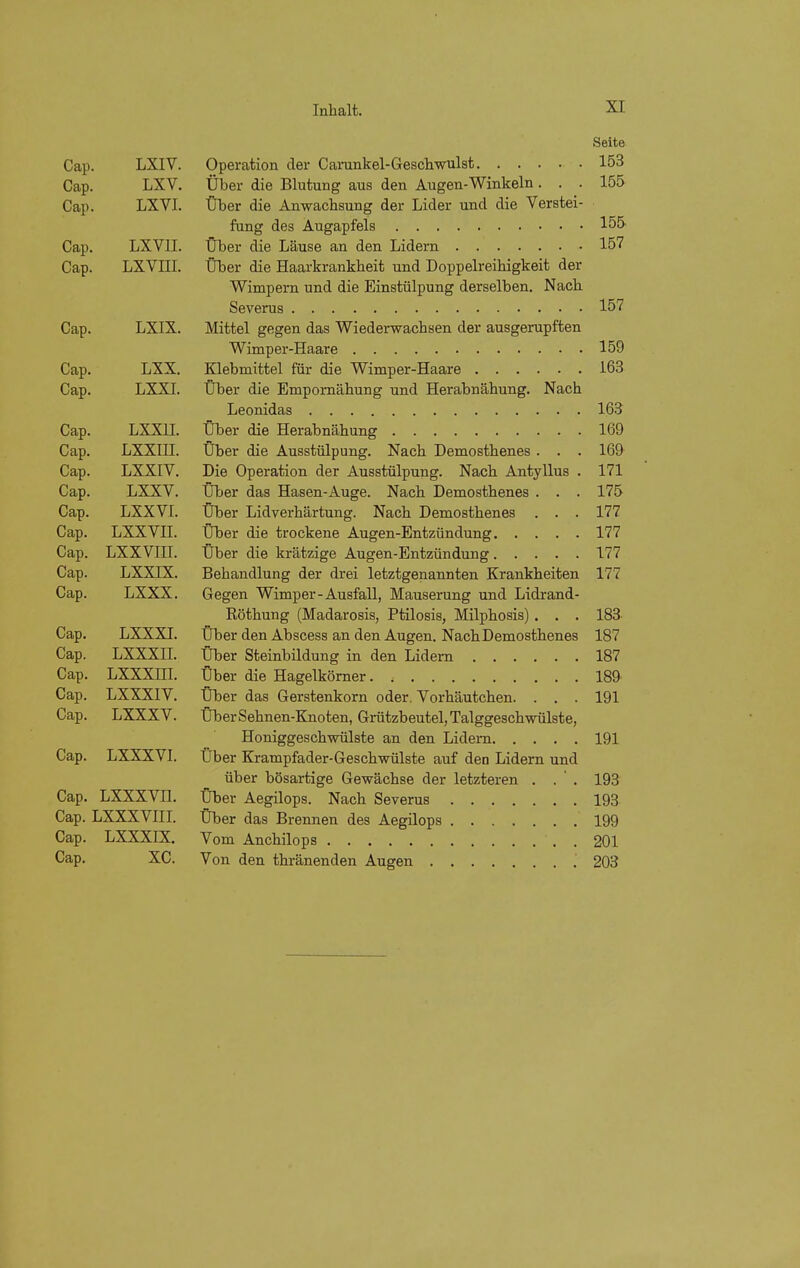 Seite Cap. LXIV. Operation der Carunkel-Geschwulst 153 Cap. LXV. Über die Blutung aus den Augen-Winkeln... 155 Cap. LXVI. Über die Anwachsung der Lider und die Verstei- fung des Augapfels 155 Cap. LXVII. Über die Läuse an den Lidern 157 Cap. LXVni. Über die Haarkrankheit und Doppelreihigkeit der Wimpern und die Einstülpung derselben. Nach Severus 157 Cap. LXIX. Mittel gegen das Wiederwachsen der ausgerupften Wimper-Haare 159 Cap. LXX. Klebmittel für die Wimper-Haare 163 Cap. LXXI. Über die Empomähung und Herabnähung. Nach Leonidas 163 Cap. LXXII. Über die Herabnähung 169 Cap. LXXIII. Über die Ausstülpung. Nach Demosthenes . . . 169 Cap. LXXIV. Die Operation der Ausstülpung. Nach Antyllus . 171 Cap. LXXV. Über das Hasen-Auge. Nach Demosthenes . . . 175 Cap. LXXVI. Über Lidverhärtung. Nach Demosthenes . . . 177 Cap. LXXVII. Über die trockene Augen-Entzündung 177 Cap. LXXVIII. Über die krätzige Augen-Entzündung 177 Cap. LXXIX. Behandlung der drei letztgenannten Krankheiten 177 Cap. LXXX. Gegen Wimper-Ausfall, Mauserung und Lidrand- Röthung (Madarosis, Ptilosis, Milphosis) . . . 183 Cap. LXX XL Über den Abscess an den Augen. Nach Demosthenes 187 Cap. LXXXII. Über Steinbildung in den Lidern 187 Cap. LXXXni. Über die Hagelkörner 189 Cap. LXXXIV. Über das Gerstenkorn oder. Vorhäutchen. . . . 191 Cap. LXXXV. Über Sehnen-Knoten, Grützbeutel, Talggeschwülste, Honiggeschwülste an den Lidern 191 Cap. LXXXVL Über Krampfader-Geschwülste auf den Lidern und über bösartige Gewächse der letzteren . . ' . 193 Cap. LXXXVn. Über Aegilops. Nach Severus 193 Cap. LXXXVIII. Über das Brennen des Aegilops 199 Cap. LXXXIX. Vom Anchilops 201 Cap. XC. Von den thränenden Augen 203