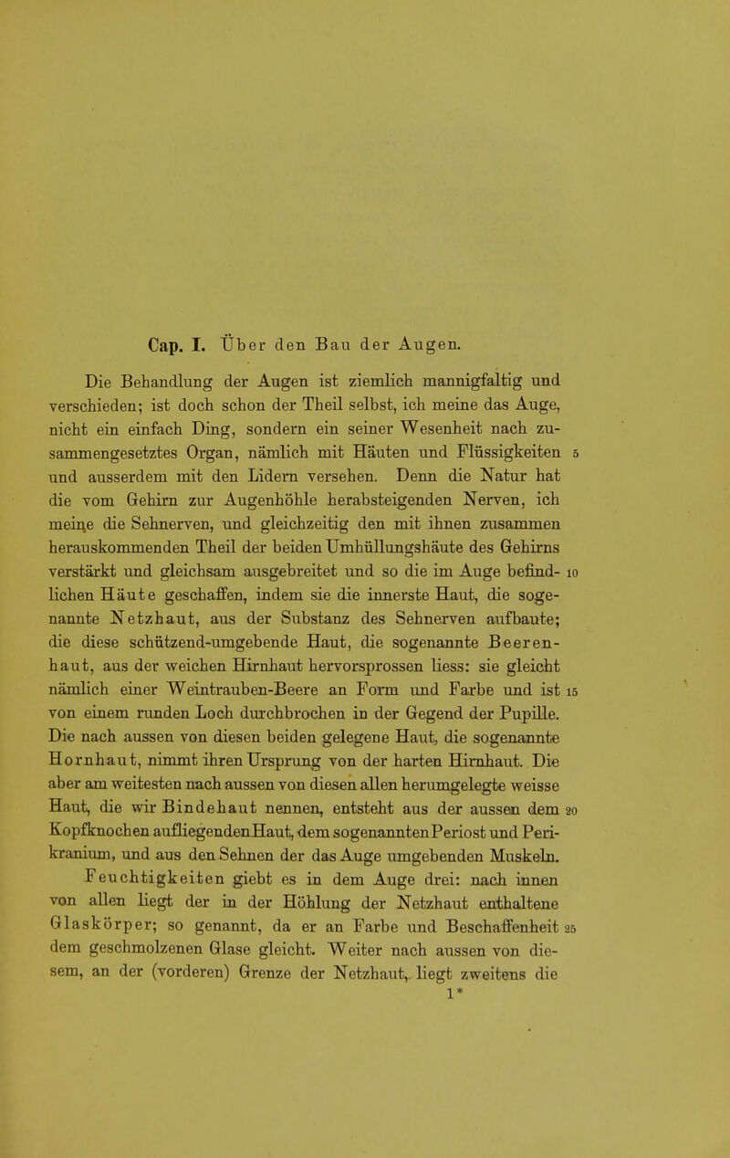 Die Behandlung der Augen ist ziemlich mannigfaltig und verschieden; ist doch schon der Theil selbst, ich meine das Auge, nicht ein einfach Ding, sondern ein seiner Wesenheit nach zu- sammengesetztes Organ, nämlich mit Häuten und Flüssigkeiten und ausserdem mit den Lidern versehen. Denn die Natur hat die vom Gehirn zur Augenhöhle herabsteigenden Nerven, ich meine die Sehnerven, und gleichzeitig den mit ihnen zusammen herauskommenden Theil der beiden Umhüllimgshäute des Gehirns verstärkt und gleichsam ausgebreitet und so die im Auge befind- lichen Häute geschaffen, indem sie die innerste Haut, die soge- naimte Netzhaut, aus der Substanz des Sehnerven aufbaute; die diese schützend-umgebende Haut, die sogenannte Beeren- haut, aus der weichen Hirnhaut hervorsprossen Hess: sie gleicht nämlich einer Weintrauben-Beere an Form und Farbe und ist von einem runden Loch durchbrochen in der Gegend der Pupille. Die nach aussen von diesen beiden gelegene Haut, die sogenannte Hornhaut, nimmt ihren Ursprung von der harten Hirnhaut. Die aber am weitesten nach aussen von diesen allen herumgelegte weisse Haut, die wir Bindehaut nennen, entsteht aus der aussen dem Kopf knochen auüiegendenHaut, dem sogenannten Periost und Peri- kranium, und aus den Sehnen der das Auge umgebenden Muskeln. Feuchtigkeiten giebt es in dem Auge drei: nach innen von allen liegt der in der Höhlung der Netzhaut enthaltene Glaskörper; so genannt, da er an Farbe und Beschaffenheit dem geschmolzenen Glase gleicht. Weiter nach aussen von die- sem, an der (vorderen) Grenze der Netzhaut,, liegt zweitens die 1*