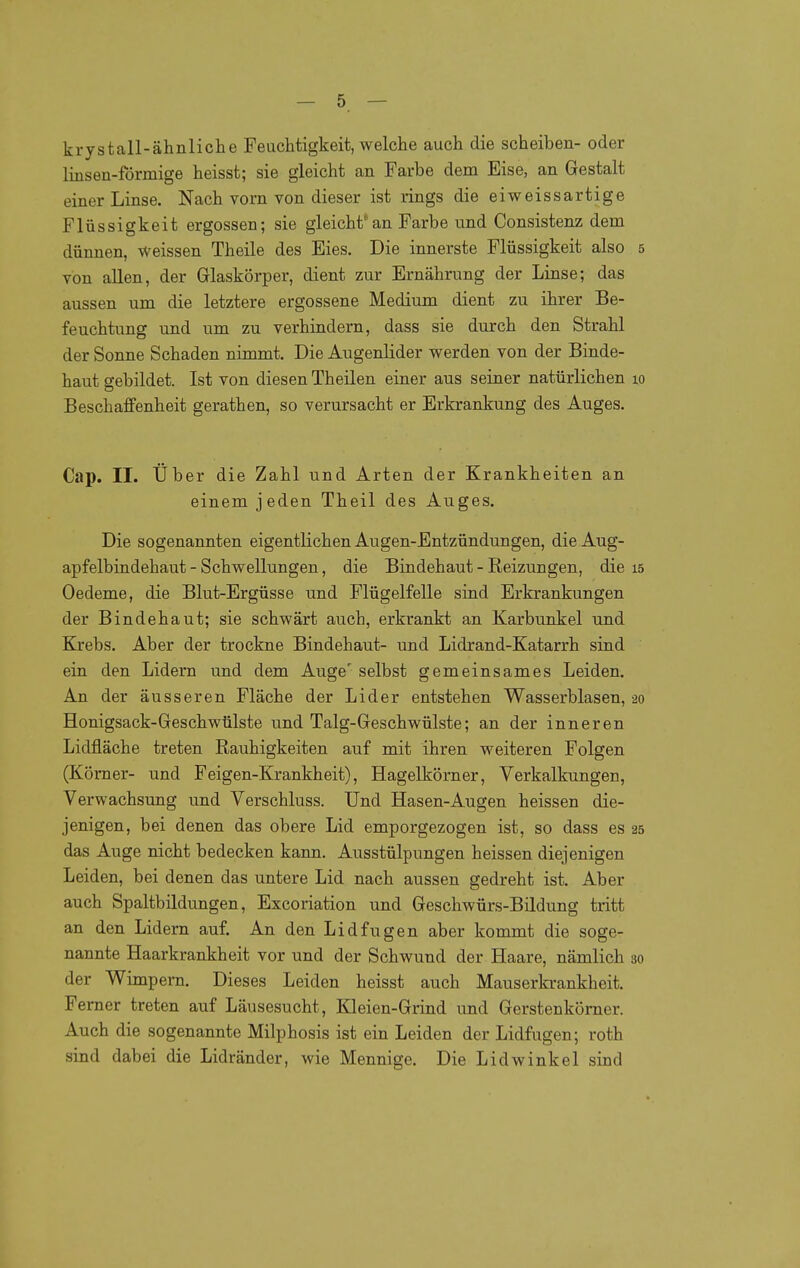 krystall-ähnliclie Feuchtigkeit, welche auch die Scheiben- oder linsen-förmige heisst; sie gleicht an Farbe dem Eise, an Gestalt einer Linse. Nach vorn von dieser ist rings die eiweissartige Flüssigkeit ergossen; sie gleichtan Farbe und Consistenz dem dünnen, Weissen Theile des Eies. Die innerste Flüssigkeit also 5 von allen, der Glaskörper, dient zur Ernährung der Linse; das aussen um die letztere ergossene Medium dient zu ihrer Be- feuchtung und um zu verhindern, dass sie durch den Strahl der Sonne Schaden nimmt. Die Augenlider werden von der Binde- haut gebildet. Ist von diesen Theilen einer aus seiner natürlichen lo Beschaffenheit gerathen, so verursacht er Erkrankung des Auges. Cap. II. Über die Zahl und Arten der Krankheiten an einem jeden Theil des Auges. Die sogenannten eigentlichen Augen-Entzündungen, die Aug- apfelbindehaut - Schwellungen, die Bindehaut - Reizungen, die 15 Oedeme, die Blut-Ergüsse und Plügelfelle sind Erkrankungen der Bindehaut; sie schwärt auch, erkrankt an Karbunkel und Krebs. Aber der trockne Bindehaut- und Lidrand-Katarrh sind ein den Lidern und dem Auge' selbst gemeinsames Leiden. An der äusseren Fläche der Lider entstehen Wasserblasen, 20 Honigsack-Geschwülste und Talg-Geschwülste; an der inneren Lidfläche treten Rauhigkeiten auf mit ihren weiteren Folgen (Kömer- und Feigen-Krankheit), Hagelkörner, Verkalkungen, Verwachsung und Verschluss. Und Hasen-Augen heissen die- jenigen, bei denen das obere Lid emporgezogen ist, so dass es 25 das Auge nicht bedecken kann. Ausstülpungen heissen diejenigen Leiden, bei denen das untere Lid nach aussen gedreht ist. Aber auch Spaltbildungen, Excoriation und Geschwürs-Bildung tritt an den Lidern auf. An den Lidfugen aber kommt die soge- nannte Haarkrankheit vor und der Schwund der Haare, nämlich 30 der Wimpern. Dieses Leiden heisst auch Mauserkrankheit. Femer treten auf Läusesucht, Kleien-Grind und Gerstenkörner. Auch die sogenannte Milphosis ist ein Leiden der Lidfugen; roth sind dabei die Lidränder, wie Mennige. Die Lidwinkel sind