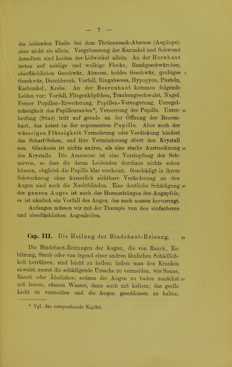 die leidenden Theile bei dem Thränensack-Abscess (Aegilops); aber nicht sie allein. Vergrösserung der Karunkel und Schwund derselben sind Leiden der Lidwinkel allein. An der Hornhaut treten auf neblige und wolkige Flecke, Randgeschwürchen, oberflächliches Geschwür, Abscess, hohles Geschwür, grubiges 5 Geschwür, Durchbruch, Vorfall, Ringabscess, Hypopyon, Pusteln, Karbunkel, Krebs. An der Beerenhaut kommen folgende Leiden vor: Vorfall, Fliegenköpfchen, Traubengeschwulst, Nagel. Fem er Pupillen-Erweiterung, Pupillen-Verengerung, Unregel- mässigkeit des Pupillenrandes*, Verzerrung der Pupille. Unter- 10 laufang (Star) tritt auf gerade an der Öffnung der Beeren- haut, das heisst in der sogenannten Pupille. Aber auch der wässrigen Flüssigkeit Vermehrung oder Verdickung hindert das Scharf-Sehen, und ihre Verminderung dörrt den Krystall aus. Glaukosis ist nichts andres, als eine starke Austrocknung 15 des Krystalls. Die Amaurose ist eine Verstopfung des Seh- nerven, so dass die daran Leidenden durchaus nichts sehen können, obgleich die Pupille klar erscheint. Geschädigt in ihrem Sehwerkzeug ohne äusserlich sichtbare Veränderung an den Augen sind auch die Nachtblinden. Eine deutliche Schädigung 20 des ganzen Auges ist auch das Herausdrängen des Augapfels; es ist nämlich ein Vorfall des Auges, das nach aussen hervorragt. Anfangen müssen wir mit der Therapie von den einfacheren und oberflächlichen Augenleiden. Cap. III. Die Heilung der Bindehaut-Reizung, 25 Die Bindehaut-Reizungen der Augen, die von Rauch, Er- hitzung, Staub oder von irgend einer andren ähnlichen Schädlich- keit herrühren, sind leicht zu heilen: indem man den Kranken anweist, zuerst die schädigende Ursache zu vermeiden, wie Sonne, Rauch oder Ahnliches; sodann die Augen zu baden zunächst 30 mit lauem, süssem Wasser, dann auch mit kaltem; das grelle Licht zu vermeiden und die Augen geschlossen zu halten. * Vgl. das entsprecliende Kapitel.