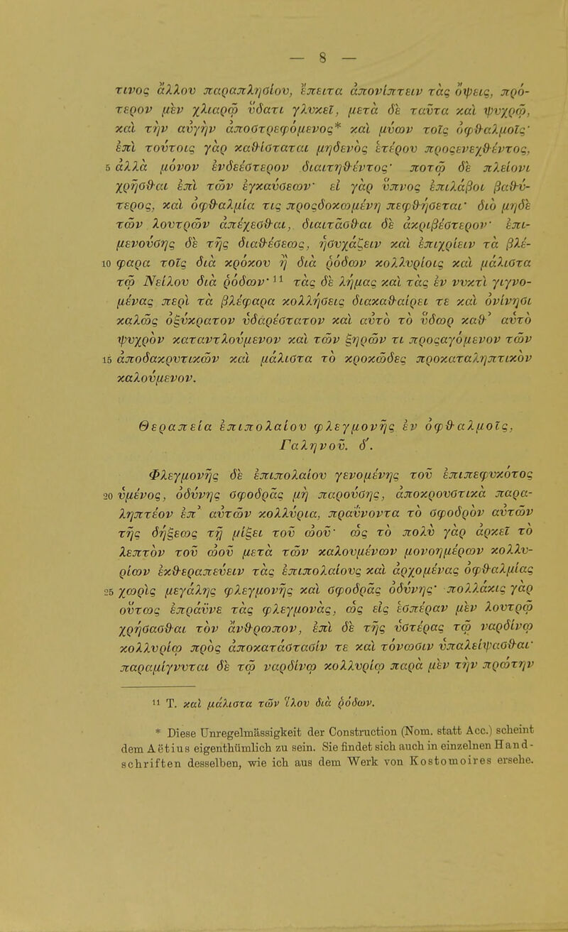 Tivog aXXov otaQajcXipiov, ejcetra djiovijrrstv rag oxpeig, jiqo- TSQOV f^ev xXi.aQq> vöari ylvxel, (leza de xavxa xal rpv/Qm, xal xr]V avyrjv djio6TQ£(p6fj.£voq* xal fivwv xolq <]q)d-aX(iolq' hüti xovxoig ycig xa&ioxaxat firjöevog hxtgov JcQogeveyß-tvxog, 5 aXXa piovov evöesöxeqov öiaixtjd'tvxog' Jioxcö 6e jcXeiovi XQf]0&-ai Ejcl xSv eyxavösmv ai yaQ vjivog exclaßoc ßa&v- reQog, xal og^d-aXfiia xig JiQogöoxo^fisvrj jcecp&i^oexai' 6io fir/ös x<5v XovxQcöv düiiysöd-aL, öiaixäo&ai de dxQißeoxegov ejti- (lEVOvöTjg ÖS xrjg 6ia&-£ö£cog, ■^övyd^ecv xal hxLygisLV xa ßXe- to g)aQa xolg öta xgoxov 7] öid qoöwv xoXXvQioLg xal fidXtöxa Tcö NslXov öia Qoömv xag öh. Xrj[iag xal xag sv vvxxl ytyvo- (isvag jisqI xa ßXEfpaga xoXXrjöEig öiaxad-aigst x£ xal 6viv?]0i xaXätg o^vxQaxov vöagsöxaxov xal avxo xo vömg xad' avxo xpvxgov xaxavxXovfisvov xal xSv ^rjgcöv xi Jtgogayofievov xmv 15 djcoöaxgvxLxSv xal [idXiöxa xo xgoxmöeg xgoxaxaXrjxxLXOv xaXovfievov. OegaTieia exLjtoXaLov (pXsy[lovrjg hv 6g)&aXfiolg, raXrjvov. ö'. ^Xeyfiovrjg de eJttxoXaiov yevofzevrjg xov Ejcijcscpvxoxog 20V(ievog, oövvrjg G(poögäg firi 3iagovör}g, djtoxgovöxixa xaga- Xrjjixeov e^i^ avxcöv xoXXvgia, Jigavvovxa xo öcpoögov avxmv xrjg örjB^so^g xfj yi^£i xov coov' mg xo jioXv ydg agx£i xo Xejixov xov Sov {lExd xcöv xaXovii£VO)V fiovorjfisgov xoXXv- gia)v £xd-£gajt£V£LV xag sjciJtoXaiovg xal dgxofi£vag ofp&aX/iiag 25 xa}glg fisydXrjg cpXEyiiovrjg xal acpoögäg oövvrjg' jroXX.axig yag ovxcog EjigdvvB xag (pXsynovdg, mg £ig ioxigav (lev Xovxgm Xgi^öaodai xov dvd-gmjiov, büiI öl xrjg vGxigag xcö vagöLvop xoXXvgio) jcgog dxoxaxdoxaöiv x£ xal xovmOiv vjiaXsLtimo&af jtagafiiyvvxac öe x<p vagöivcp xoXXvgico Jtagd fihv xi]v Jtgmxrjv  T. xal (xdhaxa ztöv Xov öia qSöcov. * Diese Unregelmässigkeit der Construction (Nora, statt Acc.) scheint dem Aetius eigenthümlich zu sein. Sie findet sich auch in einzelnen Hand- schriften desselben, wie ich aus dem Werk von Kostomoires ersehe.