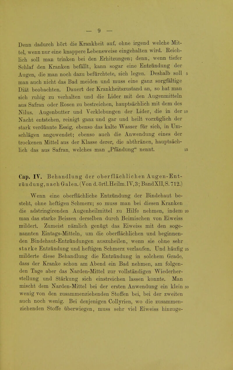 Denn dadurch hört die Krankheit auf, ohne irgend welche Mit- tel, wenn nur eine knappere Lebensweise eingehalten wird. Reich- lich soll man trinken bei den Erhitzungen; denn, wenn tiefer Schlaf den Kranken befällt, kann sogar eine Entzündung der Augen, die man noch dazu befürchtete, sich legen. Deshalb soll 5 man auch nicht das Bad meiden und muss eine ganz sorgfältige Diät beobachten. Dauert der Krankheitszustand an, so hat man sich ruhig zu verhalten und die Lider mit den Augenmitteln aus Safran oder Rosen zu bestreichen, hauptsächlich mit dem des Nilus. Augenbutter und Verklebungen der Lider, die in der lo Nacht entstehen, reinigt ganz und gar und heilt vorzüglich der stark verdünnte Essig, ebenso das kalte Wasser für sich, in Um- schlägen angewendet; ebenso auch die Anwendung eines der trockenen Mittel aus der Klasse derer, die abthränen, hauptsäch- lich das aus Safran, welches man „Pfändung nennt. i5 Cap. IV. Behandlung der oberflächlichen Augen-Ent- zündung, nach Galen. (Von d. örtl.Heilm.IV,3; BandXII,S. 712.) Wenn eine oberflächliche Entzündung der Bindehaut be- steht, ohne heftigen Schmerz; so muss man bei diesen Kranken die adstringirenden Augenheilmittel zu Hilfe nehmen, indem 20 man das starke Beissen derselben durch Beimischen von Eiweiss mildert. Zumeist nämlich genügt das Eiweiss mit den soge- nannten Eintags-Mitteln, um die oberflächlichen und beginnen- den Bindehaut-Entzündungen auszuheilen, wenn sie ohne sehr starke Entzündung und heftigen Schmerz verlaufen. Und häufig 25 milderte diese Behandlung die Entzündung in solchem Grade, dass der Kranke schon am Abend ein Bad nehmen, am folgen- den Tage aber das Narden-Mittel zur vollständigen Wiederher- stellung und Stärkung sich einstreichen lassen konnte. Man mischt dem Narden-Mittel bei der ersten Anwendung ein klein 30 wenig von den zusammenziehenden Stoffen bei, bei der zweiten auch noch wenig. Bei denjenigen CoUyrien, wo die zusammen- ziehenden Stoffe überwiegen, muss sehr viel Eiweiss hinzuge-