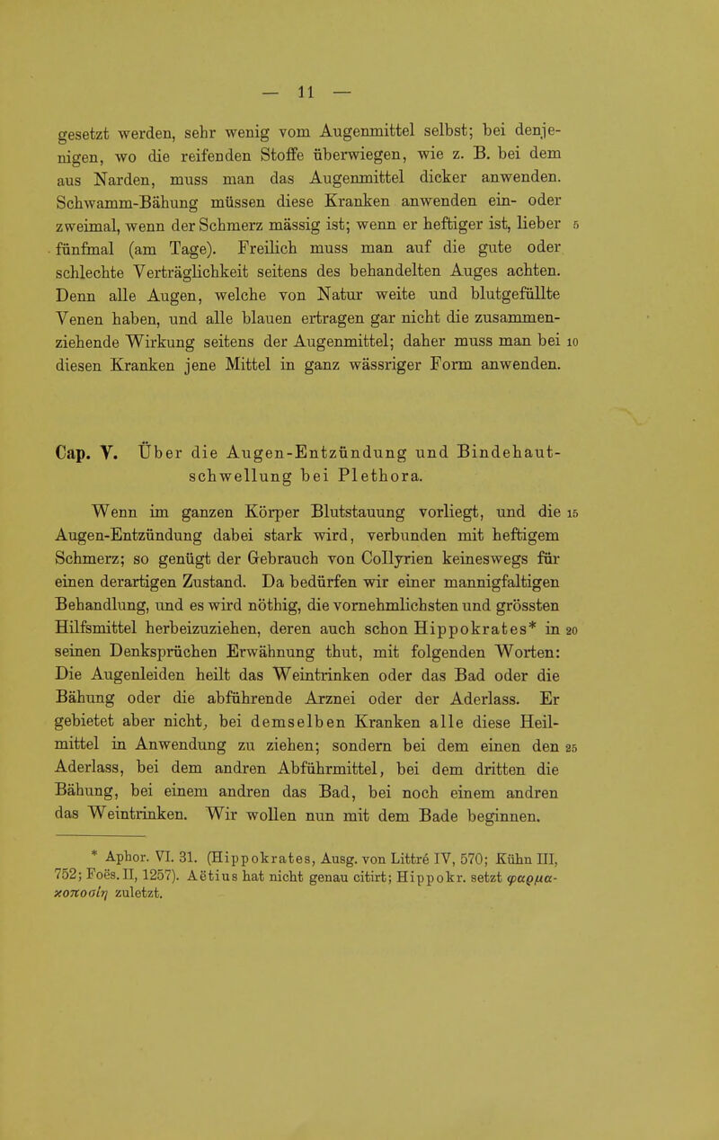 gesetzt werden, sehr wenig vom Augenmittel selbst; bei denje- nigen, wo die reifenden Stoffe überwiegen, wie z. B. bei dem aus Narden, muss man das Augenmittel dicker anwenden. Scbwamm-Bähung müssen diese Kranken anwenden ein- oder zweimal, wenn der Schmerz massig ist; wenn er heftiger ist, lieber 5 fünfmal (am Tage). Freilich muss man auf die gute oder schlechte Verträglichkeit seitens des behandelten Auges achten. Denn alle Augen, welche von Natur weite und blutgefüllte Venen haben, und alle blauen ertragen gar nicht die zusammen- ziehende Wirkung seitens der Augenmittel; daher muss man bei 10 diesen Kranken jene Mittel in ganz wässriger Form anwenden. Cap. V. Über die Augen-Entzündung und Bindehaut- schwellung bei Plethora. Wenn im ganzen Körper Blutstauung vorliegt, und die 15 Augen-Entzündung dabei stark wird, verbunden mit heftigem Schmerz; so genügt der Gebrauch von Collyrien keineswegs für einen derartigen Zustand. Da bedürfen wir einer mannigfaltigen Behandlung, und es wird nöthig, die vornehmlichsten und grössten Hilfsmittel herbeizuziehen, deren auch schon Hippokrates* in 20 seinen Denksprüchen Erwähnung thut, mit folgenden Worten: Die Augenleiden heilt das Weintrinken oder das Bad oder die Bähung oder die abführende Arznei oder der Aderlass. Er gebietet aber nicht,, bei demselben Kranken alle diese Heil- mittel in Anwendung zu ziehen; sondern bei dem einen den 25 Aderlass, bei dem andren Abführmittel, bei dem dritten die Bähung, bei einem andren das Bad, bei noch einem andren das Weintrinken. Wir wollen nun mit dem Bade beginnen. * Aphor. VI. 31. (Hippokrates, Ausg. von Littrö IV, 570; Külin III, 752; Foes.II, 1257). Aetius hat nicht genau citirt; Hippokr. setzt tpagna- xonoalrj zuletzt.