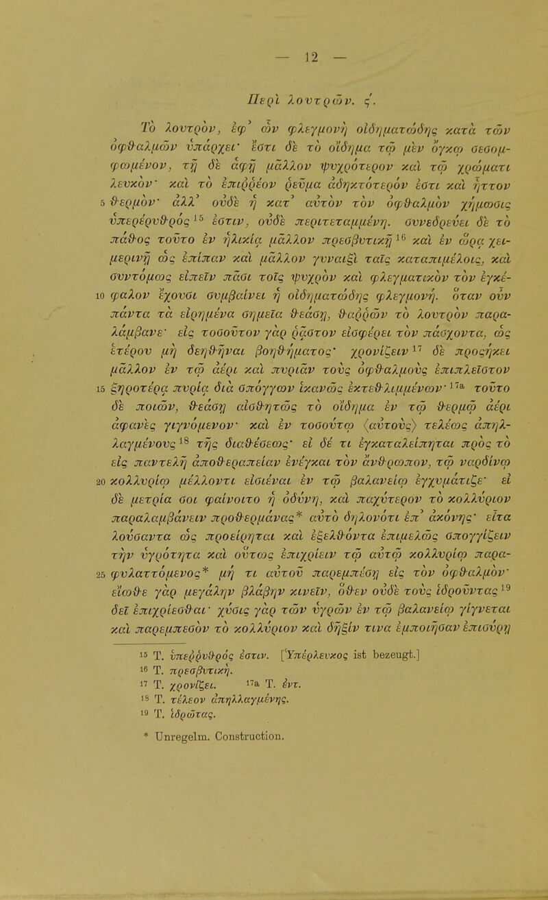 IleQi XovxQÜfv. q'. Tb XovxQov, ecp' ojv cpXeyf/ovf] olörmaxcoörjq y,axa xätv o(pd-aX(iä>v vjcagxsi' eoxc de x6 otör/fia xw (iev oyxcp osooß- cpojusvov, xfj ÖS acpfi fiäXXov tpvxQoxtgov xal xcö yx>(änaxi Xevxov xal xo sjclqq£ov Qsvfta dörjxxoxeQOV eöxc xal r/xxop 5 &EQfi6v dXX' ovöe 7] xax' avxov xov ocpd-aX^ibv x7j[i(oaLq vjisQSQvO-Qog hoxLV, ovös jt£Qixsxa[i{i€vrj. övvsÖQsvu 6e xb jtad-og xovxo ev rjXtxia fiäXXov JtQEößvxix^ ' ^ xal av Sga x«- HSQLvfi (Dq emxav xal fiäXXov yvvat^l xalq xarajci[iiXoLq, xal Ovvxofia)q sijcEiv Jtäöi xolq y^vygbv xal cpXejfiaxcxbv xbv eyxä- 10 (paXov sxovöi övfißaivei ri oiÖ7]fiaxc667]q (pXEjiiovrj. oxav ovv Tidvxa xa elgrjfisva örj^sta d-sdöy, d^aggcov xb Xovxgbv .Tcaga- Xd^ßavs' elg xoöovxov ydg gäöxov eiögisgei xbv oidoyovxa, mq tXEgov [17] 6£7]ß-7jvai ßo7]d'rjfiaxoq' ygovi^eiv^^ 6e JigoqT/xec (iäXXov SV x<p dsgt xal Jivgiäv xovq 6g)&aXfiovq sxtJcXsloxov 15 ^Tjgorsga Jtvgia öia Onbyycov ixavSq sxxs&Xififisvwv ^''^ xovxo öe ücotmv, d-sdo^l aiöd-rjxmq xb otÖ7]f/.a ev xm ^egfim degi d(paveq ycyvofisvov xal sv xooovxq) (avxovq) xsXscoq äji7]X- Xayfisvovq^^ xrjq öia&sGswq' si ös xt syxaxaXsijcrjxaL jtgbq xb elg jcavxsXT] djioßegaJisiav svsyxai xbv dv&gcojtov, xm vagöivcp 20 xoXXvgicp (isXXovxi slüisvat ev xw ßaXavsicp eyyv^idxtC^s' si ÖS fcsxgia öoi tpaivoixo rj oövvi], xal xayvxegov xb xoXXvgtov jtagaXafißdvsiv jcgoßsgftdvag* avxb Ö7/Xov6xi ejt^ dxovTjg' sLxa Xovoavxa coq Jigostg7]xai xal e^sXßovxa ejiif/eXSg OJtoyyiC,siv xTjv vygoxTjxa xal ovxcoq ejrtygisiv xw avxw xoXXvgiw jtaga- 25 (pvXaxxofisvog* [irj xl avxov 7tags[iJtilö7;i elg xbv 6(pd-aXiibv' elwd-s ydg fisydXT^v ßXdßrjv xivelv, o-d-sv ovöe xovg tögovvxag^^ ösl ernygieodat,- yvöig ydg xwv vygwv ev xw ßaXavsiw yiyvsxai xal Jtagsfijcsobv xb xoXXvgiov xal d^g/v xLva efuioiTjoav sjtiovgn 15 T. vne^Qv^^QÖq iartv. ['Yne^ksvxog ist bezeugt.] 16 T. TCQsaßvxixrj.  T. XQOvCC^SL. T. ^vz. '8 T. rileov unriXXay(J.evriq. '9 T. LÖQWxaq. * ünregelm. Construction.